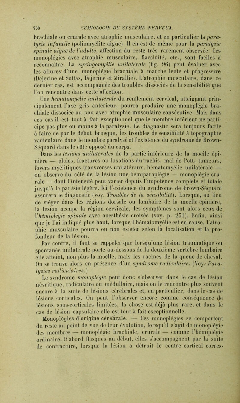 brachiale ou crurale avec atrophie musculaire, et en particulier la para- lysie infantile (poliomyélite aiguë). 11 en est de même pour la paralysie spinale aiyuë de l'adulte, affection du reste très rarement observée. Ces monoplégies avec atrophie musculaire, flaccidité, etc., sont faciles à reconnaître. La syringomyélie unilatérale (fig. 96) peut évoluer avec les allures d’une monoplégie brachiale à marche lente et progressive (Dejerine et Sottas, Dejerine et Mirallié). L’atrophie musculaire, dans ce dernier cas, est accompagnée des troubles dissociés de la sensibilité que l’on rencontre dans cette affection. Une hématomyélie unilatérale du renflement cervical, atteignant prin- cipalement l’axe gris antérieur, pourra produire une monoplégie bra- chiale dissociée ou non avec atrophie musculaire consécutive. Mais dans ces cas il est tout à fait exceptionnel que le membre inférieur ne parti- cipe pas plus ou moins à la paralysie. Le diagnostic sera toujours facile à faire de par le début brusque, les troubles de sensibilité à topographie radiculaire dans le membre paralysé et l’existence du syndrome de Brown- Séquard dans le côté opposé du corps. Dans les lésions unilatérales de la partie inférieure de la moelle épi- nière — plaies, fractures ou luxations du rachis, mal de Pott, tumeurs, foyers myélitiques transverses unilatéraux, hématomyélie unilatérale — on observe du côté de la lésion une hémiparaplégie — monoplégie cru- rale — dont l’intensité peut varier depuis l'impotence complète et totale, jusqu’à la parésie légère. Ici l’existence du syndrome de Brown-Séquard assurera le diagnostic (voy. Troubles de la sensibilité). Lorsque, au lieu de siéger dans les régions dorsale ou lombaire de la moelle épinière, la lésion occupe la région cervicale, les symptômes sont alors ceux de l'hémiplégie spinale avec anesthésie croisée (voy. p. 231). Enfin, ainsi que je l’ai indiqué plus haut, lorsque l’hématomyélie est en cause, l’airo- phie musculaire pourra ou non exister selon la localisation et la pro- fondeur de la lésion. Par contre, il faut se rappeler que lorsqu’une lésion traumatique ou spontanée unilatérale porte au-dessous de la deuxième vertèbre lombaire elle atteint, non plus la moelle, mais les racines de la queue de cheval. On se trouve alors en présence d’un syndrome radiculaire. (Voy.' Para- lysies radiculaires.) Le syndrome monoplégie peut donc s’observer dans le cas de lésion névritique, radiculaire ou médullaire, mais on le rencontre plus souvent encore à la suile de lésions cérébrales et, en particulier, dans le cas de lésions corticales. On peut l’observer encore comme conséquence de lésions sous-corticales limitées, la chose est déjà plus rare, et dans le cas de lésion capsulaire elle est tout à fait exceptionnelle. Monoplégies d’origine cérébrale. — Ces monoplégies se comportent du reste au point de vue do leur évolution, lorsqu’il s’agit de monoplégie des membres— monoplégie brachiale, crurale— comme l’hémiplégie ordinaire. D’abord flasques au début, elles s’accompagnent par la suite de contracture, lorsque la lésion a détruit le centre cortical corres-