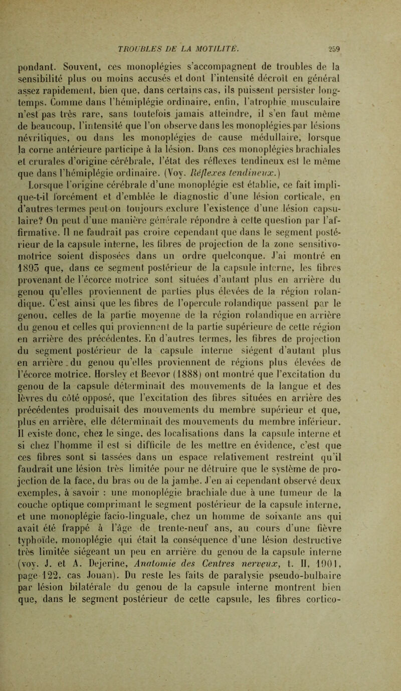 pondant. Souvent, ces monoplégies s’accompagnent de troubles de la sensibilité plus ou moins accusés et dont l’intensité décroît en général assez rapidement, bien que, dans certains cas, ils puissent persister long- temps. Comme dans l’hémiplégie ordinaire, enfin, l’atrophie musculaire n’est pas très rare, sans toutefois jamais atteindre, il s’en faut même de beaucoup, l’intensité que l’on observe dans les monoplégies.par lésions névriliques, ou dans les monoplégies de cause médullaire, lorsque la corne antérieure participe à la lésion. Dans ces monoplégies brachiales et crurales d’origine cérébrale, l’état des réflexes tendineux est le même que dans l’hémiplégie ordinaire. (Voy. Réflexes tendineux.) Lorsque l’origine cérébrale d’une monoplégie est établie, ce fait impli- que-t-il forcément et d’emblée le diagnostic d'une lésion corticale, en d’autres termes peut on toujours .exclure l’existence d’une lésion capsu- laire? On peut d’une manière générale répondre à celte question par l’af- firmative. U ne faudrait pas croire cependant que dans le segment posté- rieur de la capsule interne, les fibres de projection de la zone sensitivo- motrice soient disposées dans un ordre quelconque. J’ai montré en 1895 que, dans ce segment postérieur de la capsule interne, les fibres provenant de l’écorce motrice sont situées d’autant plus en arrière du genou qu’elles proviennent de parties plus élevées de la région rolan- dique. C’est ainsi que les fibres de l’opercule rolandique passent par le genou, celles de la partie moyenne de la région rolandique en arrière du genou et celles qui proviennent de la partie supérieure de cette région en arrière des précédentes. En d’autres termes, les fibres de projection du segment postérieur de la capsule interne siègent d’autant plus en arrière.du genou qu’elles proviennent de régions plus élevées de l’écorce motrice. Horsley et Beevor ( 1888) ont montré que l’excitation du genou de la capsule déterminait des mouvements de la langue et des lèvres du côté opposé, que l’excitation des fibres situées en arrière des précédentes produisait des mouvements du membre supérieur et que, plus en arrière, elle déterminait des mouvements du membre inférieur. 11 existe donc, chez le singe, des localisations dans la capsule interne et si chez l’homme il est si difficile de les mettre en évidence, c’est que ces fibres sont si tassées dans un espace relativement restreint qu’il faudrait une lésion très limitée pour ne détruire que le système de pro- jection de la face, du bras ou de la jambe. J’en ai cependant observé deux exemples, à savoir : une monoplégie brachiale due à une tumeur de la couche optique comprimant le segment postérieur de la capsule interne, et une monoplégie facio-linguale, chez un homme de soixante ans qui avait été frappé à l’âge de trente-neuf ans, au cours d’une fièvre typhoïde, monoplégie qui était la conséquence d’une lésion destructive très limitée siégeant un peu en arrière du genou de la capsule interne (voy. J. et A. Dejerine, Anatomie des Centres nerveux, t. Il, 1901, page 122, cas Jouan). Du reste les faits de paralysie pseudo-bulbaire par lésion bilatérale du genou de la capsule interne montrent bien que, dans le segment postérieur de cette capsule, les fibres cortico-