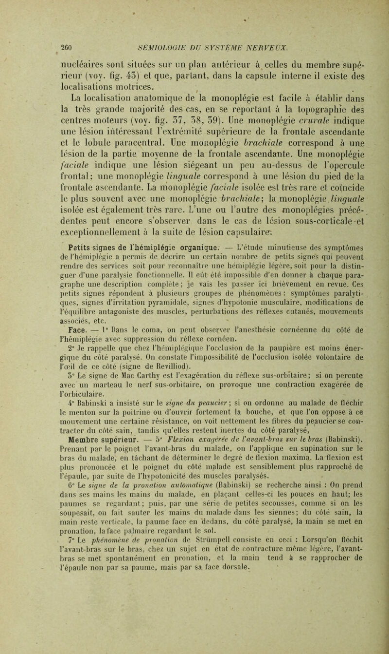 nucléaires sont situées sur un plan antérieur à celles du membre supé- rieur (voy. lig. 43) et que, parlant, dans la capsule interne il existe des localisations motrices. La localisation anatomique de la monoplégie est facile à établir dans la très grande majorité des cas, en se reportant à la topographie des centres moteurs (voy. fig. 57, 38, 59). Une monoplégie crurale indique une lésion intéressant l’extrémité supérieure de la frontale ascendante et le lobule paracentral. Une monoplégie brachiale correspond à une lésion de la partie, moyenne de la frontale ascendante. Une monoplégie faciale indique une lésion siégeant un peu au-dessus de l’opercule frontal; une monoplégie linguale correspond à une lésion du pied de là frontale ascendante. La monoplégie faciale isolée est très rare et coïncide le plus souvent avec une monoplégie brachiale; la monoplégie, linguale isolée est également très rare. L’une ou l’autre des monoplégies précé- dentes peut encore s’observer dans le cas de lésion sous-corticale et exceptionnellement à la suite de lésion capsulaire; Petits signes de l'hémiplégie organique. — L’étude minutieuse des symptômes de l'hémiplégie a permis de décrire un certain nombre de petits signes qui peuvent rendre des services soit pour reconnaître une hémiplégie légère, soit pour la distin- guer d’une paralysie fonctionnelle. 11 eût été impossible d’en donner à chaque para- graphe une description complète; je vais les passer ici brièvement en revue. Ces petits signes répondent à plusieurs groupes de phénomènes : symptômes paralyti- ques, signes d’irritation pyramidale, signes d’hypotonie musculaire, modifications de t’équilibre antagoniste des muscles, perturbations des réflexes cutanés-, mouvements associés, etc. Face. — 1° Dans le coma, on peut observer l’anesthésie cornéenne du côté de l’hémiplégie avec suppression du réflexe cornéen. 2° Je rappelle que chez l’hémiplégique l’occlusion de la paupière est moins éner- gique du côté paralysé. On constate l’impossibilité de l’occlusion isolée volontaire de l’œil de ce côté (signe de Revilliod). 5° Le signe de Mac Carthy est l’exagération du réflexe sus-orbitaire; si on percute avec un marteau le nerf sus-orbitaire, on provoque une contraction exagérée de l’orbiculaire. 4° Babinski a insisté sur le signe du peaucier; si on ordonne au malade de fléchir le menton sur la poitrine ou d’ouvrir fortement la bouche, et que l’on oppose à ce mouvement une certaine résistance, on voit nettement les fibres du peaucier se con- tracter du côté sain, tandis qu’elles restent inertes du côté paralysé, Membre supérieur. — 5° Flexion exagérée de l'avant-bras sur le bras (Babinski). Prenant par le poignet l’avant-bras du malade, on l’applique en supination sur le bras du malade, en tâchant de déterminer le degré de flexion maxima. La flexion est plus prononcée et le poignet du côté malade est sensiblement plus rapproché de l’épaule, par suite de l’hypotonicité des muscles paralysés. C° Le signe de la pronation automatique (Babinski) se recherche ainsi : On prend dans ses mains les mains du malade, en plaçant celles-ci les pouces en haut; les paumes se regardant; puis, par une série de petites secousses, comme si on les soupesait, on fait sauter les mains du malade dans les siennes; du côté sain, la main reste verticale, la paume face en dedans, du côté paralysé, la main se met en pronation, la face palmaire regardant le sol. 7° Le phénomène de pronation de Strümpell consiste en ceci : Lorsqu’on fléchit l’avant-bras sur le bras, chez un sujet en état de contracture même légère, l’avant- bras se met spontanément en pronation, et la main tend à se rapprocher de l’épaule non par sa paume, mais par sa face dorsale.
