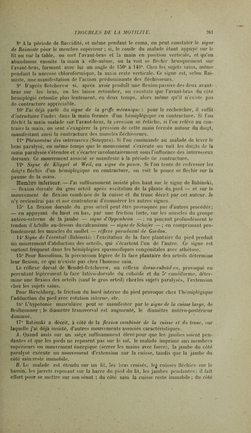 8° A la période de flaccidité, et même pendant le coma, on peut constater le signe de Raimiste pour le membre supérieur ; si, le coude du malade étant appuyé sur le lit ou sur la table, on met l’avant-bras et la main en position verticale, et qu’on abandonne ensuite la main à elle-même, on la voit se fléchir brusquement sur l'avant-bras, formant avec lui un angle de 150° à 140°. Chez les sujets sains, même pendant la narcose chloroformique, la main reste verticale. Ce signe est, selon Rai- miste, .une manifestation de l’action prédominante des fléchisseurs. 9° D’après Betcherew si. après avoir produit une flexion passive des deux avant- bras sur les bras, on les laisse retomber, on constate que l’avant-bras du coté hémiplégié retombe plus lentement, en deux temps, alors même qu’il n’existe pas de contracture appréciable. 10° J’ai déjà parlé du signe de la griffe mécanique : pour le rechercher, il suffit d’introduire l’index dans la main fermée d’un hémiplégique en contracture. Si l’on fléchit la main malade sur l’avant-bras, la pression se Mâche, si l’on relève au con- traire la main, on sent s’exagérer la pression de cette main fermée autour du doigt, manifestant ainsi la contracture des muscles fléchisseurs. Il* Phénomène des interosseux (Souques). Si l'on commande au malade de lever le bras paralysé, en même temps que le mouvement s’exécute on voit les doigts de la main paralysée s’étendre et s’écarter involontairement sous l’influence des interosseux dorsaux. Ce mouvement associé se manifeste à la période de contracture. 12° Signe de Klippel et Weil, ou signe du pouce. Si l’on tente de redresser les doigts fléchis d’un hémiplégique en contracture, on voit le pouce se fléchir sur la paume de la main. Membre inferieur. — J’ai suffisamment insisté plus, haut sur le signe de Babinski, — Ilexion dorsale du gros orteil après excitation de la plante du pied — et sur le mouvement de flexion combinée de la cuisse et du tronc décrit par cet auteur. Je n’y reviendrai pas et me contenterai d’énumérer les autres signes. 15° La flexion dorsale du gros orteil peut être provoquée par d’autres procédés; — en appuyant du haut en bas, par une friction forte, sur les muscles du groupe antéro-externe de la jambe — signe d'Oppenheim — ; en pinçant profondément le tendon d'Achille au-dessus du calcanéum — signe de Schafer — ; en comprimant pro- fondément les muscles du mollet — réflexe paradoxal de Gordon. 14Signe de Véventail (Babinski) : l’excitation de ia face plantaire du pied produit un mouvement d’abduction des orteils, qui s’écartent l’un de l’autre. Ce signe est surtout fréquent dans les hémiplégies spasmodiques congénitales avec athétose. 15° Pour Rossolimo, la percussion légère de la face plantaire des orteils détermine leur flexion, ce qui n’existe pas chez l’homme sain. Le réflexe dorsal de Mendel-L'etcherevv, ou réflexe dorso-cuboidien, provoqué en percutant légèrement la face latéro-dorsale du cuboïde et du ô cunéiforme, déter- mine une flexion des orteils (sauf le gros orteil) chez les sujets paralysés, l’extension chez les sujets sains. Pour llirschberg, la friction du bord interne du pied provoque chez l’hémiplégique l’adduction du pied avec rotation interne, etc. 1()° L’hypotonie musculaire peut se manifester par le signe de la cuisse large, de ileilbronner ; le diamètre transversal est augmenté, le diamètre antéro-postérieur diminué. 17° Babinski a décrit, à côté de la flexion combinée de la cuisse et du tronc, sur laquelle j’ai déjà insisté, d’autres mouvements associés caractéristiques. A. Quand assis sur un siège suffisamment élevé pour que les jambes soient pen- dantes et que les pieds ne reposent pas sur le sol, le malade imprime aux membres supérieurs un mouvement énergique (serrer les mains avec force), la jambe du côté paralysé exécute un mouvement d’extension sur la cuisse, tandis que la jambe du côté sain reste immobile. B. Le malade est étendu sur un lit, les bras croisés, leg cuisses fléchies sur le bassin, les jarrets reposant sur la barre du pied du lit, les jambes pendantes; il fait effort pour se mettre sur son séant ; du côté sain la cuisse reste immobile; du côté
