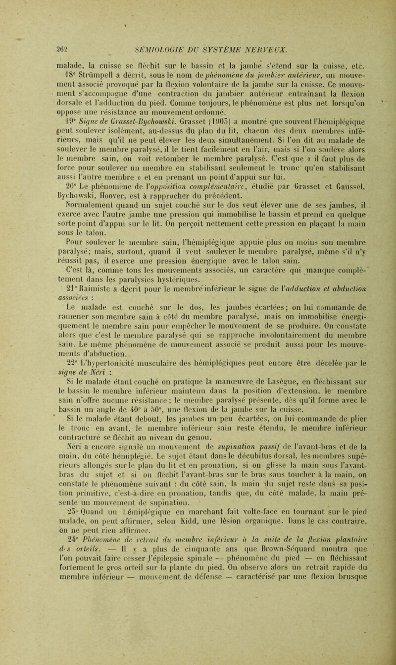 malade, la cuisse se fléchit sur le bassin et la jambe s’étend sur la cuisse, etc. 18° Strümpell a décrit, sous le nom de phénomène du jambier antérieur, un mouve- ment associé provoqué par la flexion volontaire de la jambe sur la cuisse. Ce mouve- ment s’accompagne d’une contraction du jambier antérieur entraînant la flexion dorsale et l’adduction du pied. Comme toujours, le phénomène est plus net lorsqu’on oppose une résistance au mouvement ordonné. 19* Signe de Grassel-liychomki. Grasset (1905) a montré que souvent l’hémiplégique peut soulever isolément, au-dessus du plan du lit, chacun des deux membres infé- rieurs, mais qu’il ne peut élever les deux simultanément. Si l’on dit au malade de soulever le membre paralysé, il le tient facilement en l’air, mais si l’on soulève alors le membre sain, on voit retomber le membre paralysé. C’est que « il faut plus de force pour soulever un membre en stabilisant seulement le tronc qu’en stabilisant aussi l’autre membre » et en prenant un point d’appui sur lui. 20° Le phénomène de Yopposition complémentaire, étudié par Grasset et Gaussel, Bychovvski, lloover, est à rapprocher du précédent. Normalement quand un sujet couché sur le dos veut élever une de ses jambes, il exerce avec l’autre jambe une pression qui immobilise le bassin et prend en quelque sorte point d’appui sur le lit. On perçoit nettement cette pression en plaçant la main sous le talon. Pour soulever le membre sain, l’hémiplégique appuie plus ou moins son membre paralysé; mais, surtout, quand il veut soulever le membre paralysé, même s’il n’y réussit pas, il exerce une pression énergique avec le talon sain. C’est là, comme tous les mouvements associés, un caractère qui manque complè- tement dans les paralysies hystériques. 21° flaimiste a décrit pour le membre inférieur le signe de Yadduction et abduction associées : Le malade est couché sur le dos, les jambes écartées ; on lui commande de ramener son membre sain à côté du membre paralysé, mais on immobilise énergi- quement le membre sain pour empêcher le mouvement de se produire. On constate alors que c’est le membre paralysé qui se rapproche involontairement du membre sain. Le même phénomène de mouvement associé se produit aussi pour les mouve- ments d’abduction. 22° L’hypertonicité musculaire des hémiplégiques peut encore être décelée par le signe de Néri : Si le malade étant couché on pratique la manoeuvre de Lasègue, en fléchissant sur le bassin le membre inférieur maintenu dans la position d’extension, le membre sain n’ofl’re aucune résistance; le membre paralysé présente, dès qu'il forme avec le bassin un angle de 40° à 50°, une flexion de la jambe sur la cuisse. Si le malade étant debout, les jambes un peu écartées, on lui commande de plier le tronc en avant, le membre inférieur sain reste étendu, le membre inférieur contracturé se fléchit au niveau du genou. Néri a encore signalé un mouvement de supination passif de l’avant-bras et de la main, du côté hémiplégié. Le sujet étant dans le décubitus dorsal, les membres supé- rieurs allongés sur le plan du lit et en pronation, si on glisse la main sous l’avant- bras du sujet et si on fléchit l’avant-bras sur le bras sans toucher à la main, on constate le phénomène suivant : du côté sain, la main du sujet reste dans sa posi- tion primitive, c’est-à-dire en pronation, tandis que, du côté malade, la main pré- sente un mouvement de supination. 23° Quand un hémiplégique en marchant fait volte-face en tournant sur le pied malade, on peut affirmer, selon Kidd, une lésion organique. Dans le cas contraire, on ne peut rien affirmer. 24° Phénomène de retrait du membre inférieur à la suite de la flexion plantaire d s orteils. — Il y a plus de cinquante ans que Brown-Séquard montra que l’on pouvait faire cesser J’épilepsie spinale - phénomène du pied — en fléchissant fortement le gros orteil sur la plante du pied. On observe alors un retrait rapide du membre inférieur — mouvement de défense — caractérisé par une flexion brusque
