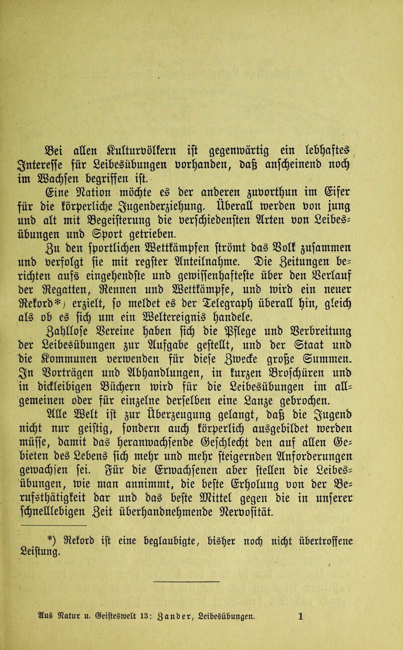Vei aden Mturööffern ift gegenwärtig ein lebhafte^ Qntereffe für SeibeSübungen twrhanben, t>aj3 anfcheinenb noch im 3Ö3acf)fen begriffen ift. (Sine Nation möchte eä ber anberen guöorthun im ©ifer für bie förderliche gugenbergiefjung. Überad Werben bon jung unb alt mit Vegeifterung bie oerfd^iebenften Wirten non Seiber Übungen unb Sdort getrieben. Su ben fporttidien SSettfämdfen ftrömt ba§ Voff gufammen unb berfofgt fie mit regfter Anteilnahme. 2)ie Leitungen be= richten auf§ eingehenbfte unb gewiffenhaftefte über ben Verlauf ber begatten, Aennen unb SBettfämdfe, unb wirb ein neuer Aeforb*) erlieft, fo mefbet e§ ber Xetegraph überall hin, gfeidj at§ ob e§ fich um ein SSeftereigniS han^eie- gahftofe Vereine fyafan fich bie pflege unb Verbreitung ber Seibesübungen gur Aufgabe geftedt, uub ber (Staat unb bie Kommunen üerwenben für biefe gwede grofje Summen. $n Vorträgen unb Abhanbfungen, in furzen Vrofchüren unb in bidteibigen Vüchern Wirb für bie ßeibe§übungen im ad= gemeinen ober für einzelne berfefben eine Sange gebrochen. Ade 2Beft ift gur Übergeugung gelangt, bajg bie 3u9en^ nicht nur geiftig, fonbern auch förderlich au§gebifbet werben müffe, bamit ba§ heranümchfenbe @efd)(echt ben auf aden @e= bieteu be§ ßebenl fich mehr unb mehr fteigernben Anforberungen gewadnen fei. gür bie (Srwadjfenen aber fteden bie Seiber Übungen, wie man annimmt, bie befte Erholung üon ber Ve= ruföthätigfeit bar unb ba§ befte Mittel gegen bie in unferer fchnedtebigen Qtit überhanbnehmenbe Aerbofität. *) Aeforb ift eine beglaubigte, bisher nod) nid^t übertroffene Seiftung.
