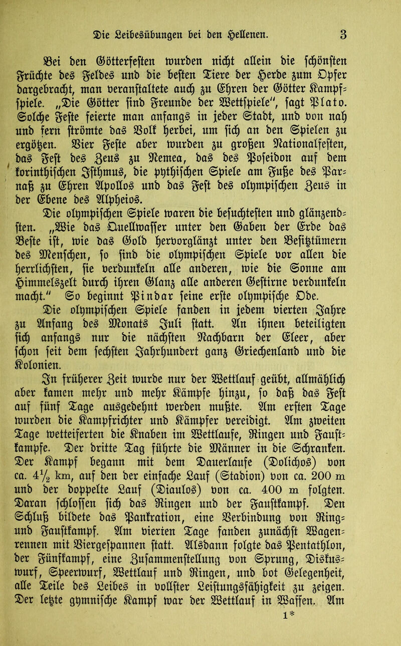 S3ei bett ©ötterfeften mürben nidpt allein bie fcpönften grüdf)te be§ gelbes ttnb bie beften Siere ber §erbe gurn Opfer bargebradpt, man oeranftaltete aucp gu ©pren ber (Götter ®ampf= fpiele. „Sie (Götter finb greunbe ber SBettfpiele, fagt $lato. (Solche gefte feierte man anfangs in jeher Stabt, nnb non nap unb fern ftrömte ba§ SSolf p erbet, nm fidj an ben Spielen gu ergäben. SSier gefte aber mürben gu großen dlationalfeften, ba3 geft be§ Qeuä gu dlentea, ba§ be§ *ßofeibon auf bem forintpifdpen 3ftpmu3, bie pptpifdpen Spiele am gufje be3 $ar= naf} gu ©pren StpoUo^ unb ba§ geft be£ olpntpifdpen Qtu§> in ber ©bene be§ 3llppeio§. Sie olpmpifcpen Spiele maren bie befudpteften unb glängenb= ften. „Söie ba§ Ctuedmaffer unter ben ©aben ber ©rbe ba£ 33efte ift, mie ba§ ©olb peroorglängt unter ben 33efi£tümern be3 3flenfdpen, fo finb bie olpmpifcpen Spiele üor alten bie perrlidpften, fie üerbunfeln ade anberen, mie bie Sonne am §immel§gelt burdp ipren ©lang ade anberen ©eftirne o erbunfein madpt. So beginnt Sßinbar feine erfte olpmpifdpe Dbe. Sie olpntpifcpen Spiele fanben in jebent oierten 3apre gu Slnfang be§ 3Konat§ Suft ftatt. 31n ipnen beteiligten fiep anfangs nur bie näcpften dladpbarn ber ©leer, aber fdjon feit bem fecpften Saprpunbert gang ©riedpenlanb unb bie Kolonien. Sn früherer $t\t mürbe nur ber 3Settlauf geübt, adntäplicp aber famen ntepr unb ntepr Kämpfe pingu, fo bafj ba£ geft auf fünf Sage au^gebepnt merben muffte. 31m erften Sage mürben bie ®ampfridpter unb Kämpfer üereibigt. 31m gmeiten Sage metteiferten bie Knaben im SBettlaufe, Gingen nnb gauft- fampfe. Ser britte Sag füprte bie Männer in bie Sdjranfen. Ser ®ampf begann mit bem Sauerlaufe (SolicpoS) Oon ca. 4% km, auf ben ber einfache Sauf (Stabion) Oon ca. 200 m unb ber hoppelte Sauf (SiauloS) oon ca. 400 m folgten. Saran fdploffen fiep ba3 Gingen unb ber gauftfampf. Sen ©dplufj bilbete ba§ ^anfratton, eine 33erbinbung oon 9fftng= nnb gauftfampf. 31m oierten Sage fanben gunädpft 3Bagen= rennen mit SBiergefpannen ftatt. 311§bann folgte ba§ ^entatplon, ber günffampf, eine Sufammenftedung üon Sprung, Si£fu§= murf, Speermurf, SBettlauf unb Gingen, unb bot ©elegenpeit, ade Seile be§ Seiber in oodfter Seiftunggfäpigfeit gu geigen. Ser lefcte gpmnifcpe ®antpf mar ber SBettlauf in SBaffen, 31m