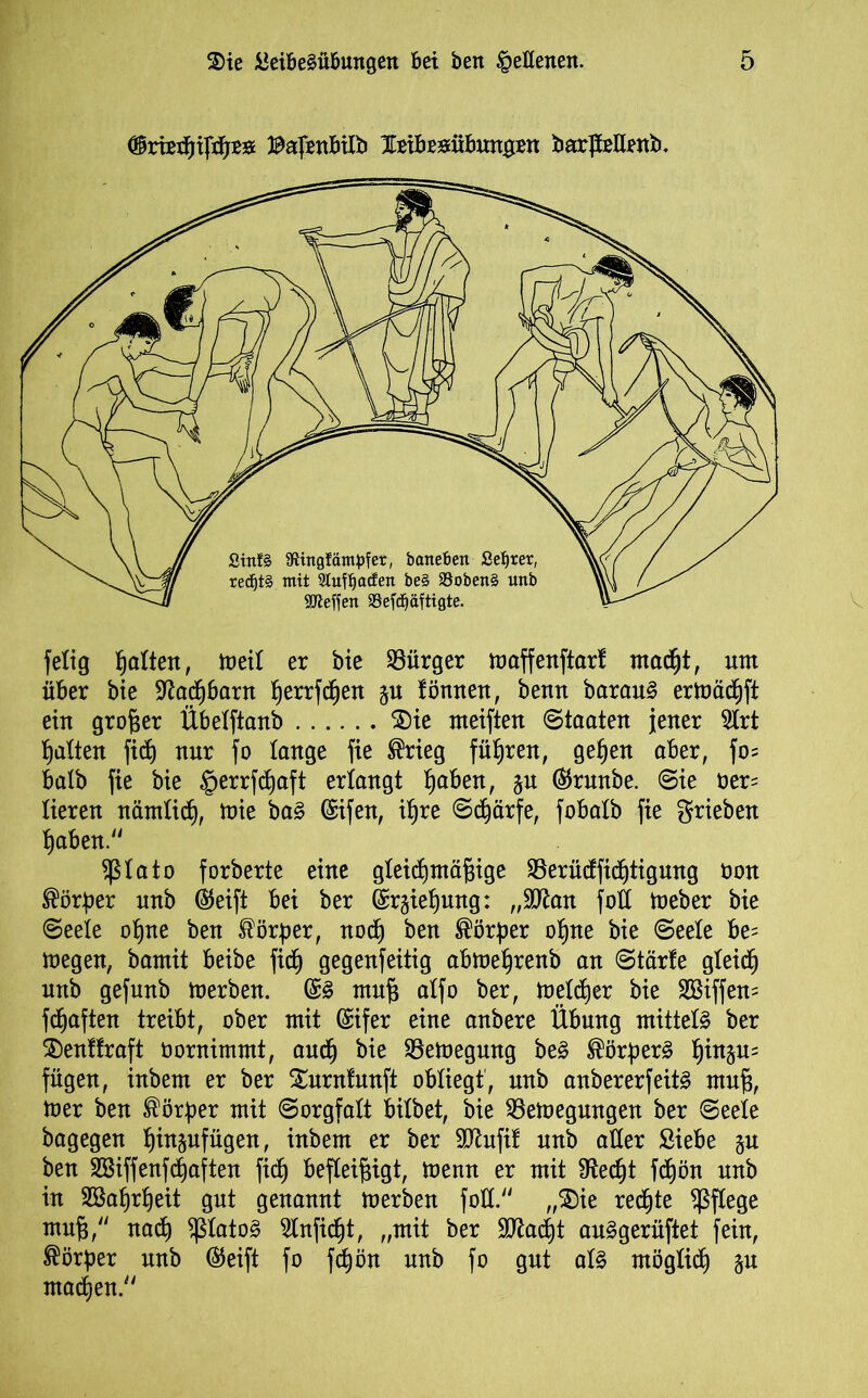 )m Bafenbilb leibegübungrn barJMrnb, felig galten, meit er bie Bürger maffenftart madjt, um über bie ^ad^baru tjerrfdjen ju tonnen, benn barauS ermädtjft ein großer Übetftanb 2)ie meiften Staaten jener 2trt Ratten fid) nur fo tauge fie ®rieg führen, get)en aber, fo= halb fie bie §errfcf)aft erlangt ^aben, §n ($runbe. Sie t>er= tieren nämtidj, mie baS (Sifen, if)re Schärfe, fobatb fie grieben t)aben. $tato forberte eine gteicfjmägige SSerüdftd)tignng öon Körper unb (55eift bei ber Gn^iefjmtg: „Wan fott toeber bie Seete otjne ben törper, nod) ben Körper ot)ne bie Seele be= megen, bamit beibe fidt) gegenfeitig abme^renb an Starte gteidj unb gefunb toerben. ©S muf) atfo ber, metdtjer bie Sßiffem fünften treibt, ober mit (£ifer eine anbere Übung mittels ber $)enttraft öornimmt, audj bie SSetoegnng beS Körpers t)in5u= fügen, inbem er ber Xurntunft obliegt', unb anbererfeitS mn§, mer ben Körper mit Sorgfalt bitbet, bie 93emegungen ber Seete bagegen tjin^nfügen, inbem er ber Sflufit unb aller Siebe §n ben SBiffenfhaften ficf) befleißigt, toenn er mit $Redt)t fdtjön unb in 2Baljrf)eit gut genannt merben fott. „$£>ie redete pflege muß, nadj ^tatoS 2lnfid)t, „mit ber 9ttad)t auSgerüftet fein, Körper unb @eift fo fd)ön unb fo gut atS möglich $u machen.