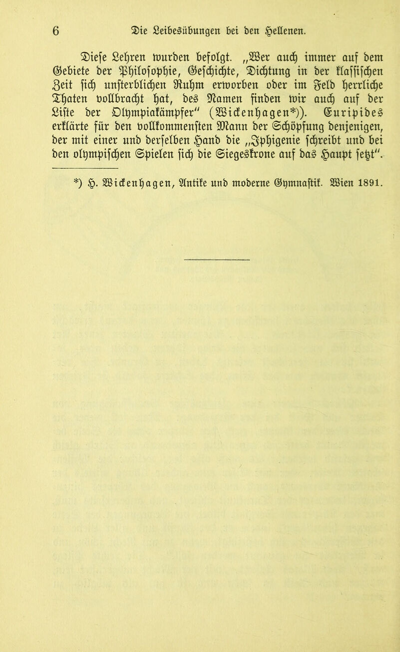 3)iefe Se^rett tourbett befolgt. „2öer and} immer auf bem (Gebiete ber ^itofoptite, ®efd)icbte, $)icfjtung in ber tlaffif^en Seit fidj unterblieben Sftubrn ertnorben ober im gelb t)errlicf)e Saaten üoübradjt t)at, be3 tarnen finben mir and) auf ber Sifte ber Dltjmbiafämbfer (28idenf)agen*)). (SuripibeS erklärte für ben ooüfommenften Wlann ber ©djöpfuttg benjenigen, ber mit einer nnb berfetben §anb bie „3üb^en^e ft^reibt nnb bei ben ott)m|)ifd}en Spielen fid) bie Siege3frone auf ba§ §aupt fe§t. *) SBidenpagen, Stntife unb moberne ßtymnaftif. 2Bien 1891.