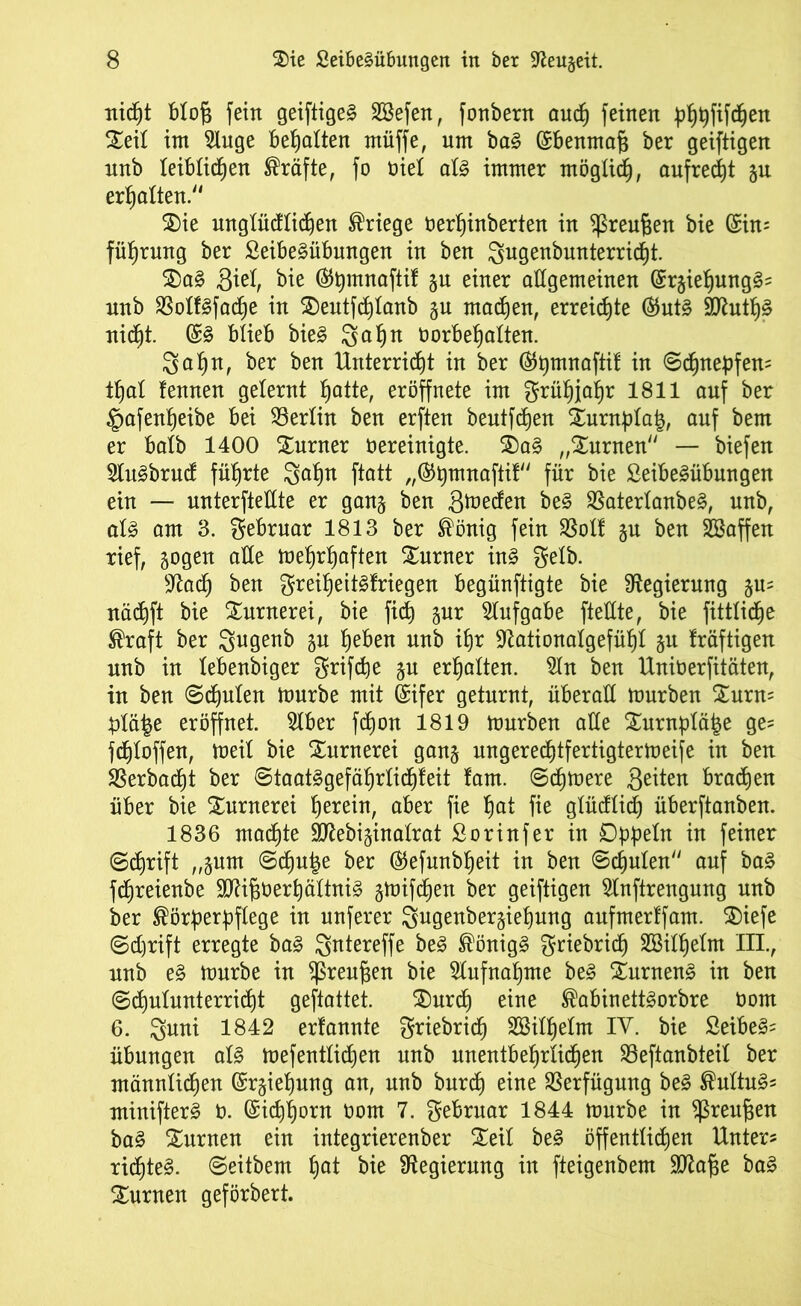 Titelt blot fein geiftige§ Söefen, fonbern auch feinen phpfifchen Seit im 2luge Bemalten müffe, um ba§ ©benmat ber geiftigen nnb leiblichen Kräfte, fo nie! al§ immer möglich, aufrecht gu erhalten/1 Sie unglücklichen Kriege rerpinberten in ^reufjen bie (£in? führung ber £eibe§übungen in ben ^ngenbnnterricht. Sa§ Siel, bie (SJ^mnaftif gu einer allgemeinen ©rgieljungS? nnb SSoXf^fache in Seutfcptanb gu machen, erreichte ®ut§ Sflutpä nicht. (£§ blieb bie§ 3ahn tmrbepalten. 3ahn, ber ben Unterricht in ber (Stymnaftif in Schnepfen? thal lernten gelernt hatte, eröffnete im Frühjahr 1811 auf ber §afenpeibe bei Berlin ben erften beutfepen Surnptah, auf bem er halb 1400 Xurner öereinigte. Sa§ „Surnen — biefen 2lu3bruct führte 3apn ftatt „®hmnaftil für bie 2eibe£übungen ein — unterteilte er gang ben Sieden be§ $atertanbe§, nnb, al§ am 3. gebruar 1813 ber König fein SSol! gu ben SBaffen rief, gogen alle mehrhaften Turner in§ Selb. sJtacp ben greipeit§lriegen begünftigte bie Regierung gu? nächft bie Sunterei, bie fich pr Aufgabe fteüte, bie fittliche Kraft ber 3ugenb gu heben nnb ihr 9tationalgefüpl gu fräftigen nnb in tebenbiger griffe gu erhalten, ta ben Uniöerfitäten, in ben Schulen mürbe mit (Sifer geturnt, überall mürben Surn? plä^e eröffnet. 5lber fepon 1819 mürben alle Surnptähe ge? fdptoffen, meit bie Xurnerei gang ungereeptfertigtermeife in ben SSerbacpt ber Staatägefäprticpfeit laut. Scpmere Seiten braten über bie Surnerei herein, aber fie hat fie glücftich überftanben. 1836 machte Sftebiginatrat ßorinfer in Dppetn in feiner Schrift „gum Scpu|e ber ©efunbpeit in ben Schulen auf ba§ fchreienbe 9CRi^t>erX)ältni§ gmifcfjen ber geiftigen 5lnftrengung nnb ber Körperpflege in nuferer 3ugenbergiepung aufmerffam. Siefe Schrift erregte ba§ S^tereffe be3 Könige griebrich SSilpetm III., nnb e§ mürbe in $reugen bie Aufnahme be§ Surneng in ben Schulunterricht geftattet. Surcp eine Kabinett^orbre t>om 6. 3^ni 1842 erlannte griebrich Söitpetm IV. bie Seiber Übungen al§ mefentlicpen nnb unentbehrlichen Söeftanbteit ber männlichen ©rgiepung an, nnb burch eine Verfügung be§ Kultur? minifter§ t). Eichhorn üom 7. gebrnar 1844 mürbe in ^reufjen ba3 turnen ein integrierenber Seit be§ öffentlichen Unter? richtet. Seitbem hat bie Regierung in fteigenbem Sftafie ba§ turnen geförbert.