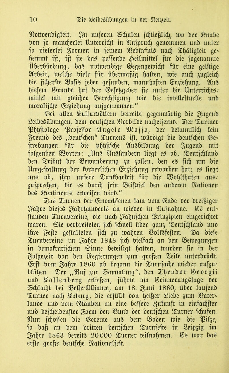 Rotmenbigfeit. gn nuferen Schuten fchtieftfich, mo ber Bnabe tmn fo mancherlei Unterricht in Rnfpruch genommen unb nnter fo meterlei formen in feinem $8ebürfni§ nach Xhätigfeit 9?; hemmt ift, ift fie ba§ paffenbe Heilmittel für bie fogenannte Überbürbung, ba§ notmenbige ©egengemicht für eine geiftige Arbeit, metche üiete für übermäßig halten, mie auch S^gteich bie ficherfte S8afi§ jeher gefunben, mannhaften ©rgiehung. Ru§ biefem ©runbe h^t ber ©efeiggeber fie nnter bie Unterrichte mittet mit gleicher Berechtigung mie bie intettettnette unb moratifdje ©rgiehung aufgenommen/' 33ei atten Butturöötfern betreibt gegenmärtig bie Qugenb SeibeSübungen, bem beutfchen Borbitbe nacheifernb. $)er Muriner s$hhP°^09e ^ßrofeffor Rngeto SD^offof ber befanntticf) fein gremtb be3 „bentfchen £urnen3 ift, mürbigt bie beutfchen Be= ftrebungen für bie ph#fche 2lu3bilbung ber Igugenb mit fotgenben Sßorten: „Un§ 2Iu3tänbern tiegt e§ ob, S)eutfcf)tanb ben Tribut ber Bemunberung gu gölten, ben e3 fich um bie Umgeftattnng ber förderlichen ©rgiehung ermorben hat; e3 tiegt un§ ob, ihm nnfere £)anfbarfeit für bie SBohtthaten au3= gufdrechen, bie e» burct) fein Beifpiet ben anberen Nationen be£ BontinentS ermeifen mirb. $>a§ Surnen ber ©rmachfenen fam öom ©nbe ber breiiger 3ahre biefeS 2ahrf)unbert3 an mieber in Aufnahme. ©3 ent= ftanben Xurnüereine, bie nach gahnfchen ^ringipien eingerichtet maren. 6ie oerbreiteten ficf) fchnett über gang S)eutfchtanb nnb ihre gefte geftatteten fi<h gn mähren Botföfeften. 3)a biefe Surnoereine im 3fahre 1848 fich vielfach an ben Bemegungen in bemofratifchem ©inne beteiligt hatteiU mürben fie in ber gotgegeit tmn ben Regierungen gum großen Xeite unterbrücft. ©rft üom gahre 1860 ab begann bie Xurnfacfje mieber aufgtt= btühen. 2)er „Ruf gnr ©ammtung, ben ^heo^)£)r ©eorgii unb Battenberg ertiefjen, führte am ©rinnerungStage ber ©chtacht bei Bette=2tttiance, am 18. guni 1860, über taufenb £urner nach Boburg, bie erfüttt oon heißer Siebe gum Bater= tanbe unb oom ©tauben an eine beffere Brunft in einfachfter unb befcheibenfter gorrn ben Bunb ber beutfchen Xnrner fchnfen. Run fchoffen bie Vereine au§ bem Boben mie bie ^itge, fo bah an bem britten beutfchen Xurnfefte in Seipgig im Sahre 1863 bereite 20000 Xurner teitnahmen. ©§ mar ba£ erfte große beutfche Rationatfeft.