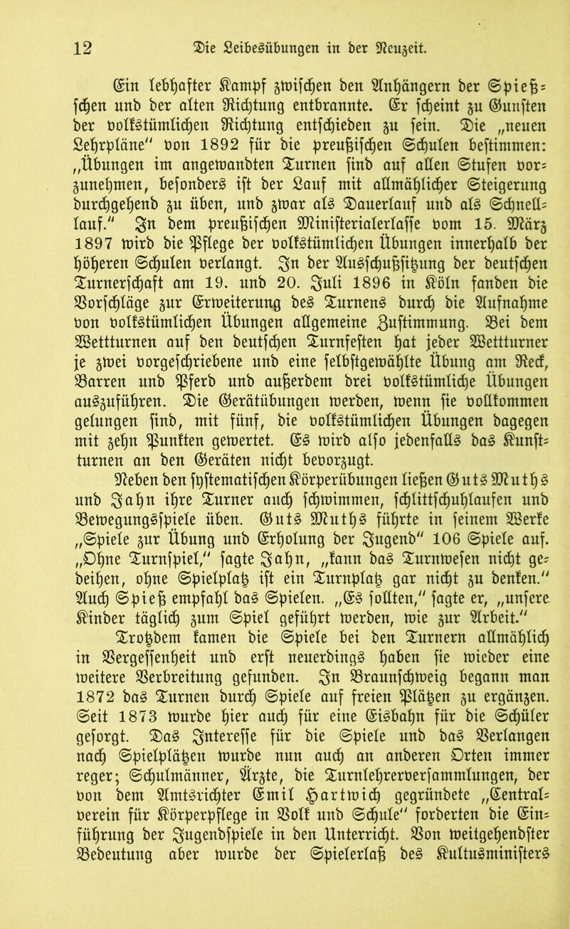 (Sin lebhafter Kampf §tt)ifc^en bett Slngängern ber ©pieg = fegen unb ber altert Sfticgtung entbrannte. (Sr fdjeint §u (fünften ber oolfötümlicgen SRicgtung entfliehen fein. $)ie „neuen Segrpläne non 1892 für bie preugifcgen ©cgulen beftintmen: „Übungen im angemanbten turnen finb auf allen ©tufen oor= gunegmen, befonberS ift ber Sauf mit aümäglicger Steigerung burcggegenb gn üben, unb gmar aU $)auerlauf unb al§ ©cgned? lauf/' So freot preugifcgen 9D7inifterialerlaffe tont 15. TOtrj 1897 mirb bie pflege ber oolfgtümiicgen Übungen imtergalb ber Rotieren ©deuten oerlangt. Sn ber Slu^fcgugfigung ber beutfcgen iurnerfcgaft am 19. unb 20. Soli 1896 in Köln fanben bie SSorfcf)täge gur (Srmeiterung be§ SurnenS burcg bie Slufnagme üon oolfstümlicgen Übungen allgemeine ßuftimmnng. Vei bem SBettturnen auf ben beutfcgen Xnrnfeften gat jeber SBettturner je gmei öorgefcgriebene unb eine felbftgemäglte Übung am 9ted, Darren unb $ferb unb augerbem brei oolfötümlicge Übungen au^gufügren. 3Die ®erätübungen merben, mentt fie toüfommen gelungen finb, mit fünf, bie oolt£tümlicgen Übungen bagegen mit gegn ^ßuntten gemertet. (S3 toirb alfo {ebenfalls ba3 Kunft? turnen an ben (Geräten nicgt beoorgugt. Sieben ben fpftematifcgen Körperübungen liegen © ut§ 907n tg § unb Sogo igre Xurner aucg fcgmimmen, fcglittfcguglaufen unb VemegungSfpiele üben. ®ut§ 2D7utg§ führte in feinem Sßerte „©piele gur Übung unb (Srgolung ber Sogenb 106 ©piele auf. „Ogne ‘Jurnfpiel, fagte Sogo, „tann ba3 Xurnmefen nicgt ge? beigen, ogne ©pielpla^ ift ein £urnplalg gar nicgt gu beuten. 2lucg ©pieg empfagl ba§ ©pielen. „(S§ füllten, fagte er, „nufere Kinber tägiicg gum ©piel geführt merben, mie gur Arbeit. Xrogbem tarnen bie ©piele bei ben Turnern admäglicg in Vergeffengeit unb erft neuerbing§ gaben fie mieber eine weitere Verbreitung gefunben. So Vraunfcgmeig begann man 1872 ba§ turnen burcg ©piele auf freien $ßlä§en gu ergangen, ©eit 1873 mürbe gier aucg für eine (Si£bagn für bie ©cgüler geforgt. $)a§ Sotereffe für bie ©piele unb ba§ Verlangen nacg ©pielplägett mürbe nun aucg an anberen Orten immer reger; ©cgulntänner, $rgte, bie Xurnlegrerterfammlungen, ber oon bem 5lmt§ridgter (Smil §artmidg gegrünbete „Zentral? üerein für Körperpflege in Volt unb ©cgule forberten bie (Sin? fügrnng ber Sogenbfpiele in ben Unterricgt. Von meitgegenbfter Vebentung aber mürbe ber ©pielerlag be3 Kultu§minifter§