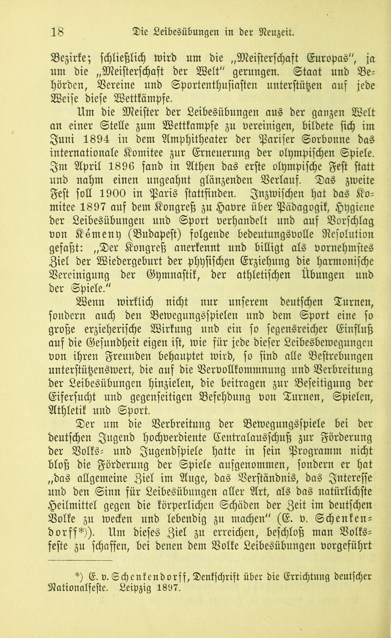 Begirle; fcpliejglidp toirb unt bie ,,9tteifterfcpaft Europas, ja um bie „SKeifterfcfjaft ber SGSelt gerungen. Staat unb Be= färben, Vereine unb Sport entpufiaften unterftüpen auf jebe SBeife biefe SBettlämpfe. Um bie Sfleifter ber £eibe§übungen au§ ber ganzen SSelt an einer Stelle gum SSettlampfe gu vereinigen, bilbete fiep im 3nni 1894 in bem 21mppitpeater ber ^ßarifer Sorbonne ba§ internationale Komitee gur (Erneuerung ber olpmpifcpen Spiele. 3m 2lpril 1896 fanb in 21tpen ba3 erfte olpmpifcpe geft ftatt unb naprn einen ungeahnt glängenben Berlauf. $Da§ gtveite geft fod 1900 in $ßari§ ftattfinben. 3«5tüif^en pat ba3 ®o= mitee 1897 auf bem ^ongre§ gu Havre über Bäbagogil, §pgiene ber SeibeSübungen unb Sport verpanbelt unb auf Borfcplag Von ®emenp (Bubapeft) folgenbe bebeutung§Volle 9tefolution gefaxt: „SDer ®ongref3 anertennt unb billigt al§ vornepmfte§ 3iel ber SBiebergeburt ber pppfifd^en (Ergiepung bie parntonifcpe Bereinigung ber ®pmnaftil, ber atpletifcpen Übungen unb ber Spiele. SBenn tvirllicp nicpt nur nuferem beutfdpen turnen, fonbern and) ben BemegungSfpielen unb bem Sport eine fo gro^e ergieperifcpe SBirlmtg unb ein fo fegen£reicper (Einfluß auf bie ®efunbpeit eigen ift, mie für jebe biefer £eibe§betvegungen von ipren grennben behauptet mirb, fo finb aüe Begebungen unterftüigen^mert, bie auf bie BerVoUlontntnung unb Berbreitung ber 2eibe£übungen pingielen, bie beitragen gur Befeitignng ber (Eiferfudjt unb gegenfeitigen Befepbnng von turnen, Spielen, 31tpletil unb Sport. S)er um bie Berbreitnng ber Betvegungäfpiele bei ber bentfcpen Svgenb pocpverbiente (EentralauSfcpufc gur görberung ber Boll§= unb gugenbfpiele patte in fein Programm nicpt bloj3 bie görberung ber Spiele anfgenommen, fonbern er pat „ba§ allgemeine ßiel im 21uge, ba§ Berftänbni§, ba§ Qntereffe unb ben Sinn für £eibe§übungen aller 5lrt, al§ ba§ natürliche Heilmittel gegen bie lörperlicpen Sdpäben ber 3eit im bentfcpen Bolle gu tveden unb lebenbig gu macpen ((E. v. Scpenlen* borff*)). Um biefe§ gu erreicpen, befcplo^ man Boll§= fefte gn fcpaffen, bei benen bem Bolle £eibe§übungen vorgefüprt *) v.Scpenfenborff, $enlfcprift über bie (Srrtdptung beutfcper S^ationalfefte. Seipgig 1897.