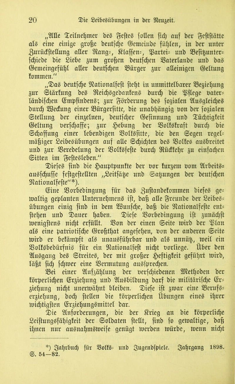 „OTe £eilnef)mer bed gefted follen ficß auf ber geftftätte ald eine einige große heutige (Semeinbe fühlen, in ber unter gurücfftellung aller fRang=, ®laffen=, $artei= unb 9Sefi|unter= fliehe bie Siebe gum großen beutfchen SSaterlanbe nnb bad @emeingefül)I aller beutfchen Bürger gur alleinigen (Geltung fommen. „$£)ad beutfche ^ationalfeft fte^t in unmittelbarer ^Begießung gur Siärfung bed Üteid^gebanfend burcß bie pflege Oater= länbifcßen (Smpfinbend; gur ^örberung bed fokalen ^ludgleicßed burcß Sßecfung einer Söürgerfitte, bie unabhängig non ber fogialen Stellung ber einzelnen, beutfcßer ©efinnung unb £ücßtigfeit Geltung berfcßaffe; gur §ebung ber SBolfdfraft burcß bie Schaffung einer lebenbigen Sßolfdfitte, bie ben Segen regeU mäßiger Seibedübungen auf alle Schichten bed Zolles audbreitet unb gur SSerebelung ber SSolfdfefte bnrch fRücftefjr gu einfachen Sitten im geftedleben. SDiefed finb bie ^auptpunfte ber oor furgem üotn Slrbeitd? audfcßuffe feftgefteUten „Seitfätje unb Soßungen ber heutigen 3^ationalfefte *). (Sine SSorbebingung für bad guftanbefommen biefed ge= maltig geplanten Unternehmend ift, baß alle ^rennbe ber Seibed= Übungen einig finb in bem SBunfcfje, baß bie 9tationaIfefte ent= fteßen unb ®auer hflben. ®iefe SSorbebingung ift gunächft menigftend nicht erfüllt. $on ber einen Seite mirb ber $lan ald eine datriotifcße (Sroßtßat angefeßen, üon ber anberen Seite mirb er belämßft ald unaudfüßrbar nnb ald unnü|, meit ein SBolfdbebürfnid für ein üftationalfeft nidb)t oorliege. Über ben Sludgang bed Streited, ber mit großer §eftigfeit geführt mirb, läßt fiel) ferner eine Vermutung audfdrecßen. $8ei einer Slufgäßlung ber betriebenen Sftetßoben ber förderlichen (Srgießung nnb ^ludbilbung barf bie militärifcße (Sr= gießung nicht unermähnt bleiben. 2)iefe ift groar eine $8erufd= ergießung, bocß fteüen bie förderlichen Übungen eined ihrer mießtigften (Srgießungdmittel bar. 2)te Slnforberungen, bie ber ®rieg an bie förderlich^ Seiftungdfäßigfeit ber Solbaten fteHt, finb fo gemaltige, baß ißnen nur andnahmdmeife genügt merben mürbe, menn nicht *) Saßr&udj für SSolfd= unb Sugenbfpiele. Jahrgang 1898. ©. 54—82.