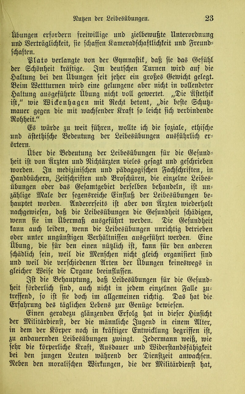 Übungen erforbern freiwillige unb §ielbewn^te Unterorbnung nnb $erträglitf)feit, fie fdjaffen ®amerabfdl)aftlitf)feit unb greunb= fdjaften. $lato verlangte öon ber (Stymnaftif, bafs fie ba§ ©efüljl ber (Scfyönfjeit Iräftige. gm beutfdfjen Xurnen wirb auf bie Haltung bei ben Übungen feit jefjer ein grofjeä ©ewidjt gelegt. $8eim SBetttnrnen wirb eine gelungene aber nidjt in noHenbeter Haltung auSgefüljrte Übung nicfjt Ooll gewertet. „S)ie $ftetl)if ift, Wie Söitfenljagen mit fRec£)t betont, „bie befte @d)u|= ntauer gegen bie mit wacl)fenber ®raft fo leitfit fiel) öerbinbenbe 3to$eit. ©3 würbe §u weit führen, Wollte idj bie fokale, etfyifcbe nnb äftetljifdje SSebeutung ber Seibe^übungen ausführlich er= örtern. Über bie 93ebeutung ber SeibeSübmtgen für bie ©efunb= heit ift oon ^trgten nnb 9fätf)tär§ten OieleS gefagt unb getrieben worben. 3n mebi§inifc^en unb ^äbagogifdfjen gacfjfchriften, in ^anbbütfiern, 3^tfdl)rtften nnb 23roftf)üren, bie einzelne £eibe§= Übungen ober ba£ ©efamtgebiet berfelben beljanbeln, ift un= gallige Sftale ber fegenSreicfje ©influfj ber SeibeSübungen be= laugtet Worben. SlnbererfeitS ift aber öon €rjten Wieber^olt nachgeWiefen, bafj bie SeibeSübungen bie ©efunbljeit fcfjäbigen, wenn fie im Übermaß au3gefüf)rt werben. 5£)ie ©efunbljeit lann auch leiben, Wenn bie SeibeSübungen unridjtig betrieben ober unter ungünftigen SSerljältniffen ausgeführt Werben. (Sine Übung, bie für ben einen nüfclidj ift, tann für ben anberen f^äblitf) fein, Weil bie SDtaftfjen nitf)t gleich organifiert finb nnb weil bie öerfcfjiebenen Slrten ber Übungen leineSWegS in gleicher Söeife bie Organe beeinflnffen. 8ft bie ^Behauptung, baf3 SeibeSübungen für bie ©Jefunbs heit förberlidl) finb, auch nitf)t in jebem einzelnen gälte gu= treffenb, fo ift fie boef) im allgemeinen richtig. $)a£ ha* bie ©rfahrmtg beS täglichen SebenS gur (Genüge bewiefen. ©inen gerabegn glän^enben ©rfolg Ijat in biefer §inficht ber Mitärbienft, ber bie männliche 3ugenb in einem Filter, in bem ber Körper noch in Iräftiger ©ntwitflung begriffen ift, in anbanernben SeibeSübmtgen swingt. Sebermann Weifj, wie feljr bie förderliche Sraft, SluSbauer nnb 28iberftanb3fäf)igteit bei ben jungen Seuten wä^renb ber S)ienftjeit anwatfifen. Sieben ben rnoralifchen 2öir langen, bie ber TOlitärbienft hat,