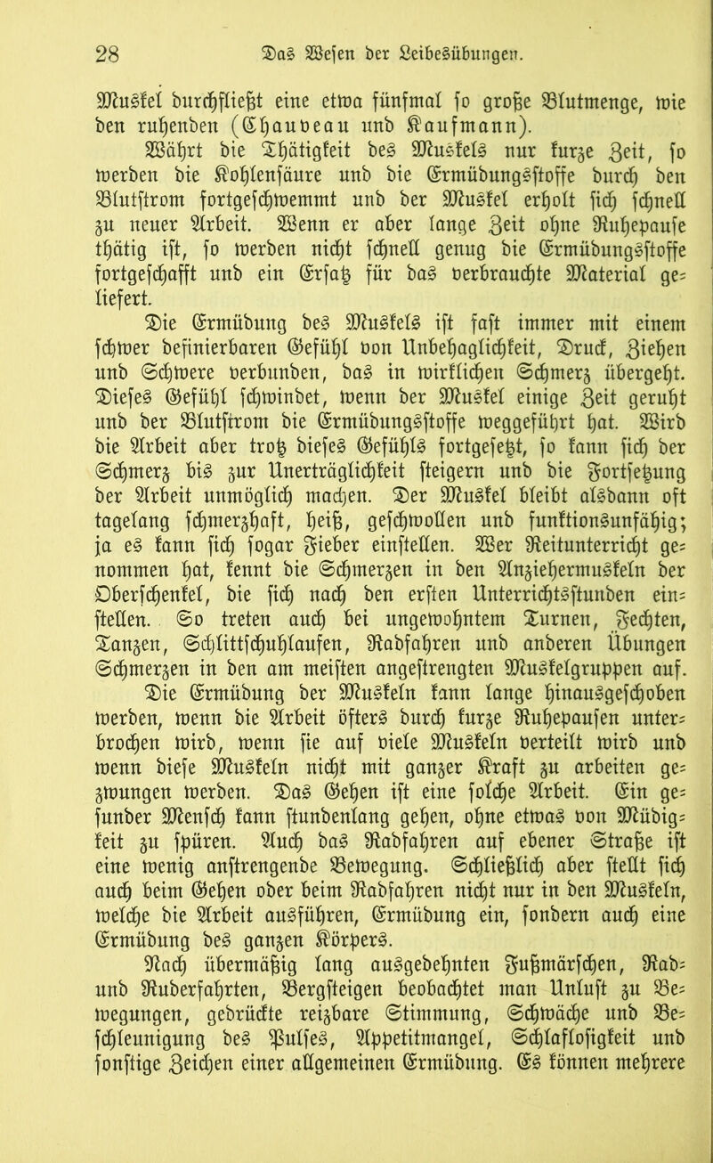 SDtefel burcßfließt eine etma fünfmal fo große SBlutmenge, mie ben rußenben (©ßauüeau nnb Kaufmann). SSäßrt bie Sßätigfeit be§ 9Jhtefel§ nur furge Seit, fo merben bie ®oßlenfäure nnb bie @rmübung3ftoffe burcß ben 93lutfirom fortgefcßmemmt nnb ber 9ftu3fel erßolt ficß fc^nett §u neuer Arbeit. SBenn er aber lange 3eit oßne Ütußepaufe tßätig ift, fo merben nicßt fcßneü genug bie (SrmübungSfioffe fortgefcßafft nnb ein (£rfa£ für ba§ üerbraucßte Material ge= liefert. $)ie ©rmübnng be§ Ü0ht3fel§ ift faft immer mit einem fcßtoer befinierbaren @efüßt üon Unbeßaglicßfeit, 3)rud, Smßen nnb ©cßmere oerbunben, ba§ in mirflicßen ©cßmera übergeßt. 2)iefe§ ©efüßt fcßminbet, menn ber 9ttu3let einige Seit gerußt nnb ber SSIutftrom bie @rmübnng§ftoffe meggefüßrt ßat. 2Birb bie Arbeit aber tro| biefe§ ®efüßl§ fortgefetd, fo tann ficß ber ©cßmerj bi3 §ur Unerträglicßfeit fteigern nnb bie $ortfe£ung ber Arbeit unmöglicß macßen. ®er 9ttu§fel bleibt al§bann oft tagelang fcßmerjßaft, ßeiß, gefcßmollen nnb funftion§unfäßig; ja e§ fann fid) fogar lieber einfteüen. 2Ber Sfteitunterricßt ge= nommen ßat, fennt bie ©cßmergen in ben Slnjießermuiofeln ber ©berfcßenfel, bie fid) nad) ben erften Unterricßt^ftunben ein= fteüen. ©o treten and) bei ungemoßntem turnen, gedßten, langen, ©d)littfcßußlaufen, Ütabfaßren nnb anberen Übungen ©cßmer^en in ben am meiften angeftrengten 9ttu3felgru{)ßen auf. $)ie (Srmübung ber ÜDtefeln fann lange ßinauggefcßoben merben, menn bie Arbeit öftere burcß furge 9tußebaufen untere brocßen mirb, menn fie auf oiete 9Jtu§feln üerteitt mirb nnb menn biefe SCftu^feln nicßt mit ganzer ®raft ju arbeiten ge= gmnngen merben. $£)a3 ®eßen ift eine fofcße Arbeit. (Sin ge= fnnber Sttenfcß fann ftunbenlang geßen, oßne etma3 üon 9ftübig= feit gu fßüren. 9lucß ba3 fRabfaßren auf ebener ©traße ift eine menig anftrengenbe 93emegung. ©cßließlicß aber ftettt fid) aucß beim ®eßen ober beim fRabfaßren nicßt nur in ben 9ftu§feln, metcße bie Arbeit au^füßren, (Srmübung ein, fonbern aucß eine (Srmübung be£ ganzen ®örßer§. 9tacß übermäßig lang auggebeßnten gußmärfcßen, 9?ab= nnb Sftuberfaßrten, 23ergfteigen beobacßtet man Untuft %u 23es megnngen, gebrüdte reizbare ©timmnng, ©cßmäcße nnb S5e= fcßteunignng be§ $ulfe3, Stßßetiimanget, ©cßlaflofigfeit nnb fonftige S^cßen einer allgemeinen (Srmübung. (S§ fönnen meßrere