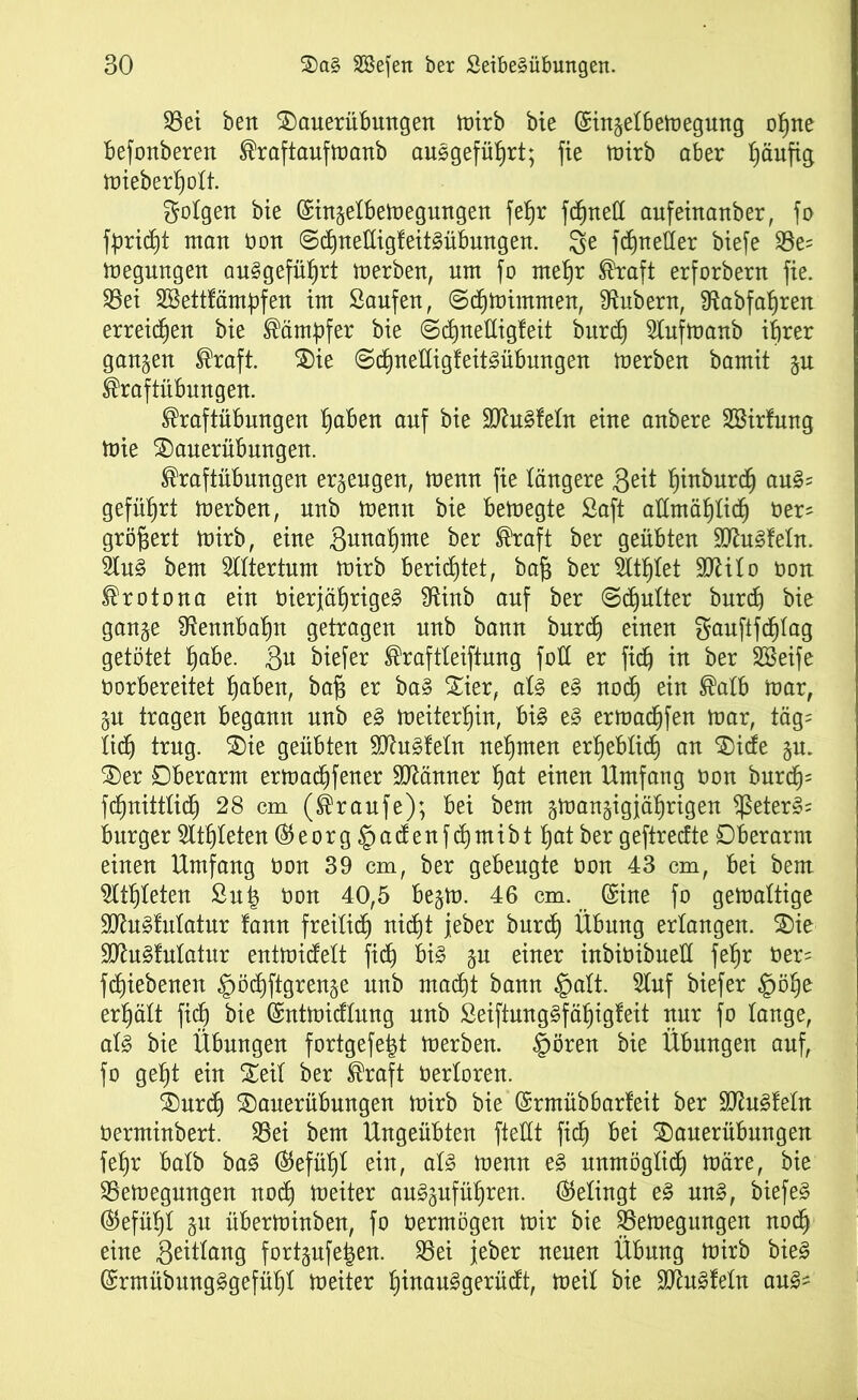 35et beit 2)auerübmtgen mirb bie ©ingelbemegung ohne befonberen Kraftaufmanb ausgeführt; fie mirb aber ^äufig mieberhott. folgen bie (Singetbemegungen fet)r fcfitteCC aufeinanber, fo fpriht man non ©djnettigfeitSübmtgen. 3e fhnetter biefe S5e= megungen au^gefü^rt merben, um jo mehr Kraft erforbern fie. 33ei Sßettfämpfen im Saufen, @cf)tüimmen, Zubern, ^abfabjren erreichen bie Kämpfer bie ©djjnettigfeit burd) Slufmanb ihrer gangen Kraft. $)ie @di)net(ig!eitgübungen merben bamit gu Kraftübungen. Kraftübungen haben auf bie HttuSfetn eine anbere Söirfung mie SDauerübungen. Kraftübungen ergeugen, meun fie längere Seit hinburch au§? geführt merben, unb mentt bie bemegte Saft allmählich Oer' gröfjert mirb, eine gunahme ber Kraft ber geübten 9ftu3fetn. 2lu§ bem Rittertum mirb berichtet, bajj ber TO)tet 9ttito üon Krotona ein vierjährige^ fRittb auf ber @chutter burch bie gange Rennbahn getragen unb bann burd) einen gaufifd)iag getötet habe. gu biefer Kraftteiftuug fott er fich in ber Söeife oorbereitet habeu, baß er ba§ Xier, aU e§ noch ein ®aU> mar, gu tragen begann unb e§ meiterhin, bi§ e§ ermachfen mar, täg= lieh trug. $5ie geübten Äuglein nehmen erheblich an $)ide gu. £)er Oberarm ermadjfener Männer hat einen Umfang non burd); fhnittlih 28 cm (Kraufe); bei bem gmangigjährigen ?ßeter§= burger Athleten ($eorg§adenfd)mibthatber geftrecfte Oberarm einen Umfang non 39 cm, ber gebeugte oon 43 cm, bei bem Athleten Sutg non 40,5 begm. 46 cm. (£ine fo gemaltige 9ttu§fulatur famt freilich nicht jeher burd) Übung erlangen. 2)ie HftuSlulatur entmidett fich bi§ gu einer inbioibuett fehr oer= fchiebenen §ö«hftgrenge unb mäht bann §alt. Sluf biefer §öhe erhält fih bie ©ntmidlung unb SeiftungSfähigfeit nur fo lange, al§ bie Übungen fortgefeigt merben. §ören bie Übungen auf, fo geht ein Seit ber Kraft Oerloren. 2)urh 2)auerübungen mirb bie (Srmübbarfeit ber SttuSfeln üerminbert. 35ei bem Ungeübten ftettt fih bei 35auerübungen fehr batb ba§ (Gefühl ein, al§> menn e§ unmögtih märe, bie SSemegungen noh meiter au§gufüf)ren. (Gelingt e§ un3, biefe§ (Gefühl gu überminben, fo oermögen mir bie SBemegungen noh eine Seitlang fortgufe|en. 35ei jeber neuen Übung mirb bie§ @rmübung§gefüht meiter hinaufgerüdt, meil bie Sftuäfeln an§-