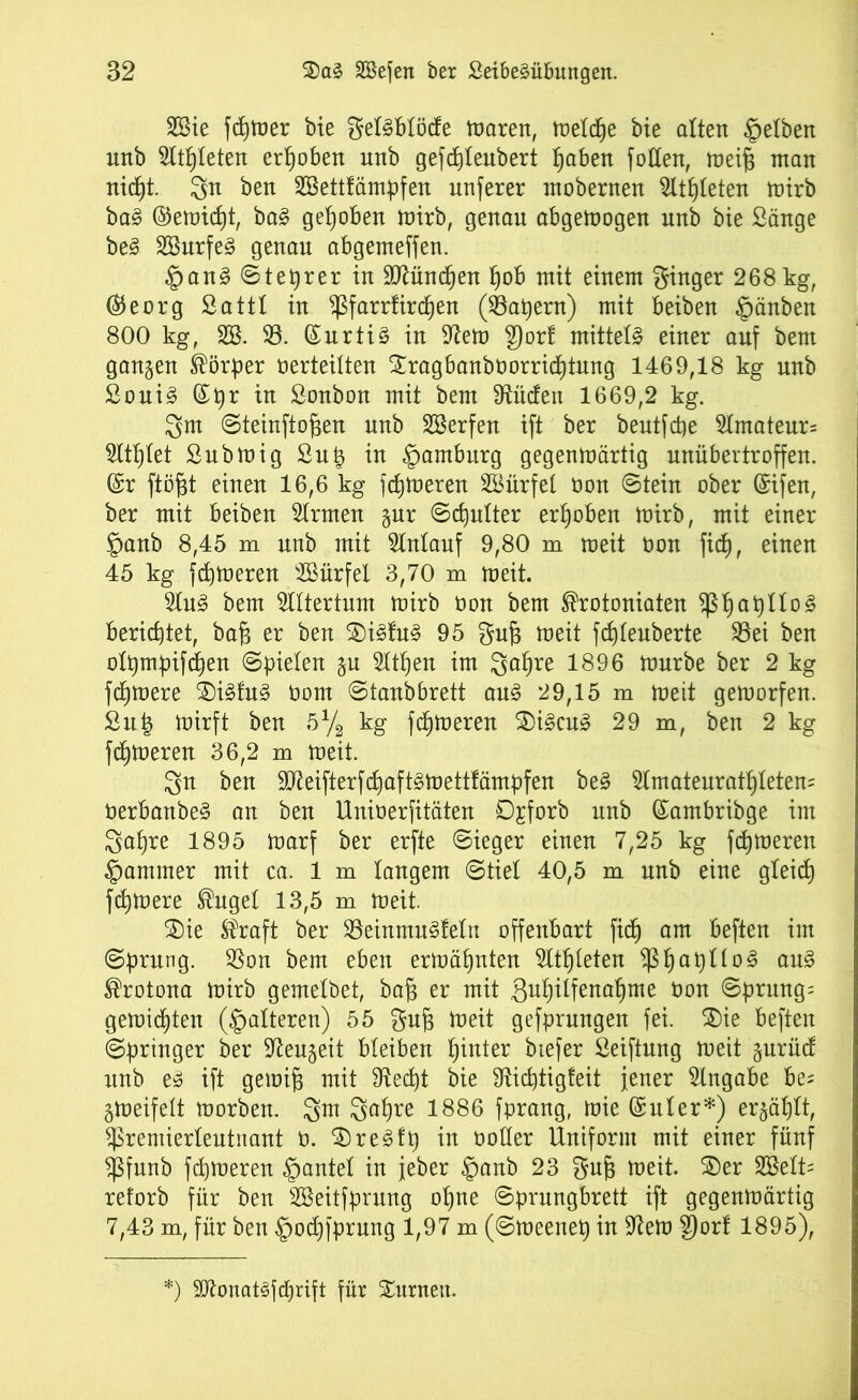 SSie fc£)tüer bie geföMiftfe ttrnren, metdje bie alten gelben unb Stifteten erhoben unb gefd)Ieubert I^aben füllen, meifj man nicf)t. gn ben SBettfämpfen nuferer mobernen ^ltf)teten mirb ba§ ©erntet, ba£ gehoben mirb, genau abgemogen unb bie Sänge be3 SBurfe3 genau abgemeffen. §an3 ©teurer in $Mnd)en f)ob mit einem ginger 268 kg, ®eorg Satt! in $farrfird)en (kapern) mit beiben §änben 800 kg, SB. 53. (£urti3 in -ittem gort mittels einer auf bem gangen Körper »erteilten Xragbanboorricptung 1469,18 kg unb £oui§ (£pr in Sonbon mit bem 9tüden 1669,2 kg. gm Steinftofien unb SBerfen ift ber beutfcpe Amateurs Sitzet Submig Sup in Hamburg gegenmärtig unübertroffen. (Sr ftöfjt einen 16,6 kg ferneren SBürfet »on Stein ober (Sifen, ber mit beiben Ernten gur Scpulter erhoben mirb, mit einer §anb 8,45 m unb mit Slntauf 9,80 m meit »on fid), einen 45 kg ferneren SBürfel 3,70 m meit. 5Iu§ bem Altertum mirb »on bem ®rotoniaten fßpapUog berichtet, bafi er ben $>i<§fu§ 95 gu§ meit fd)leuberte S3ei ben otpmpifdjen Spielen gu OTjen im gapre 1896 mürbe ber 2 kg fernere $)i£fu§ üom ©tanbbrett au§ 29,15 m meit gemorfen. £u| mirft ben 5% kg ferneren $i£cu£ 29 m, ben 2 kg ferneren 36,2 m meit. gn ben 3Mfterf(^aft£mettfämpfen be§ Stmateuratptetem »erbanbeS an ben Unioerfitäten 0£forb nnb (Sambribge im gapre 1895 marf ber erfte Sieger einen 7,25 kg ferneren Jammer mit ca. 1 m langem Stiel 40,5 m unb eine gteid) fernere ®uget 13,5 m meit. 2)ie Straft ber S3einmu§!etn offenbart fidj am beften im Sprung. 33on bem eben ermähnten Slt^leten $ßf)apno§ au3 ®rotona mirb gemetbet, bafj er mit gutjilfena^me »on Sprung; gemixten (Ratteren) 55 gufc meit gefprungen fei. $)ie beften Springer ber S^eugeit bleiben hinter btefer Seiftung meit gurüd unb e§ ift gemifj mit 9ted)t bie SRidjtigteit jener Angabe be; gmeifeit morben. gm gapre 1886 fprang, mie (Suter*) ergäbt, ^remierleutnant ü. $)re3fp in notier Uniform mit einer fünf Sßfunb ferneren gantet in jeber §anb 23 gufj meit. £)er SBett; reforb für ben SBeitfprnng opne Sprungbrett ift gegenmärtig 7,43 m, für ben §od)fprung 1,97 m (Smeenep in 9iem gort 1895), :) 9£ftonat3fd)rift für Sitrneit.