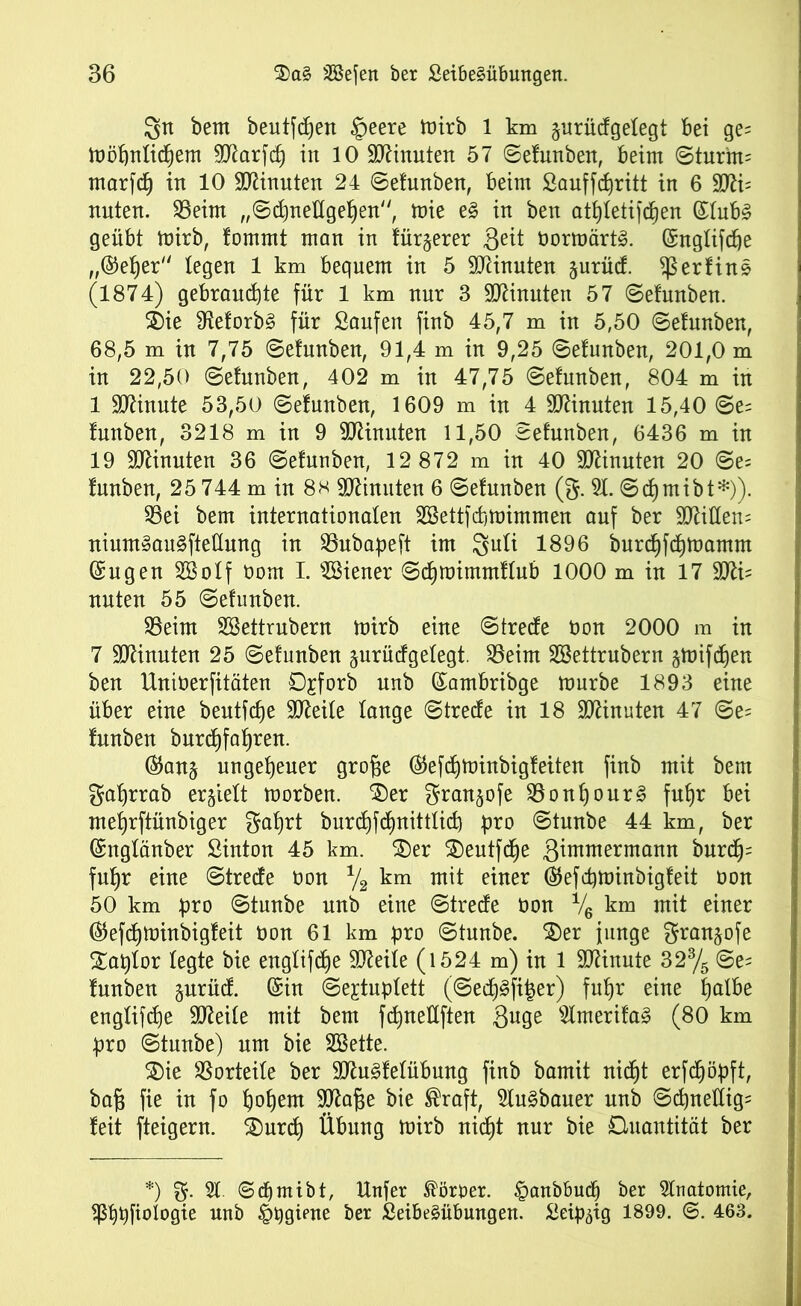 3tt bem beutfdjen §eere mirb 1 km jurüdgelegt bei ge= toofjnlidjem 9Karf<f) in 10 Minuten 57 ©efunben, beim ©turnt= marfcf) in 10 Minuten 24 ©efunben, beim Sauffdjritt in 6 5Jli= nuten. 23eim „©dmellgehen, mie e§ in ben athletifcßen (£lub§ geübt mirb, fommt man in türjerer 3eit Oormärt§. ©nglifche „©eher legen 1 km bequem in 5 Minuten §urücf. ^erfins (1874) gebrauchte für 1 km nur 3 Ginnten 57 ©efunben. 2)ie fHeforb§ für Saufen finb 45,7 m in 5,50 ©efunben, 68,5 m in 7,75 ©efunben, 91,4 m in 9,25 ©efunben, 201,0 m in 22,50 ©efunben, 402 m in 47,75 ©efunben, 804 m in 1 Minute 53,50 ©efunben, 1609 m in 4 TOnnten 15,40 ©e= funben, 3218 m in 9 9JUnuten 11,50 ©efunben, 6436 m in 19 Minuten 36 ©efunben, 12 872 m in 40 Sftinuten 20 ©e= funben, 25 744 m in 8h Minuten 6 ©efunben (g. 51. ©djmibt*)). 53ei bem internationalen Sßettfchmimmen auf ber Sttillem ninm»au§fteflnng in 53ubapeft im guli 1896 burchfchmarnrn ©ugen SBolf oom I. Wiener ©dhmimmflub 1000 m in 17 3tti= unten 55 ©efunben. SSeim SSettrubern mirb eine ©trecfe Oon 2000 m in 7 Minuten 25 ©efunben surücfgelegt. 53eint SBettrubern gmifcfjen ben Uniöerfitäten öjforb nnb ©ambribge mürbe 1893 eine über eine beutfcße SOleile lange ©trecfe in 18 Minuten 47 ©e= funben burdjfahren. ©ans ungeheuer große ©efchminbigfeiten finb mit bem galjrrab erhielt morben. Xev gran^ofe 33onhour§ fuhr bei mehrftünbiger gaßrt burchßhnittlicb pro ©tunbe 44 km, ber ©nglänber Sinton 45 km. SDer SDeutfcße 3immermann burcß= fnßr eine ©trecfe öon % km mit einer ©efcpminbigfeit oon 50 km pro ©tunbe nnb eine ©tredfe oon % km mit einer ©efcßminbigfeit oon 61 km pro ©tunbe. $)er junge granjofe Xaplor legte bie englifcße Steile (1524 m) in 1 Minute 323/5 ©e= funben surücf. ©in ©ejtuplett (©ecf)3fi|er) fuhr eine ha^e englifche Stteile mit bem fchneUften 3uge 5lmerifa3 (80 km pro ©tunbe) um bie SBette. SDie Vorteile ber 9Ku3felübung finb bamit nicht erfdjöpft, baß fie in fo hohem SJflaße bie ®raft, 5lu§bauer nnb ©chnellig= feit fteigern. 2)urcf) Übung mirb nicht nur bie Quantität ber *) g. 51. ©djmibt, Unfer Sortier. £anbbuch ber 5lnatomie, ^hbfiofoqie nnb §qgiene ber Seibeäübungen. Seip^tg 1899. ©. 463.