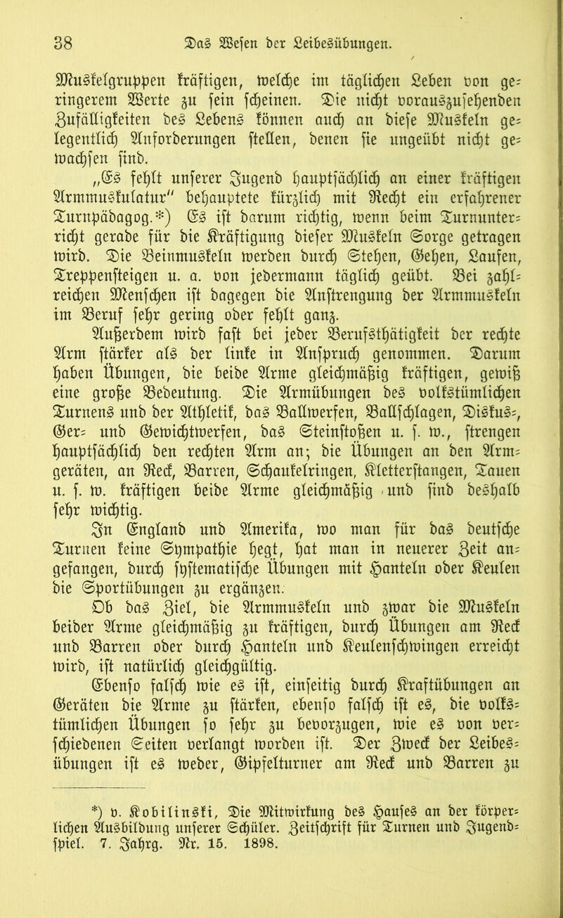 9Jht3f eigruppen fräftigen, toetcfje im täglichen Seben t>ort ge^ ringerem 2Berte §u fein fd)einen. 3>ie itidjt oorau§gufehenben Sufädigfeiten be§ Sebeng fönnen and) an biefe 9Ru§fetn ge= legentlich 5Inforberungen [teilen, benen fie nngeübt nicht ge= machfen finb. ,,(£§> fehlt unferer gugenb ^auptfädjlic^ an einer fräftigen Slrmmu^fulatur“ behauptete fürjlid) mit Sftecht ein erfahrener Xurnpäbagog.*) ($3 ift barnm richtig, menn beim £urnunter= rieht gerabe für bie Kräftigung biefer 9Ru§feüt ©orge getragen mirb. £)ie 33einmu§feln merben burd) ©tefjen, ®ehen, Saufen, Streppenfteigen u. a. oon jebermann täglich geübt. SSet %at)U reifen SRenfchen ift bagegen bie 2lnftrengung ber fcnmusfeln im 23eruf fe§r gering ober fehlt ganj. Slußerbem mirb faft bei jeher S3eruf§t^ätigfeit ber rechte 5Irm ftärfer al£ ber linfe in Slnfpruch genommen. $)arum haben Übungen, bie beibe fcne gleichmäßig fräftigen, gemiß eine große SSebeutung. 2)ie 5Irmübungen be§ oolfgtümlichen XurnenS unb ber Sltßletif, ba§ SBadmerfen, 23adfdjlagen, 2)isfu§=, ®er= nnb (SJemidhtmerfen, ba§ ©teinftoßen u. f. m., ftrengen hanptfädhlich ben rechten 2lrm an; bie Übungen an ben 2Irm= geräten, an 9ted, SSarren, ©cßaufelringen, Kletterftangen, £auen n. f. m. fräftigen beibe 5Irme gleichmäßig unb finb be§halb fehr mießtig. 3n (Snglanb unb SImerifa, mo man für ba§ beutfdje turnen feine ©pmpathie hegt, hai man *n neuerer Seit am gefangen, burch fpftematifche Übungen mit ©anteln ober Keulen bie ©portübungen §u ergänzen. 0b ba3 3ml, bie 2lrmmu§feln nnb gtpar bie 9Ru§feIn beiber 5Irme gleichmäßig §u fräftigen, bnreh Übungen am S^ecf nnb Darren ober burch ©auteln nnb Keulenfchmingen erreicht mirb, ift natürlich gleichgültig. (Sbenfo falfcf) mie e§ ift, einfeitig burd) Kraftübungen an (Geräten bie 5Irme $u ftärfen, ebenfo falfcf ift e§, bie üotf§= tümtießen Übungen fo fehr §u beüorgugen, mie e§ oon üer= feßiebenen ©eiten oerlangt morben ift. Xev S^ed ber ßeibe§= Übungen ift e§ meber, ®ipfelturner am 9fted unb Darren §n *) ü. KobilinSfi, 3)ie ^Rittoirfung be§ ©aufe§ an ber förper= Iiä)en 2lu§bilbung unferer ©cßüler. Seitfcßrift für turnen unb $ugenb= fpiel. 7. Saßrg. 3fcr. 15. 1898.