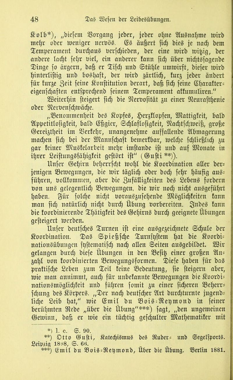 ®ofb*), „biefem Vorgang jeher, jeber opne 2Iu§napnte mirb mepr ober Weniger nert>ö§. (§& äußert fid) bie3 je nad) bem Temperament burcpau§ berfcpieben, ber eine mirb mitjig, ber anbere 1 adjt fepr üief, ein anberer fann fid) über nicpt^fagenbe Tinge fo ärgern, ba§ er Tifcp unb ©tüpfe ummirft, biefer mirb pinterfiftig unb bo§paft, ber mirb gärtficp, fur§ jeber änbert für furge ßeit feine ®onftitution berart, bafj fid) feine (£parafter= eigenfcpaften entfprecpenb feinem Temperament affumitfiren.“ Sßeiterpin fteigert fiep bie ^erbofität gu einer ffteuraftpenie ober -ifterbenfdjmäcpe. „SSenommenpeit be§ ®opfe3, §ergffopfen, Sttattigfeit, bafb $fppetitfofigfeit, batb ($6gier, ©cpfaffofigfeit, fftacptfcpmeifp grofse ©ereigtpeit im $erfepr, unangenepme auffallende Abmagerung machen fid) bei ber üütannfcpaft bemerlbar, mefd)e fdjlie^lid^ gu gar feiner SO^nSfelarbeit mepr imftanbe ift unb auf Sftonate in iprer SeiftungSfäpigfeit geftört ift“ (®ufti **)). Unfer ®epirn beperrfcpt mopf bie ®oorbination aller ber^ jenigen SSemegnngen, bie mir tägfidj ober bocf) fepr häufig au£= führen, boüfomnten, aber bie Sufättigfeiten be3 Sebent forbern non un§ gelegentlich 23emegungen, bie mir nocp nicpt auggefüprt paben. f^ür foüpe nicpt borausgufepenbe Sftögficpfeiten fann man fid) natürlich nic^t burcp Übung borbereiten. Snbe3 fann bie foorbinierenbe Tpätigfeit be3 ®epirn§ burd) geeignete Übungen gefteigert merben. Unfer beutfcpeg Turnen ift eine au^gegeicpnete ©cpufe ber ®oorbination. Ta§ ©piefjfcpe Turnfpftem pat bie ®oorbi= nation§übungen fpftematifcp nacp allen ©eiten auggebifbet. 2Bir gefangen burd) biefe Übungen in ben 93efip einer großen Am gapf oon foorbinierten 93emegung3formen. Tiefe paben für ba§ praftifcpe Seben gum Teil feine 93ebeutung, fie fteigern aber, mie man annimmt, aucp für nnbefannte 23emegungen bie ®oorbi= nation§mögficpfeit unb füpren fomit gu einer ficperen SBeperm fcpung be§ ®örper§. „Ter nacp beutfcper Art burcpturnte jngenb= fiepe 2eib pat, mie (ürmif bn 23oi£:fftepmonb in feiner berüpmten 9tebe „über bie Übung“***) fagt, „ben ungemeinen ®eminn, bafj er mie ein tücptig gefcpuiter Sttatpematifer mit *) 1. c. ©. 90. **) Otto ®ufti, ®atecpi§mu§ be§ Auber = unb ©egeffport§. SeipUg I8vi8, ©. 60. ***) (Smif bu 23oi§ = Aepmonb, Über bie Übung. Berlin 1881.