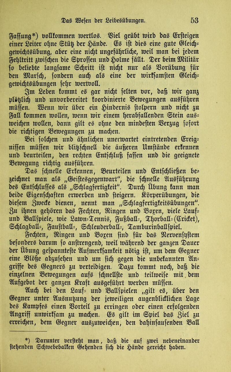 Raffung*) tmflfommen toertlo^. biet geübt mirb baä ©rfteigen einer Seiter ofjne Stü£ ber §änbe. ©3 ift bie§ eine gute ©teich5 gemichtSübung, aber eine nicht ungefährliche, meit man bei jebern Fehltritt gmifchen bie Sproffen nnb £>otme fällt. SDer beim Militär fo beliebte tangfame <Sd)ritt ift nicht nur at§ Vorübung für ben Sflarfch, fonbern auch at§ eine ber mirffarnften ©teich' gemichtSübungen fehr mertüott. Qm Seben tommt e§ gar nicht fetten oor, baf3 mir gang pteltich nnb unborbereitet foorbinierte bemegmtgen au§führen müffen. Eöemt mir über ein $inberni§ ftotpern nnb nicht gu Qatt fommen motten, menn mir einem herabfattenben Stein au& meinen motten, bann gilt e§ ohne ben minbeften bergug fofort bie richtigen bemegmtgen gu machen. bei fotzen nnb ähnlichen unermartet eintretenben ©reig= niffen müffen mir bti|fct)nelt bie äußeren Umftänbe ertennen nnb beurteilen, ben rechten ©ntjdhtuf; faffen nnb bie geeignete bemegung richtig ausführen. $)a§ fchnette ©rfennen, beurteilen nnb ©ntfchtiefien be- geidhnet man atS ,,(55eifte§gegenmart, bie fdjnetle Einführung be§ ©ntfchtuffeS als „Schtagfertigteit. 35urch Übung tann man beibe ©igenfdjaften ermerben nnb fteigern. ®örperübungen, bie biefem gmecte bienen, nennt man „SchtagfertigteitSübungen. 8n ihnen gehören baS Rechten, Gingen nnb bo^en, niete £auf= nnb baltfpiete, mie Samm£enni§, Qupatt=, Xhorbatt= (©rietet), @chtagbatt=, Qauftbatt=, Schteuberbatt=, Xamburinbattfpiel. Rechten, Gingen nnb bo^en finb für baS Sfteroenfhftem befonberS barum fo anftrengenb, meit mährenb ber gangen ©)auer ber Übung gefpanntefte Elufmertfamteit nötig ift, um bem ©egner eine btöjse abgufefjen nnb um fidj gegen bie unbefannten Ein- griffe be£ ©egnerS gn berteibigen. ©)agu tommt noch, bk eingetnen bemegungen aufs fchnettfte nnb teitmeife mit bem Elufgebot ber gangen ®raft auSgeführt merben müffen. Einet) bei ben Sauf; nnb battfpieten „gilt e£, über ben (Gegner unter EluSnutmng ber jemeitigen augenbticflichen Sage be§ Kampfes einen borteil gu erringen ober einen erfotgenben Eingriff unmirtfarn gu machen. ©3 gilt im Spiet ba§ ftid gu erreichen, bem ©egner auSgumeichen, ben bahinfaufenben batt *) darunter oerfteht man, bap bie auf groet nebeneinanber ftehenben @cf)ft>ebebalten ©ebenben fi<h bie §änbe gereicht haben.