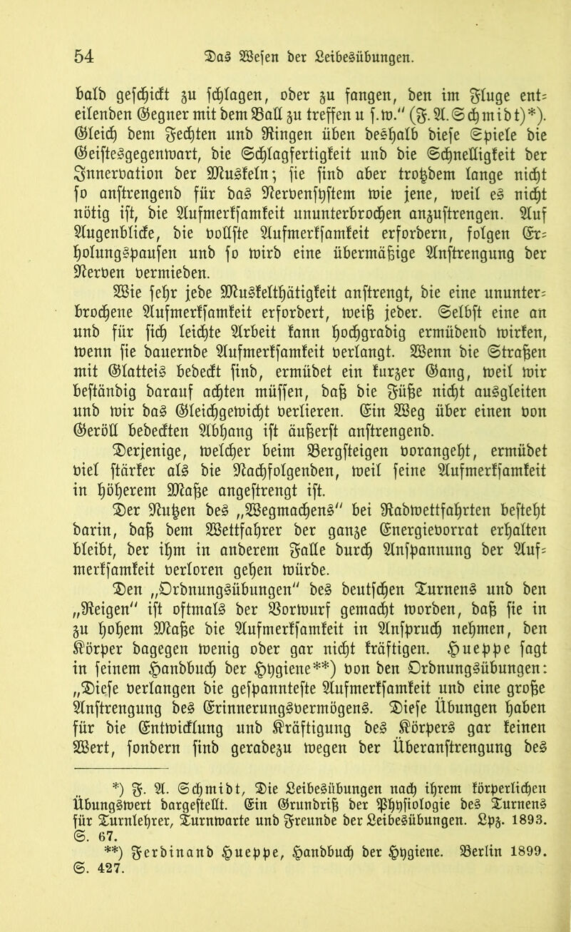 batb gerieft gu fdjtagen, ober gu fangen, ben im gtuge ent= eitenben Gegner mit bem Satt gu treffen u f. m. (g. 9t. © cß m ib t) *). ©leid} bem gelten unb Gingen üben beeßatb biefe ©piete bie ®eifte3gegenmart, bie ©cf)Iagfertigfeit unb bie ©cßneltigfeit ber Snneroation ber SDtefetn; fie finb aber tro|bem lange nidj)t fo anftrengenb für ba3 9ter0enfßftem mie jene, meit e§ nicf)t nötig ift, bie 5Iufmerffamfeit ununterbrochen anguftrengen. Stuf Stugenbticfe, bie üottfte 5lufmerffamfeit erforbern, folgen fe ßotung§paufen unb fo mirb eine übermäßige 5tnftrengung ber Heroen oermieben. 2Bie feßr jebe 9ttu§lettf)ätigfeit anftrengt, bie eine ununter= brochene 5tufmerffamfeit erforbert, meiß jeher. ©etbft eine an nnb für fidj teilte Arbeit lann ßoeßgrabig ermübenb mirfen, menn fie bauernbe 5tufmerffamfeit oertangt. SBenn bie Straßen mit ©tattei§ bebeeft finb, ermübet ein furger ©ang, meit mir beftänbig baranf aeßten müffen, baß bie güße nießt auSgteiten nnb mir ba§ ®teicßgemicf)t Oertieren. (Sin 2öeg über einen üon (Verölt bebeeften 5tbpang ift änßerft anftrengenb. derjenige, metdjer beim Sergfteigen oorangeßt, ermübet oiet ftärler aU bie Sftacpfotgenben, meit feine 5lufmerffamfeit in ßößerem Sftaße angeftrengt ift. S)er 9^n|en be§ ,,2Begntacf)en§'' bei Sftabmettfaßrten befteßt barin, baß bem SBettfaßrer ber gange (Snergieüorrat erßatten bteibt, ber if)m in anberem gatte bnrdh 5tnfpannung ber 5tuf= merffamfeit oertoren gehen mürbe. $)en „0rbnung§übungen be§ bentfeßen £urnen§ unb ben „Zeigen“ ift oftmatä ber Sormurf gemalt morben, baß fie in gn ßoßent ütftaße bie Stuf mertfamteit in 5lnfprudh nehmen, ben Körper bagegen menig ober gar nicht fräftigen. £> neppe fagt in feinem ©anbbueß ber §ßgiene**) Oon ben 0rbnung3übungen: „$)iefe oertangen bie gefpanntefte 5tufmerffamfeit unb eine große Stnftrengung be§ (Srinnerung§oermögen§. 2)iefe Übungen haben für bie (Sntmicftung unb Kräftigung be§ Körpert gar feinen SBert, fonbern finb gerabegu megen ber Überanftrengnng be§ *) g. 5t. ©chmibt, ®ie £eibe§übungen nach ihrem förperlidjeit Übung^mert bargeftettt. (Sin ©rnnbriß ber ^5^t)fiotogie be§ Xnrnenä für Surntetyrer, Xnrnmarte nnbgreunbe ber £eibe£übungen. Spg. 1893. @. 67. **) gerbinanb § neppe, §anbbucp ber £>pgiene. Sertin 1899. ©. 427.