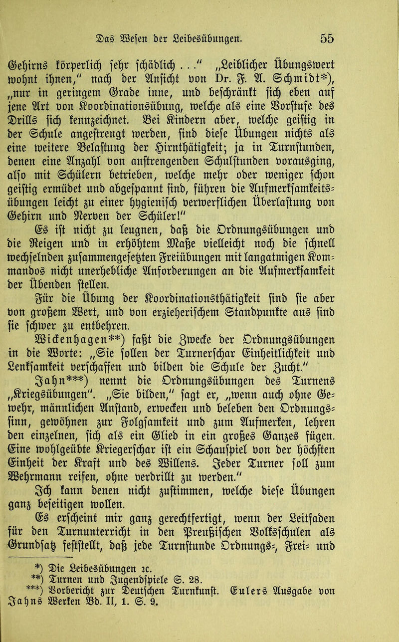 (Set)irn3 förpertid) fe§r fdjäbtich . .„Öeibtidjer Übung^toert mofjnt irrten, nach ber Slnfidjt oon Dr. g. 51. ©c^mibt*), „nur in geringem (Srabe inne, unb befdjränft fidj eben auf jene Strt non ®oorbination3übmtg, metd)e at§ eine SSorftufe be3 ®rill§ fidb) fenngeidjnet. 33ei ®inbern aber, metc^e geiftig in ber ©dmte angeftrengt merben, finb biefe Übungen nidjt§ at§ eine meitere 33etaftung ber §irnttjätigteit; ja in Xurnftunben, benen eine Slngaht Oon anftrengenben ©diutftunben oorau^ging, alfo mit ©djütern betrieben, metdje metjr ober meniger fdjon geiftig ermübet unb abgefpannt finb, führen bie 5tufmertfamteit3= Übungen leidet gu einer htjgienifd) oermerftidjen Übertaftung oon (Set^im unb Heroen ber ©chüter! (S§ ift nie£)t gu leugnen, bafj bie Orbnunglübungen unb bie Zeigen unb in erf)öf)tem Sttafse oietteid)t noch bie fdjnett mechfetnben jufammengefe^ten greiübungen mit langatmigen ®om= manbo§ nicht unerhebtidje Stnforberungen an bie Stufmertfamfeit ber Übenben ftetten. gür bie Übung ber ®oorbination§tf)ätigteit finb fie aber üon großem SBert, unb Oon ergiehjerifd^em ©tanbpuntte au§ finb fie fdjtoer gu entbehren. SSidenhagen**) fajjt bie grnede ber £)rbnung§übmtgen in bie SBorte: ,,©ie fotten ber £urnerfd)ar (£int)eittichteit unb Senffamteit oerfd)affen nnb bitben bie ©d)ute ber gucht. gähn***) nennt bie 0rbnung§übungen be£ £urnen§ „®rieg§übungen. „Sie bitben/' fagt er, „toemt audj ohne (Se= mehr, männtidien SInftanb, ermeden unb beleben ben Orbnung^ finn, gefabenen gur gotgfamteit unb gum Stufmerten, teuren ben eingetnen, fid^ at£ ein (Stieb in ein großes (Sauget fügen. (Sine mohtgeübte ®riegerfcf)ar ift ein ©djauffnet Oon ber t)öd)ften Einheit ber ®raft unb be§ 2Bitten§. geber Turner fott gum SBetjrmann reifen, ohne oerbrittt gu merben. 3dj tann benen nicht guftimmen, metche biefe Übungen gang befeitigen motten. @3 erfdjeint mir gang gerechtfertigt, menn ber ßeitfaben für ben Xurnunterridit in ben ^reugifchen SSotf§fd)uten at3 <Srunbfa| feftftettt, ba§ jebe Surnftmtbe £5rbnung§=, grei= unb *) 3)ie £eibe§übungen k. **) turnen unb gugenbfpiele 28. ***) S$orberid)t gur 3)eutjchen Surnfunft. ©uterä StuSgabe ooit gat)n§ SSerfen 93b. II, 1. @. 9.