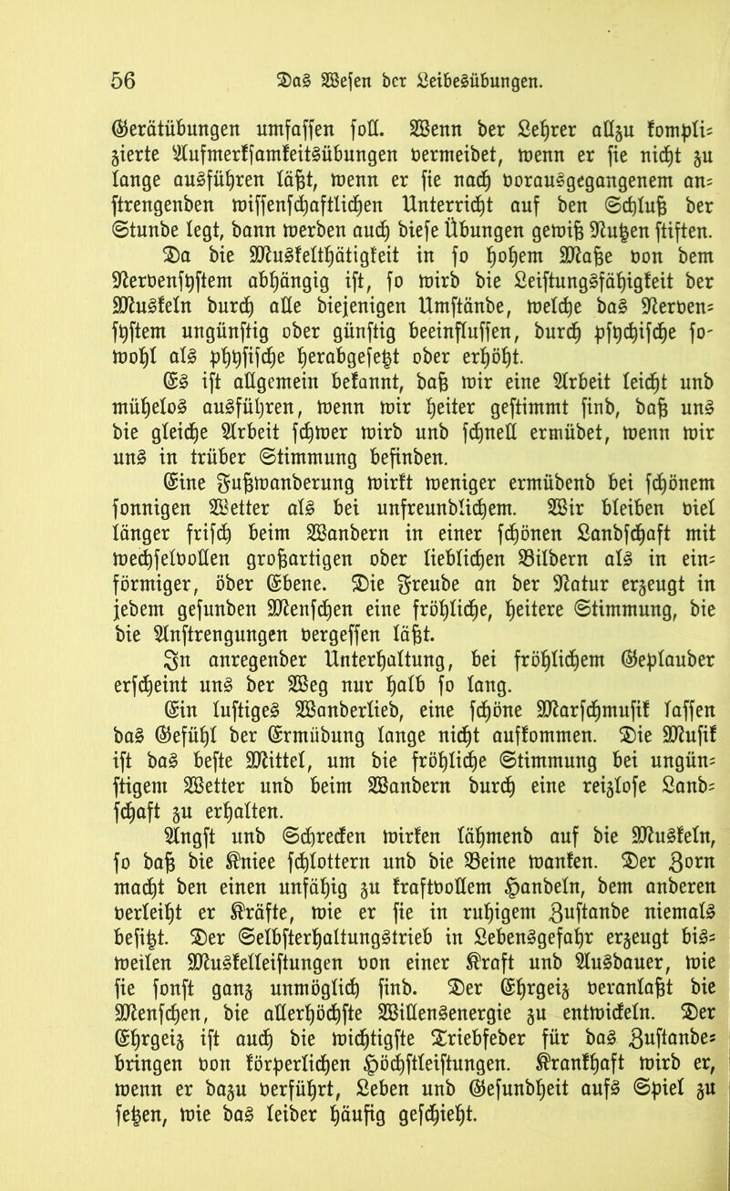 $erätübungen umfaffen fott. Söenn ber Lehrer allgu fompTi; gierte $ufmerffamfeitSübungen termeibet, menn er fie nicht gu lange ouSfüßren läßt, menn er fie nach torauSgegangenem an= ftrengenben miffenfcßaftlicßen Unterricht auf ben Schluß ber Stunbe legt, bann merbeu auch biefe Übungen gemiß Sftufcen ftiften. $)a bie äftuSfeltßätigfeit in fo hoßem Sttaße ton bem •fterteufßftem abhängig ift, fo mirb bie LeiftungSfäßigfeit ber •äJhtSfeTn burcß alle biejenigen Umftänbe, melcße baS Üfterteu= fßftem ungünftig ober günftig beeinfluffen, burcß pfßcßifcße fo' moßf als pßpfifcße ßerabgefe^t ober erßößt. (SS ift allgemein befannt, baß mir eine Arbeit leidet unb mühelos ausführen, menn mir Reiter geftimmt finb, baß uns bie gleiche Arbeit ferner mirb unb fdjnett ermübet, menn mir unS in trüber Stimmung befinben. Sine gußmanberung mirft meniger ermübenb bei fd)önem fonnigen fetter als bei unfreunbli^em. 2Bir bleiben tieT länger frifcß beim SBanbern in einer feßönen Lanbfcßaft mit mecßfeTtoüen großartigen ober lieblichen Silbern als in ein= förmiger, ober ©bene. $>ie greube an ber Statur ergeugt in jebem gefunben SJtenfd^en eine frößlicße, heitere Stimmung, bie bie 5Inftrengungen oergeffen läßt. 3n anregenber Unterhaltung, bei fröhlichem ®eptauber erfeßeint uns ber SBeg nur halb fo lang. (Sin luftiges Sßanberlteb, eine fdjöne 9ttarfcßmufif Taffen baS @efüßt ber (Srmübung Tange nicht auffommen. $)ie SCRufif ift baS befte Mittel, um bie frößlicße Stimmung bei ungüm ftigent Sßetter unb beim SBanbern burcß eine reiglofe £aub= feßaft gu erßalten. STngft unb Schreien mirten lähmenb auf bie SttuSfeln, fo baß bie ®niee feßfottern unb bie S3eine manfen. £)er gorn macht ben einen unfähig gu fraftooüem §anbetn, bem anberen oerleißt er Kräfte, mie er fie in rußigem 3ußan^e uiematS befit^t. $)er SeTbfterßaTtungStrieb iu SebeuSgefaßr ergeugt biS= metleu ÜDtuSfefteiftungen oou eiuer ®raft unb ^TuSbaner, mie fie fonft gang unmöglich finb. $)er (Sßrgeig oeranTaßt bie äftenfeßen, bie aTTerßöchfte SBitlenSenergie gu entmicfeTn. 2)er (Sßrgeig ift auch bie midßtigfte £riebfeber für baS guftanbes bringen ton förderlichen ^öcßftteiftungen. ®ranfßaft mirb er, menn er bagu terfüßrt, Leben unb ©efunbßeit aufs Spiel gu fetjen, mie baS Teiber häufig gefdßießt.