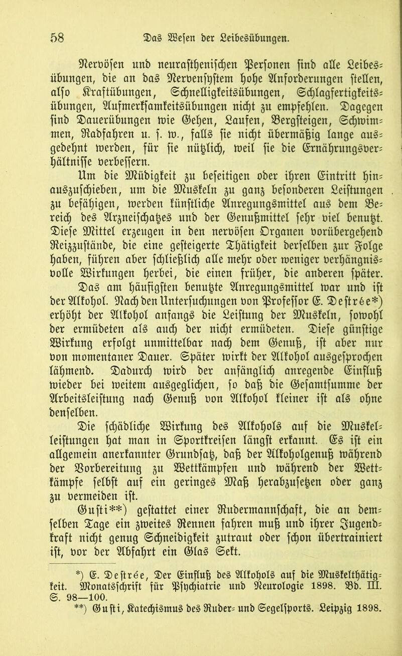 Sfteroöfen unb neurafthenifdhen ^erfonen fittb alle £eibeS= Übungen, bie an baS 9^eroenft)ftem f)ob)e Anforberungen [teilen, aXfo Kraftübungen, ©chnelligfeitSübungen, 6chIagfertigfeitS= Übungen, AufmerffamfeitSübungen rticf)t §n empfehlen. dagegen finb Sauerübungen tute ©eben, Saufen, Vergfteigen, ©dhmint= Uten, #£abfaf)ren u. f. tu., falls fie nid^t übermäßig lange auS= gebest merben, für fie nützlich, meil fie bie ©rnährungSOer= hältniffe Oerbeffern. Um bie TObigfeit gu befeitigen ober ihren ©intritt ^in= auSjufchieben, um bie SttuSfeln $u gan§ befonberen Seiftnngen ju befähigen, merben fünftlicpe Anregungsmittel aus bem Ve= reich beS Ar§neifchaj3eS nnb ber ©enufjmittel fefjr oiel benutzt. Siefe Mittel erzeugen in ben neroöfen Organen öorübergefjenb Sieijjuftänbe, bie eine gefteigerte 2Xjätig!eit berfelben §nr f^otge haben, führen aber fcpliejslich alle mehr ober meniger oerf)ängniS= Ooüe SBirfmtgen fjerbei, bie einen früher, bie anberen fpäter. SaS am Ijäufigften benutzte Anregungsmittel mar unb ift ber Alfohol. -ftacf) benUnterfudhungen oon Sßrofeffor ©. Seftr6e*) erb)öf)t ber Atfoljol anfangs bie Seiftung ber ÜlftuSfeln, fotoohl ber ermübeten als auch ber nicht ermübeten. SOiefe günftige SBirfung erfolgt unmittelbar nach bem ©enuf3, ift aber nur Oon momentaner Sauer. ©päter ber Alfohol auSgefprodhen lähmenb. Saburd) mirb ber anfänglich anregenbe ©influj3 mieber bei meitem ausgeglichen, fo ba§ bie ®e[amtfumme ber ArbeitSleiftnng nach ®enuf$ oon Allohol Heiner ift als ohne benfelben. Sie fdiäbliche SBirfung beS AlfohoIS auf bie SttuSfeH leiftnngen hat man in ©portfreifen längft erlannt. ©S ift ein allgemein anerlannter ©runbfa|, baß ber Alfoholgenuf} mährenb ber Vorbereitung %u SBettfämpfen unb mährenb ber A3ett= fämpfe felbft auf ein geringes Sftafj hero^äufe6en °^er 9anS ju oermeiben ift. ©ufti**) geftattet einer Sftubermannfdhaft, bie an bem= felben Sage ein gmeiteS kennen fahren mufj nnb ihrer gugenb= Iraft nicht genug ©djneibigfeit jutraut ober fd)ort übertrainiert ift, oor ber Abfahrt ein ©laS ©eft. *) (£. Seftr^e, Ser Qsinflufj beS AlfohoIS auf bie AhtSfeltpätig^ feit. AtonatSfdhrift für ^3ft)dhiatrie unb Aeurologie 1898. SBb. HI. ©. 98—100. **) ©ufti, Katechismus beS 9tuber= unb ©egelfportS. Seidig 1898.