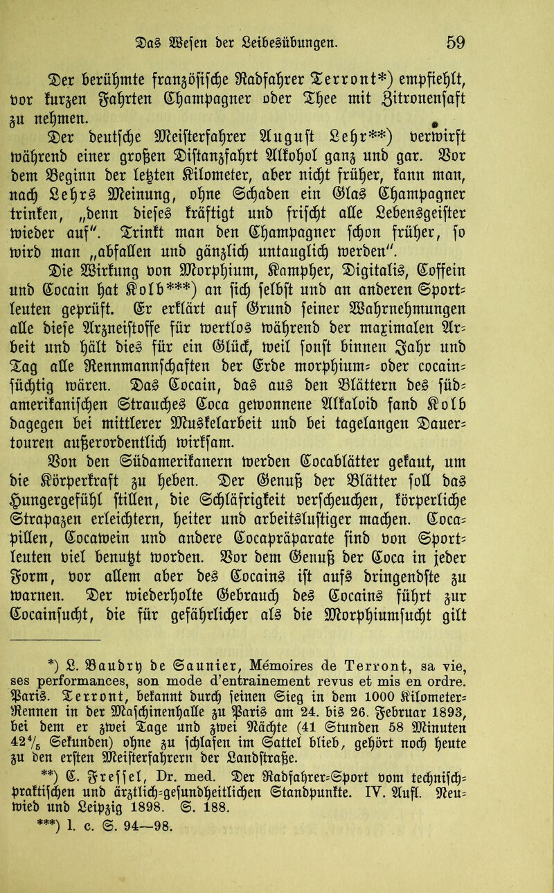 SDer Berühmte frangöfifche Sftabfahrer Sterront*) empfiehlt, bor fur^ett Sötten ©hamha9ner ober Stljee mit gitronenfaft gu nehmen. Ä Xer beutle Sfteifterfahrer Sluguft Sehr**) bermirft mälfrenb einer großen ^iftangfa^rt 5llfol)ol gang nnb gar. SS-or bem beginn ber lebten Nitometer, aber nid)t früher, fann man, nach Sehr 3 Meinung, ohne @d£)aben ein @la§ ©f)ambagner trinfen, „benn biefe§ fräftigt nnb frifcht alle SeBen^geifter mieber auf''. Strinft man ben ©hamPa9ner fcf)on früher, fo mirb man „aBfatten nnb gänglich untauglich merben. ®ie SBirfnng bon Sftorphium, ®amph^ Digitalis, ©offein nnb ©ocain §at ®olB***) an fidj felBft nnb an anberen (Sporte leuten geprüft, ©r erflärt auf ©runb feiner SBa^rne^mungen alle biefe Slrgneiftoffe für mertloS mäfjrenb ber maximalen 5lr= Beit nnb hält bie§ für ein ©lücf, meit fonft Binnen gahr nnb Stag alle fftennmannfchaften ber ©rbe morphium; ober cocain= füchtig mären. X)a3 ©ocaüt, ba§ au§> ben ^Blättern be§ füb? amerifanifdjen Strauche^ ©oca gemonnene TOaloib fanb ®olB bagegen Bei mittlerer SÜtefelarBeit nnb Bei tagetangen X)auer= touren aufserorbentlicf) mirtfarn. SSon ben ©übamerifanern merben ©ocaBlätter getaut, um bie ®örperfraft gu ^eBen. £)er ©enuf3 ber Blätter foCC ba§ Hungergefühl füllen, bie ©djläfrigfeit berfdjeuchen, förderliche ©trapagen erleichtern, Reiter nnb arBeit^lnftiger machen. ©oca= Billen, ©ocamein nnb anbere ©ocapräparate finb bon ©porü ienten biel Benu^t morben. $Bor bem ©enuf; ber ©oca in jeber Sorm, bor allem aber be3 ©ocain3 ift auf£ bringenbfte gu marnen. SDer mieberl)olte ©eBraucf) be3 ©ocain§ führt gur ©ocainfncht, bie für gefährlicher al§ bie Slftorphiumfucht gilt *) S. SBaubrp be ©aunier, Memoires de Terront, sa vie, ses performances, son mode d’entrainement revus et mis en ordre. $ari§. Xerront, Belannt burch feinen (Sieg in bem 1000 Kilometers kennen in ber ^afchinenl)alle gn $ßaü§ am 24. bi§ 26. Februar 1893, bei bem er gmei Xage nnb gtoei Mächte (41 ©tunben 58 Minuten 424/ß ©eftmben) ohne gu fchlafen im (Sattel blieb, gehört noch heute gu ben erften SÖieifterfahrern ber ßanbftrafje. **) ©. Sreffel, Dr. med. Xer 9iabfabrers©port üom technifbfjs praftifdjen nnb ärgtlicf^gefunbheitlichen ©tanbpuntte. IY. Slufl. fftem mieb nnb Seipgig 1898. ©. 188. ***) 1. c. ©. 94—98.