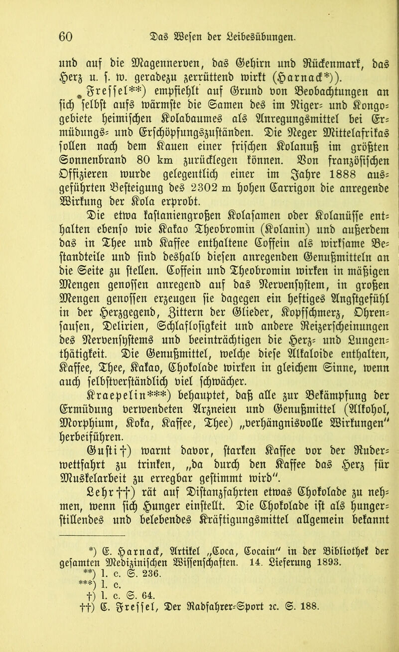 unb ouf bie SRagenneröen, baS ©efjirn unb SRücfenmarf, baS §er§ u. f. m. gerabegu gerrüttertb mirtt (§arnacf*)). ^Sreffel**) empfiehlt auf ©runb oon Beobachtungen an fidj felbft aufs märmfte bie ©amen beS im !Riger= unb ®ongo= gebiete fyeimifdjen ®olabaumeS als Anregungsmittel bei ©r= mübungS= unb ©rfchöpfnngSzuftänben. £)ie Sieger 9RittelafrifaS füllen nach bem Kauen einer frifdjeu ®olanuf$ im größten ©onnenbranb 80 km zurücflegen fönnen. Bon franzöfifchen Offizieren mürbe gelegentlich einer im 3ahre 1888 auS= geführten Befieigung beS 2302 m hohen ©arrigon bie anregenbe ASirfung ber ®ola erprobt. 35ie etma faftaniengrofcen ®olafamen ober ®olanüffe ent= halten ebenfo mie ®atao Xheobromin (®olanin) unb aufjerbem baS in Xhee unb Kaffee enthaltene ©offein als mirffame Be= ftanbteile unb finb beShalb biefen anregenben ©enufemitteln an bie ©eite zu ftellen. ©offein unb ^heo^r°min mirfen in mäßigen Mengen genoffen anregenb auf baS -iRerüenfpftem, in großen Mengen genoffen erzeugen fie bagegen ein heftiges Angftgefüljl in ber §erzgegenb, Sittern ber ©lieber, ®opffchmerz, Obrem fanfen, Delirien, ©chlaflofigfeit unb anbere SReizerfcheinungen beS ^RerüenfpftemS unb beeinträchtigen bie §erz= unb Lungern thätigfeit. ©)ie ©enufunittel, meld)e biefe Atfaloibe enthalten, Kaffee, $hee/ ®afao, ©hololabe Wirten in gleichem ©inne, menn auch felbftoerftänblich öiel fchmädjer. Kraepelin***) behauptet, ba§ alle zur Befämpfnng ber ©rmübung oermenbeten Arzneien unb ©enufimittel (Alfohol, 9Rorphium, ®ofa, Kaffee, £hee) „oerhängniSOoHe Aßirfungen herbeiführen. ©uftif) marnt baoor, ftarfen Kaffee oor ber $Ruber= mettfahrt zu trinfen, „ba burch ben Kaffee baS §erz für SRnSfelarbeit zu erregbar geftimmt mirb. Sehr ff) rät auf $)iftanzfaf)rten etmaS ©hofotabe Su neh- men, menn fid) junger einfteUt. £)ie ©hololabe if* als hungere ftiüenbeS unb belebenbeS Kräftigungsmittel allgemein befannt *) ©. parnaä, Artifel ,,©oca, ©ocain in ber SBibtiot^ef ber gefamten Atebizinifdfen SSiffenfcpaften. 14. Lieferung 1893. **) 1. c. ©. 236. ***) 1 c f) 1. c. ©. 64. ft) ©. Steffel, 35er Rabfaprer^port iz. ©. 188.