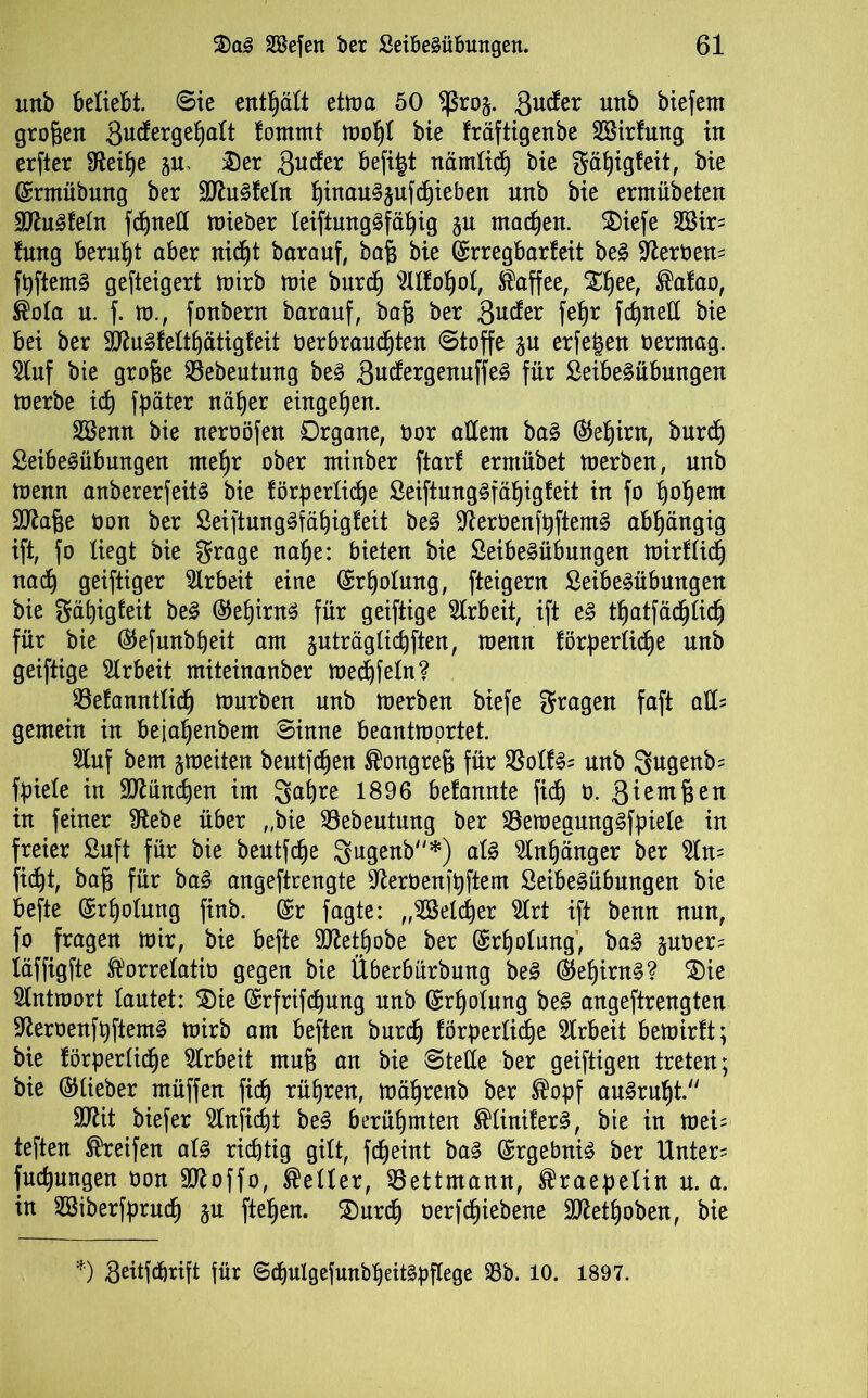 uttb beliebt. Sie enthält etma 50 fßroj. gucfer uttb biefetn großen 3mforgeßalt fomrnt moßl bie fräftigenbe SBirfmtg in erfter ffteiße Der 3uto befi^t nämlich bie gäßigfeit, bie ©rmübmtg ber 3ftu3feln ßinau^ufcßieben uttb bie ermübeten 9ftu3feln fcf)nett mieber leiftung£fäßig ju machen. Diefe 2Sir= fung beruht aber mcßt barauf, baß bie ©rregbarfeit be§ $ftert>en= fßftemS gesteigert mirb mie burcß OToßol, Kaffee, Dßee, ®afao, ®ola u. f. tu., fonbern barauf, baß ber Bieter feb>r fc^netX bie bei ber SIttugfelthätigfeit oerbraucßten Stoffe ju erfe^en oerntag. Stuf bie große 33ebeutung be3 Qü&xgenuffe£ für Seibeäübungen toerbe ich fpäter näßer eiugeßeu. Söemt bie neroöfen Organe, oor allem ba§ ©eßint, burcß ßeibeSübungen meßr ober minber ftarf ermübet merben, nnb menn anbererfeitS bie förderliche Seiftung§fäßigfeit in fo ßoßem Sftaße üou ber öeiftungäfäßigfeit be3 ^erüenft)ftem§ abhängig ift, fo liegt bie grage nahe: bieten bie ÖeibeSnbnngen mirflicß nach geiftiger Slrbeit eine Erholung, fteigern SeibeSübungen bie gäßigfeit be3 ©eßirnS für geiftige Arbeit, ift e£ tßatfäcßlicß für bie ©efwtbßeit am äuträglicßften, menn förderliche nnb geiftige Strbeit miteinanber mechfeln? 33efanntlicß mürben unb merben biefe gragen faft aü= gemein in beiaßenbem Sinne beantmortet. Stuf bem gmeiten bentfehen Kongreß für $olf3= nnb 3ngenb= fdiele in München im gaßre 1896 befannte fid) 0. ßiemßen in feiner fftebe über „bie ©ebentnng ber 23emegung§fdiele in freier Suft für bie beutfeße gugenb*) als Anhänger ber $ln= fießt, baß für ba§ angeftrengte ^erüenjßftem SeibeSübmtgen bie befte ©rßolung finb. ©r fagte: „Welcher Slrt ift benn nun, fo fragen mir, bie befte SÖlettjobe ber ©rßolung, ba§ juoer^ iäffigfte ^orrelatio gegen bie Überbürbung be§ ©eßirn§? Die Slntmort lautet: Die ©rfrifeßung nnb ©rßolung be§ angeftrengten sfteroenfßftemS mirb am beften burcß förderliche Arbeit bemirft; bie förderliche SIrbeit muß an bie Stelle ber geiftigen treten; bie ©lieber müffen fieß rühren, mäßrenb ber ®odf auSrnßt. äflit biefer Slnficßt be§ berühmten ®linifer§, bie in mei= teften Greifen al3 richtig gilt, feßeint ba§ ©rgebniS ber Unter' fueßungen oon 9ttoffo, Heller, Mettmann, ®raedelin n. a. in SSiberfdrucß §u fteßen. Durch oerfeßiebene Sttetßoben, bie *) Beitfcbrift für ©cßulgefunbßeit§dflege 33b. 10. 1897.