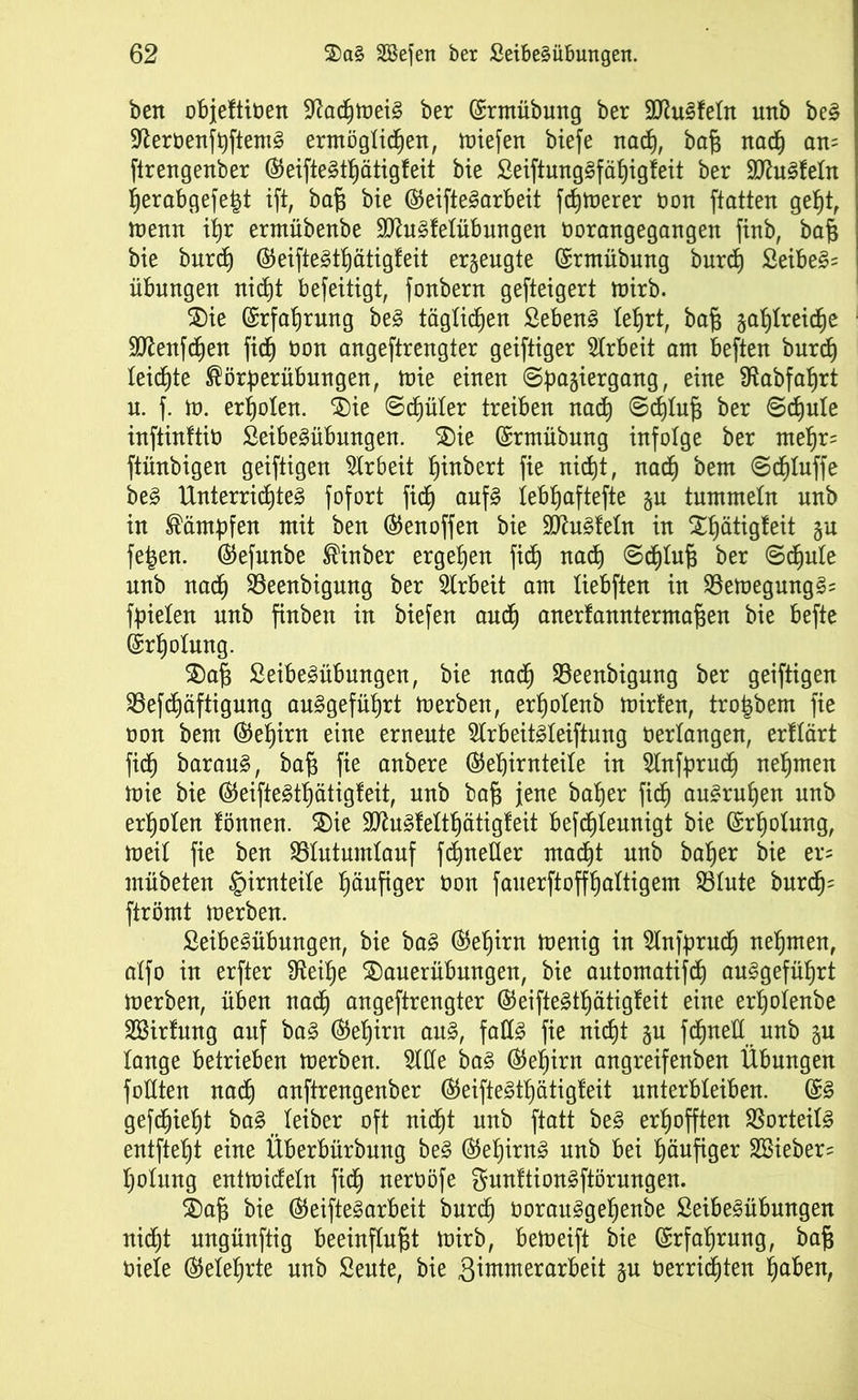 bett objeftiben ÜRacpmeiS ber (Srmübung ber SttuSfetn unb be§ ■fterbenfpftemS ermöglichen, miefen biefe nach, baß nach am ftrengenber ®eifte3tpätigfeit bie SeiftungSfäpigfeit ber SftuSfetn perabgefe^t ift, baß bie ©eifteSarbeit fcpmerer bon ftatten geht, menn ihr ermübenbe SttuSfetübungen borangegangen finb, baß bie burch ©eifteStpätigfeit erzeugte ©rmübung burch Seiber Übungen nicht beseitigt, fonbern gefteigert mirb. Sie Erfahrung be£ täglichen Sebent lehrt, baß zahlreiche Sftenfcpen fich bon angeftrengter geiftiger Arbeit am beften burch teilte ®örperübungen, mie einen Spaziergang, eine SRabfaprt u. f. m. erholen. Sie Schüler treiben nach @cptuß ber Schule inftinftib SeibeSübungen. Sie ©rmübung infolge ber mepr= ftüubigen geiftigen Arbeit hebert fie nicht, nach &em ©cptuffe beS Unterrichtes fofort fich aufs tebpaftefte zu tummeln unb in Kämpfen mit ben ©enoffen bie Pusteln in Spätigfeit Zu fe|en. ®efunbe ®inber ergehen fich uacp @cptuß ber Schute unb nach 23eenbigung ber Arbeit am tiebften in 23emegungS= fpieten unb finben in biefen auch anertanntermaßen bie befte Erholung. Saß SeibeSübungen, bie uadh 23eenbigung ber geiftigen SBefcpäftigung ouSgefüprt merben, erpotenb mirfen, tro^bem fie non bem (Gehirn eine erneute 2lrbeitSteiftung verlangen, erftärt fiep barauS, baß fie anbere ($epirnteite in Slnfprucp nehmen mie bie (SeifteStpätigfeit, uub baß jene baßer fiep au£rupen unb erpoten fönnen. Sie SftuSfettpätigfeit befcpteunigt bie ©rpotung, meit fie ben SBIutumlauf fcpnetter macpt unb baper bie er« mübeten §irnteite häufiger non fauerftoffpattigem 33tute burdh^ ftrömt merben. SeibeSübungen, bie baS ®epirn menig in Mfprucp nepmen, atfo in erfter fReipe Sauerübungen, bie automatisch au£gefüprt merben, üben nach angeftrengter ©eifteStpätigfeit eine erpotenbe SBirfung auf ba§ ©epirn auS, falls fie nicpt zu fdhtteH uub zu tauge betrieben merben. Me baS ©epirn angreifenben Übungen füllten nach auftrengenber ©eifteStpätigfeit unterbteiben. ©S gefcpiept baSteiber oft nicpt unb ftatt beS erpoffteu SSorteitS entftept eine Überbürbung beS ©epirnS unb bei häufiger SBieber- potung entmicfetn fidp neroöfe gunftionSftörungen. Sah bie ©eifteSarbeit burch borauSgepenbe SeibeSübungen nicpt uugünftig beeinflußt mirb, bemeift bie ©rfaprung, baß biete ©eteprte unb Seute, bie Zimmerarbeit zu berricpten paben,