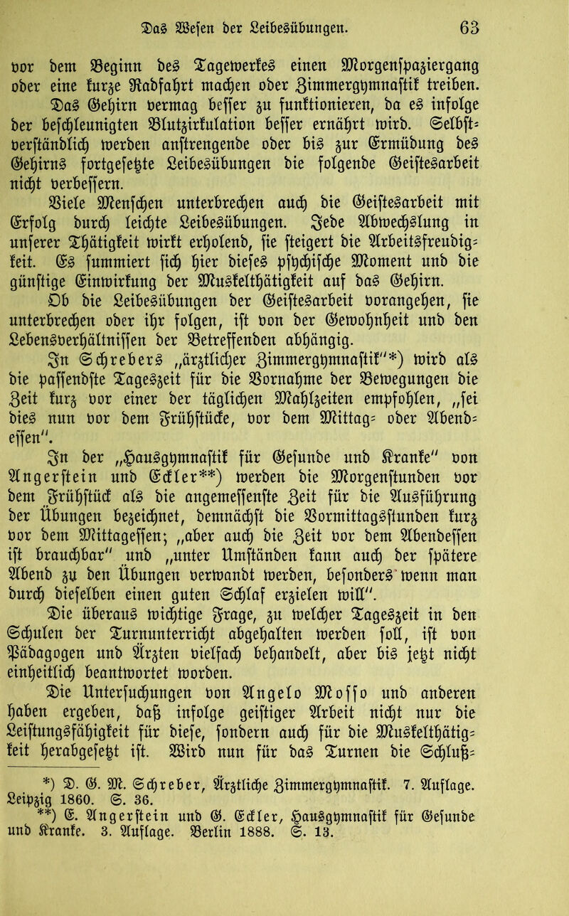 oor bern beginn beS TagemerfeS einen Morgenfpaziergang ober eine furze Sftabfahrt mad^en ober Sintmerghmnaftif treiben. TaS (Gehirn Oerntag beffer §u funftionieren, ba eS infolge ber befcpfeunigten 33tut§irfntation beffer ernährt mirb. 6etbft- oerftänbfid) merben anftrengenbe ober bis gur ©rmübung beS ®ef)irnS fortgefefete SeibeSübungen bie foXgenbe ®eifteSarbeit nicht oerbeffern. SSiele Menfdjen unterbrechen auch bk ®eifteSarbeit mit (Erfolg burch leichte SeibeSübungen. Sebe Abme<h§fung in nuferer Thätigfeit mirft erhofenb, fie fteigert bie ArbeitSfreubig= feit. @S fnmmiert fidh hie* biefeS pfpcfiifche Moment nnb bie günftige ßiinmirfung ber MuSfefthätigfeit auf baS (Gehirn. £)b bie SeibeSübungen ber ®eifteSarbeit Oorangefjen, fie unterbrechen ober ihr folgen, ift t>on ber ®emohnheit nnb ben SebenSüerhäftniffen ber 93etreffenben abhängig. 3n (SchreberS „ärztlicher Süumerghmnaftif*) mirb als bie paffenbfte Tageszeit für bie Vornahme ber Sßemegungen bie Seit furz Oor einer ber täglichen Mahlzeiten empfohlen, „fei bieS nun oor bern grühftücfe, oor bem Mittags ober Abenb= effen. 3n ber „^auSghmnaftif für ®efunbe nnb Traufe oon Finger ft ein nnb (£cffer**) merben bie Morgenftunben oor bem jgrühftüc! afS bie angemeffenfte Seit für bie Ausführung ber Übungen bezeichnet, bemnächft bie $ormittagSftunben furz oor bem Mittageffen; „aber auch bk Seit Oor bem Abenbeffen ift brauchbar nnb „unter Umftänben fann auch ber fpätere Abenb zu ben Übungen oermanbt merben, befonberS memt man burd) biefefben einen guten @cf)Iaf erzielen miß. Tie überaus mistige grage, zu meiner Tageszeit in ben (Schufen ber Turnunterricht abgefjaften merben foß, ift oon $äbagogen nnb Ärzten oieffach behanbeft, aber bis jefct nicht einheitlidh beantmortet morben. Tie Unterfnchnngen oon Angefo Moffo nnb anberett haben ergeben, baft infolge geiftiger Arbeit nicht nur bie SeiftungSfähigfeit für biefe, fonbern auch für bie MuSfeItf)ätig= feit h^rabgefe|t ift. 2Birb nun für baS Turnen bie Schluff *) T. ©. 907. ©ehreher, Ärztliche Simmergpmnaftif. 7. Auflage. Seipzig 1860. ©. 36. **) ©. Angerftein unb (Scfter, ^auSgpmnaftif für ©efunbe nnb Traufe. 3. Auftage. SSerlin 1888. <f>. 13.