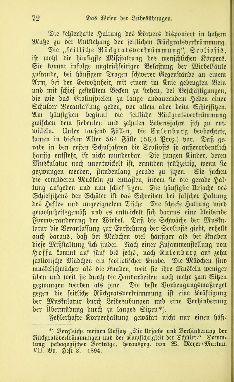 $)ie fehlerhafte Haltung be§ Körpern biäponiert in fjopem SKafje ju ber (gntftefjung ber feitlidjen 9tüdgrat§berfrümmung. $)ie ,,feitlid)e 9ftüdgrat§öerfrümmung, ©coliofiS, ift mopl bie päufigfte SDüfjftaltung be§ menfcplidjen Körpert, ©ie fommt infolge ungleidjfeitiger Selaftung ber Söirbelfäule ^uftanbe, bei häufigem fragen fdhtrerer ©egenftänbe an einem 2lrm, bei ber ®emopnf)eit, mit einem im Knie gebeugten Sein unb mit fdjief geftetttem Seden gu fielen, bei Sefdjäftigmtgen, bie mie ba3 Siolinfpielen §u lange anbauernbem §eben einer ©djulter Seranlaffung geben, öor adern aber beim ©djieffitjen. 2lm päufigften beginnt bie feitliche Sftüdgratsoerfrümmung gmifcpen bem fiebenten unb geauten ßeben^japre fid) §u enü mideln. Unter taufenb gatten, bie (Sulenburg beobachtete, tarnen in biefem TOer 564 gätte (56,4 $ro§.) uor. 3)af$ ge= rabe in ben erften ©djuljapren bie ©coliofi§ fo aufjerorbentlid) häufig entfielt, ift nicht munberbar. 3)ie jungen Kinber, beren SJhtäfulatur nocp unentmidelt ift, ermüben frühzeitig, memt fie gelungen merben, ftunbenlang gerabe gu fi|en. ©ie fucpen bie ermübeten 3Jiu£feln §u enttaften, inbem fie bie gerabe §al= tung aufgeben unb nun fd)ief fi^en. $)ie päufigfte Urfadje be£ ©cpieffi|en§ ber ©diüler ift ba3 (Schreiben bei falfcher Haltung be§ §efte3 unb ungeeignetem £ifd)e. SDie fchiefe §altung mirb gemopnpeitagemäfj unb e3 entmidelt fiep barau§ eine bleibenbe gormöeränberung ber Sßirbel. £)a|3 bie ©cpmädje ber 9Jht§fu= latur bie Seranlaffung jur ©ntftepung ber ©coliofi§ giebt, erhellt audj barau£, bafi bei Slftäbcpen oiel häufiger al3 bei Knaben biefe 9)äf$ftaltung fidh finbet. 9^ad) einer gufammenftettung uon §offa fommt auf fünf bi£ fed)§, nad) (gulenburg auf §epn fcoliotifdhe Sftäbcpen ein fcoliotifcper Knabe. $)ie ttftäbcpen finb rnusfelfdjmäcper al3 bie Knaben, meil fie ihre 9ftu§feln meniger üben unb meil fie burd) bie §anbarbeiten nodj mepr §um ©ipen gegmungen merben al§ jene. £)ie befte SorbeugungSmafjregel gegen bie feitliche $ftüdgrat3Uerfrümmung ift eine Kräftigung ber ttftu^Matur burcp SeibeSübungen unb eine Serpinberung ber Übermübung burd) ju langet ©i£en*). gehlerhafte Körperpaltung gemäprt nicpt nur einen päfjs *) Sergleidje meinen Stuffap „®ie Urfacpe unb Serpinberung ber SftüdgratSöerfrümmungen unb ber Kurgfiditigfeit ber ©djüler. ©amm= lung päbagogifdjer Sorträge, perauggeg. öon 38. 9SKet)er = Marfan. VII. Sb. lieft 3. 1894.