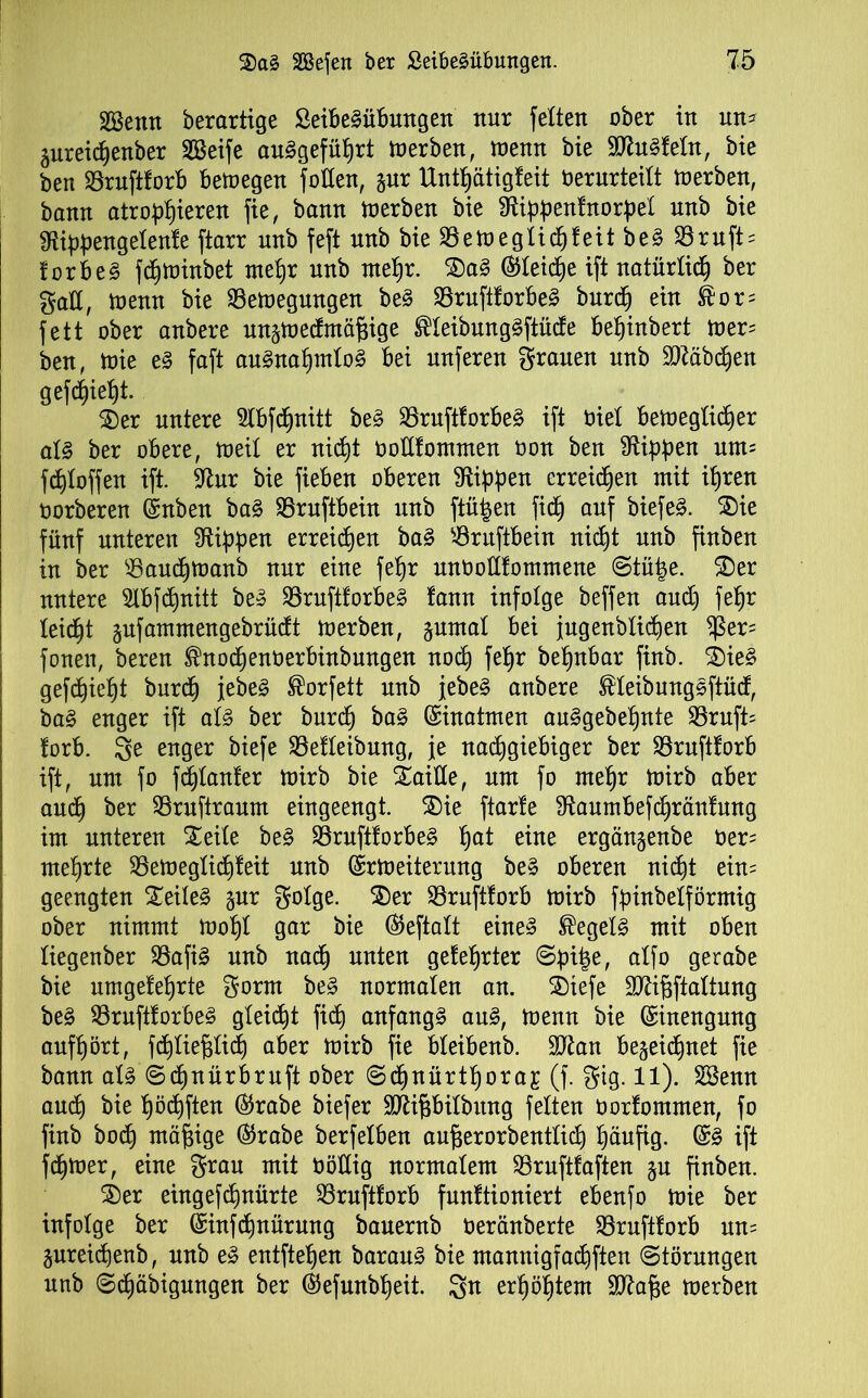 äSentt berartige ßeibeSübungen nur feiten ober in nn= aureidjenber SBeife angeführt Werben, wenn bie SJhtSfeln, bie ben Bruftforb bewegen follen, gur Untf)ätigfeit Oerurteilt Werben, bann atrophieren fie, bann werben bie Slippenfnorpel unb bie Siippengelenfe ftarr unb feft unb bieBeweglidjfeitbeS Bruft = forbeS fd)Winbet mehr nnb mehr. SaS ©leiche ift natürlich ber galt, Wenn bie Bewegungen beS BruftforbeS burdj ein ®or= fett ober anbere unjwecfmäfjige ®IeibungSftüde be^inbert wer' ben, wie es faft auSnafjntloS bei nuferen grauen unb Stäbchen gef(f)iel)t. Ser untere Slbfdjnitt be§ BruftforbeS ift oiel beweglicher als ber obere, weil er nid)t oodfommen oon ben Stippen um= fdjloffen ift. Stur bie fieben oberen Stippen erreichen mit ihren oorberen ©nben baS Bruftbein unb ftüfcen fich auf biefeS. Sie fünf unteren Stippen erreichen baS Bruftbein nicht unb finben in ber Baudjwanb nur eine fefjr unOoHfommene ©tüfce. Ser untere Stbfdmitt beS BruftforbeS fann infolge beffen aud) fehr leicht äufammengebrüdt werben, Junta! bei jugenblidien $er= fonen, bereu fnodjenoerbinbungen nod) fehr betjnbar ftnb. SieS gedieht burd) jebeS ßorfett unb jebeS anbere ®IeibungSftücf, baS enger ift als ber burch baS ©inatmen anSgebehnte Bruft= forb. 3^ enger biefe Befleibmtg, je nachgiebiger ber Bruftforb ift, um fo fdjlanfer wirb bie Saide, um fo mehr Wirb aber and) ber Bruftraum eingeengt. Sie ftarle Staumbefchränlung im unteren Seite beS BruftforbeS ha* eine ergänjenbe öer= mehrte Beweglid)feit nnb ©rWeiterung beS oberen nicht ein= geengten Seiles jur golge. Ser Bruftlorb wirb fpinbelförmig ober nimmt Wohl gar bie ©eftalt eines Hegels mit oben liegenber BafiS nnb nad) unten gelehrter @pipe, alfo gerabe bie umgelehrte gorm beS normalen an. Stefe Sftifjftaltung beS BruftforbeS gleißt fich anfangs auS, Wenn bie ©inengung aufhört, fd)Iief}Iich aber Wirb fie bleibenb. SJtan bejeidjnet fie bann als ©chnürbruft ober Sd)nürthora£ (f. gig. 11). SBenn and) bie hödjften ©rabe biefer Sftif3bilbung feiten öorfommen, fo finb bod) mäßige ©rabe berfelben au^erorbentlich häufig. ©S ift fdpoer, eine grau mit böHig normalem Brnftfaften ju finben. Ser eingefchnürte Bruftforb fnnltioniert ebenfo Wie ber infolge ber ©infdwürung bauernb oeränberte Bruftforb nn= jureicpenb, unb eS entftehen barauS bie mannigfad)ften (Störungen unb (Schäbigungen ber ©efunbljeit. 3n erhöhtem Sftafje werben