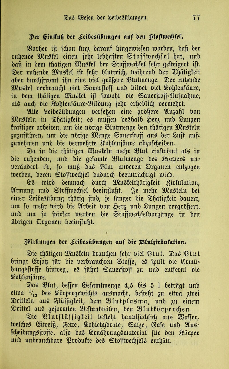 Per fittfTitfc ber ^eißesußmtgen auf beu pfoffwedjfef. S5orfjer ift fd^ott fur§ barauf hingemiefen morben, baß ber rußenbe SD^uSfel einen feßr lebhaften ©toffmecßfel Ijat, unb baß in bem tfjätigen SttuSfel ber ©toffmecßfet feßr gesteigert ift. $)er rutjenbe SJhtSfet ift feßr blutreich, mäßrenb ber Xt)ätig!eit aber burChftrömt ifjn eine nie! größere ©tutmenge. £)er rutjenbe SftuSfet t»erbranc£)t biet ©anerftoff unb bitbet üiel ^oßtenfäure, in bem tätigen SttuSfet ift fornoßt bie ©auerftoff Aufnahme, als auch bie ®oßtenfäure=©itbung feßr erheblich Oermehrt. Sitte SeibeSübmtgen oerfe£en eine größere Stngaßt non SDtfuStetn in Xßätigteit; eS müffen beShalb £>er§ unb Sungen fräftiger arbeiten, um bie nötige ©tutmenge ben tßätigen HftuSfetn gujufüßren, um bie nötige SDtage ©auerftoff aus ber Suft aufs junef)men unb bie oermehrte ^oßtenfäure abjufdjeiben. $)a in bie tßätigen SftuSteln mehr ©tut einftrömt als in bie rußenben, unb bie gefamte ©lutmenge beS ®örßerS um oeränbert ift, fo muß baS ©tut anberen Organen entzogen merben, beren ©toffmedjfet baburd) beeinträchtigt mirb. @S mirb bemnad) burd) SttuSfelthätigteit ßirfulation, Sltmung unb ©toffme<hfet beeinflußt. mehr SttuSfetn bei einer SeibeSübung ttjätig finb, je länger bie Xßätigfeit bauert, um fo mehr mirb bie Slrbeit Oon £er§ unb Sungen oergrößert, unb um fo ftärter merben bie ©toffmechfetOorgänge in ben übrigen Organen beeinflußt. gSirßmtgen ber ^eißesüßttngett auf bie ^fu^trßufatiou. $>ie tßätigen aftuSfetn brauchen feßr oiel ©tut. 2)aS ©tut bringt (£rfa| für bie berbraucßten (Stoffe, eS fpütt bie (£rntm bungSftoffe ^intüeg, eS führt ©auerftoff unb entfernt bie ®ot)tenfäure. $)aS ©tut, beffen ©efamtmenge 4,5 bis 5 1 beträgt unb etma V18 beS ^örßergemichtS auSmadjt, befteßt gu etma gmei dritteln aus gtüffigfeit, bem ©tutßtaSma, unb ju einem Strittet aus geformten ©eftanbteiten, ben ©tuttörßerchen. S)ie ©lutflüffigfeit befiehl fjauptfäd^Iidh auS ©taffer, metcßeS (Simeiß, gelte, ^ohlehßbrate, ©at^e, ($afe unb SluS- fd^eibungSftoffe, atfo baS ©rnährungSmateriat für ben Körper unb unbrauchbare ^robutte beS ©toffmechfetS enthält.