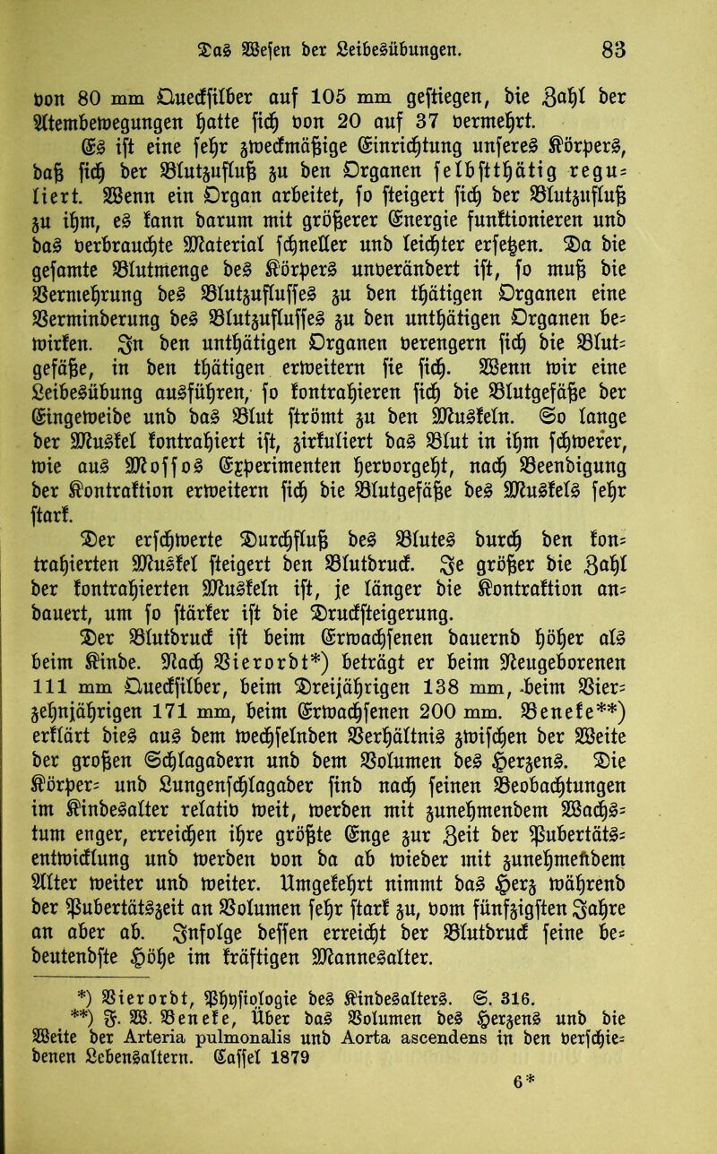 öon 80 mm Guedfitber auf 105 mm geftiegen, bie 3adt ber Stternbemegungen ^atte fic§ oon 20 auf 37 beratest. @ß ift eine fefjr gmedmäßige (Siuric^tung unfereS ^örperä, baß fidd ber 93tutgufluß gu ben Organen fetbfttdätig regu= tiert. SBenn ein Organ arbeitet, fo fteigert fidd ber ©tutguftuß gu idm, eß lann barnm mit größerer Energie funftionieren nnb baß öerbrauddte Material fctmeüer nnb teicfjter erfefeen. SDa bie gefamte SBtutmenge beß ®örber3 unöeränbert ift, fo muß bie SSernte^rnng be§ $8tutguftuffe§ gu ben tätigen Organen eine SBerminberung beß 23tutgufluffe£ gn ben untätigen Organen be= mirfen. 3n ben untätigen Organen öerengern fidj bie 33tut= gefäße, in ben ttjätigen ermeitern fie fidj. Söenn mir eine ßeibe&ibung au§füf)ren, fo fontradieren fidd bie SStutgefäße ber ©ingemeibe nnb baß 23tut ftrömt gu ben Ü0tu3fetn. @o lange ber 9Jht3fet fontradiert ift, girfutiert ba§ 23tut in ifjnt fernerer, mie anß ÜNoffoS ©sßerimenten tjeröorgetjt, nadd 93eenbignng ber ®ontraftion ermeitern fidd bie 93tutgefäße btß WlnßMß fedr ftart. 2)er erfdjmerte £)urddftuß bzß 93tute3 burdd ben fon= tradierten SNusfet fteigert ben SBtutbrud. 8e größer bie ftafyl ber fontradierten SNuSfetn ift, je tanger bie ®ontraftion am bauert, um fo ftärfer ift bie 2)rudfteigerung. $)er Sötutbrud ift beim ©rmaddfenen bauernb d^b)er alß beim ®inbe. Nadd SSierorbt*) beträgt er beim Neugeborenen 111 mm Guedfitber, beim $)reijädrigen 138 mm, d>eim $ier= gednjädrigen 171 mm, beim (Srmacdfenen 200 mm. 93enefe**) erftärt bie£ anß bem meddfetnben S3erdättni§ gmifdden ber SBeite ber großen ©ddtagabern nnb bem SSotnmen be3 ©ergen§. &ie ®örßer= nnb Sungenfddtagaber finb nadd feinen SBeobacßtungen im ®inbe3atter retatiö meit, merben mit gunedmenbem 2Badd£= tum enger, erreidfjen idre größte ©nge gnr Seit ber fßubertät3= entmidtnng nnb merben oon ba ab mieber mit gunednteftbem Sitter meiter nnb meiter. ttmgefedrt nimmt baß §erg mädrenb ber fßubertätSgeit an SSotumen fedr ftarf gn, oom fünfgigften 3adre an aber ab. gnfotge beffen erreiddt ber Sötutbrud feine be= bentenbfte §öde im fräftigen NlanneSatter. *) SSierorbt, ^dbfmtogie be§ $inbe§alter§. <S. 316. **) 2r. SS. SSenefe, Über ba3 SSolumen be§ §ergen§ nnb bie SSeite ber Arteria pulmonalis unb Aorta ascendens in ben t)erfdf)ie= benen Sebenäaltern. ©affet 1879 6*