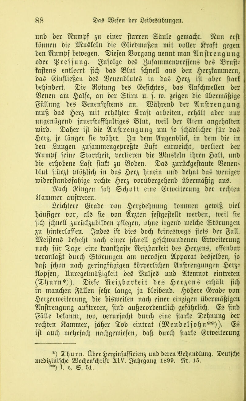 unb ber Aumpf §u einer ftarren (Säule gemalt. Aun erft fönnen bie SUhtSfefn bie ©liebmaßen mit notier ®raft gegen ben stumpf betnegen. liefen Vorgang nennt man Anstrengung ober $reffung. infolge be§ 3ufömmenpreffen§ be3 SBruft* faften§ entleert fid) ba£ 93Iut fdfjnell au§ ben ^ergfammern, ba3 ©infließen be3 23enenbiute§ in ba3 £>er§ ift aber ftarf bef)inbert. 2>ie Rötung be§ ©eficßteS, ba§ Anfdjtnellen ber SBenen am §alfe, an ber (Stirn u. f. m. geigen bie übermäßige Füllung be3 $Benenfpftem§ an. SBätjrenb ber Anftrengung muß ba§ §erj mit erßöpter ®raft arbeiten, erhält aber nur ungenügenb fauerftoffpaltigeS $8iut, tneil ber Arem angetjatten mirb. SDafjer ift bie Anftrengung um fo fdjäbiid)er für ba3 §er§, je länger fie mä^rt. bem Augenbiid, in bem bie in ben Sungen aufammengepreßte £uft entmeid)t, vertiert ber Stumpf feine (Starrheit, Oertieren bie Sttusfetn if)ren §ait, unb bie erhobene Saft finft §u 23oben. 3)a§ gurüdgeftaute SSenen= btut ftürgt ptöyid) in ba§ §erj t)inein unb bepnt ba§ meniger miberftanb§fäf)ige rechte §er$ oorübergetjenb übermäßig au§. Aad) Gingen fab) @d)ott eine ©rtoeiterung ber rechten Kammer auftreten. Seichtere ©rabe non $er§be^nung tommen getniß oiet häufiger üor, aU fie non Srjten feftgefteüt merben, toeii fie fid) fdjneü §urüdgubilben pflegen, ot)ne irgenb metd)e (Störungen §u f)intertaffen. $nbe§ ift bie§ bod) feine§roeg3 ftet§ ber galt. 9fteiften3 befielt nad) einer fcpneti gefdjtnunbenen ©rtoeiterung nod) für Sage eine franffjafte fReigbarfeit be§ §ersen3, offenbar neraniaßt burd) (Störungen am nernöfen Apparat beleihen, fo baß fcßon nacf) geringfügigen förpertidjen Anftrengungen §erjs ftopfen, Unregelmäßigfeit be§ $utfe§ unb Atemnot eintreten (£f)urn*)). $)iefe fReigbarbeit be§ §er§en§ ergäbt ficf) in mannen $äHen feb)r lange, ja bteibenb. §öt)ere ©rabe non ^erjertoeiterung, bie bi§loeiten nad) einer einzigen übermäßigen Anftrengung auftreten, finb außerorbenttid) gefäprtidj. ©<3 finb $äüe befannt, mo, oerurfadjt burd) eine ftarfe $)efjnung ber redjten Kammer, jätjer £ob eintrat (Sttenbetfofyn**)). ©3 ift and) mefjrfad) nacfjgetoiefen, baß burd) ftarfe ©rtoeiterung *) Xpurn. Über |>er§infufßcien§ unb beren 93ef)anblung. ©eutfcfje inebiginifi^e SSodjenfd^rift XIY. ^atjrgang 1899. Ar. 15. **) 1. c. ©. 51.