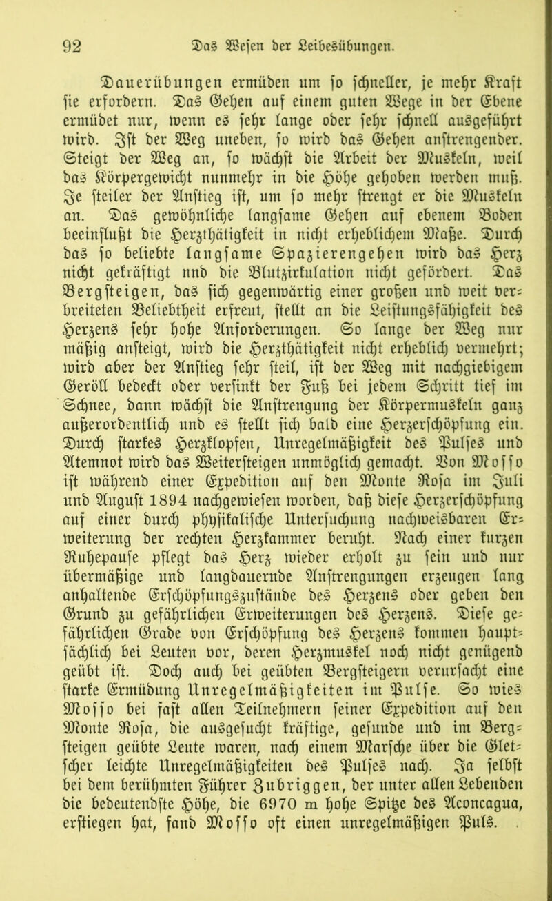 Tauerübungen ermüben um fo fcßneller, je meßr ®raft fie erforbern. TaS ©eßen auf einem guten SBege in ber Ebene ermiibet nur, trenn e» feßr lange ober feßr fcßnell auSgefüßrt toirb. 3ft ber 2Beg uneben, fo toirb baS ©eßen anftrengenber. ©teigt ber 2Beg an, fo Wäcßft bie Arbeit ber SJluSleln, weil baS Körpergewicht nunmehr in bie §öße gehoben trerben muß. 3e fteiter ber Slnftieg ift, um fo meßr ftrengt er bie -üttuSfeln an. TaS gewößnlicße (angfame ©eßen auf ebenem Boben beeinflußt bie ®ergtßätigfeit in nicßt erßeblicßem 2Jiaße. Turcß baS fo beliebte langfame ©pagierengeßen mirb ba» §erg nicßt gelräftigt nnb bie Blutgirfulation nicßt geförbert. TaS Berg ft eigen, baS fiel) gegentoärtig einer großen unb weit öers breiteten Beliebtheit erfreut, fteßt an bie SeiftungSfäßigfeit beS §ergenS feßr ßoße 5lnforberungen. ©o lange ber 2öeg nur mäßig anfteigt, toirb bie fpergtßätigfeit nicßt erßeblicß üernteßrt; toirb aber ber Slnftieg feßr fteil, ift ber 2Beg mit nachgiebigem (Geröll bebeeft ober oerfintt ber guß bei jebem ©cßritt tief im ©cßnee, bann wäcßft bie 5lnftrengung ber KörpermuSfeln gang außerorbentlicß unb eS ftellt fieß halb eine §ergerfcßöpfung ein. Turcß ftarfeS §ergltopfen, Unregelmäßigfeit beS $ulfeS unb Atemnot toirb baS SSeiterfteigen unmöglich gemaeßt. Bon äftoffo ift toäßrenb einer ©Epebition auf ben Sftonte SRofa im Snli unb Sluguft 1894 naeßgewiefen Worben, baß biefe ©ergerfeßöpfung auf einer bureß pßßfifalifcße Unterfucßung nachweisbaren Er= Weiterung ber reeßten §ergfammer berußt. Üftacß einer furgen 9tußepaufe pflegt baS §erg wieber erßolt gu fein unb nur übermäßige unb tangbauernbe Slnftrengungen ergeugen lang anßaltenbe ErfcßöpfungSguftänbe beS §ergenS ober geben ben ©runb gu gefäßrtießen Erweiterungen beS §ergenS. Tiefe ge= fäßrlicßen ©rabe Oon Erfcßöpfung beS §ergenS fommen ßaupt= fäcßlicß bei ßeuten Oor, beren ^ergmuSfel noeß nicßt genügenb geübt ift. Tocß aueß bei geübten Bergfteigern oerurfaeßt eine ftarfe Ermübuttg Unregelmäßigfeiten im $ulfe. ©o wies SKoffo bei faft allen Teilnehmern feiner Ejpebition auf ben Sftonte ütofa, bie auSgefucßt fräftige, gefunbe unb im Berg= fteigen geübte ßeute waren, nadß einem Sftarfcße über bie (Stet* feßer leicßte Unregelmäßigfeiten beS $ulfeS naeß. $a felbft bei bem berüßmten güßrer ßubriggen, ber unter allenßebenben bie bebeutenbfte §öße, bie 6970 m ßoße ©pi£e beS Slconcagua, erfliegen ßat, fanb Sfloffo oft einen unregelmäßigen *ßulS.