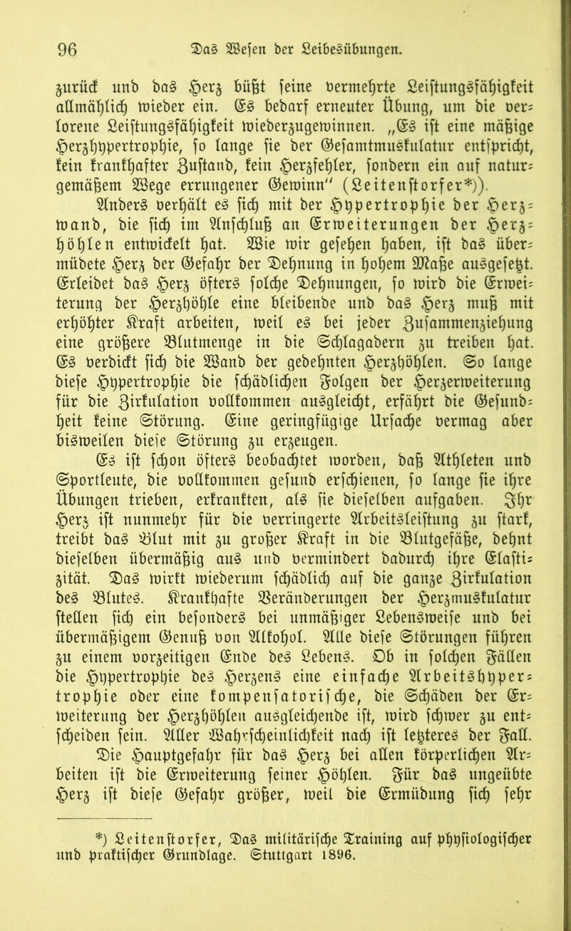 Zurücf unb ba§ büßt feine ber mehrte £eiftung3fäßigfeit affmäßficß mieber ein. (£3 bebarf erneuter Übung, um bie ver= forene £eiftung§fäßigfeit mieberzugeminnen. „(£3 ift eine mäßige ^erzßßpertropßie, fo lange fie ber ©efamtmusfulatur entfpricßt, tein franfßafter ßuftanb, fein §erzfeßfer, fonbern ein auf natur* gemäßem SBege errungener ®eminn (Seitenftorfer*)). Mber§ verßäft e3 fidj mit ber §ßpertropf)ie ber ®er5; manb, bie ficf) im Mfcßfuß an (Srmeiterungen ber ^ er § = ßößfen entmicfeft ßat. Me mir gefeßen ßaben, ift ba§ über= mübete §erz ber (Sefaßr ber $)eßnung in ßoßem 9ttaße au^gefejzt. (Srfeibet ba§ §erz öftere fotcfje $)eßnungen, fo mirb bie (£rraei= terung ber §erzßöf)fe eine bteibenbe unb ba§ §er§ muß mit erßößter ®raft arbeiten, meil e§ bei jeber gufammenzießung eine größere Mttmenge in bie Scßfagabern zu treiben ßat. (S§ berbicft ficf) bie Söanb ber gebeßnten §erzßößfen. So fange biefe §ßpertropßie bie fcßäbficßen folgen ber §erzermeiterung für bie 3^u^afi°n Votffommen au^gfeicßt, erfährt bie ©efunb; ßeit feine Störung. (Sine geringfügige Urfacße oermag aber bi^meifen biefe Störung §u erzeugen. ($3 ift fcßon öftere beobacßtet morben, baß Sltßfeten unb Sportfeute, bie vofffommen gefunb erfcßienen, fo fange fie ißre Übungen trieben, erfranften, af3 fie biefefben aufgaben. 3ßr §erj ift nunmehr für bie verringerte 5lrbeit3feiftung ju ftarf, treibt ba3 iöfut mit §u großer ®raft in bie Blutgefäße, beßnt biefefben übermäßig au§ unb verminbert baburcß ißre (Sfaftis Zität. 2)a3 mirft mieberum fcßäbficß auf bie ganze girfufation be§ Bfute3. ®ranfßafte Beränberungen ber §er§mu§fufatur fteffen ficf) ein befonberS bei unmäßiger Seben3meife unb bei übermäßigem ©enuß von Moßof. Sille biefe Störungen füßren ZU einem vorzeitigen (Snbe be§ £eben§. Ob in fofcßen hätten bie §t)pertropßie be» §erzen3 eine einfache $lrbeit3ßßper = tropßie ober eine fompenfatorifcße, bie Scßäben ber (Sr= meiterung ber §er§f)ößfeit au^gfeicßenbe ift, mirb fcßroer §n ent= ftfjeiben fein. Mer '.ffiaßrfcßeinficßfeit nacß ift fe£tere£ ber $)ie £auptgefaßr für ba3 §er§ bei affen förderlichen M= beiten ift bie (Srroeiterung feiner £ößfen. $ür ba<§ ungeübte §er§ ift biefe ®efaßr größer, meil bie (Srmübung ficß feßr *) Seitenftorfer, $)a§ miütärifcße Xraining auf pßpfiologiftfier unb praftifcßer ©runblage. Stuttgart 1896.
