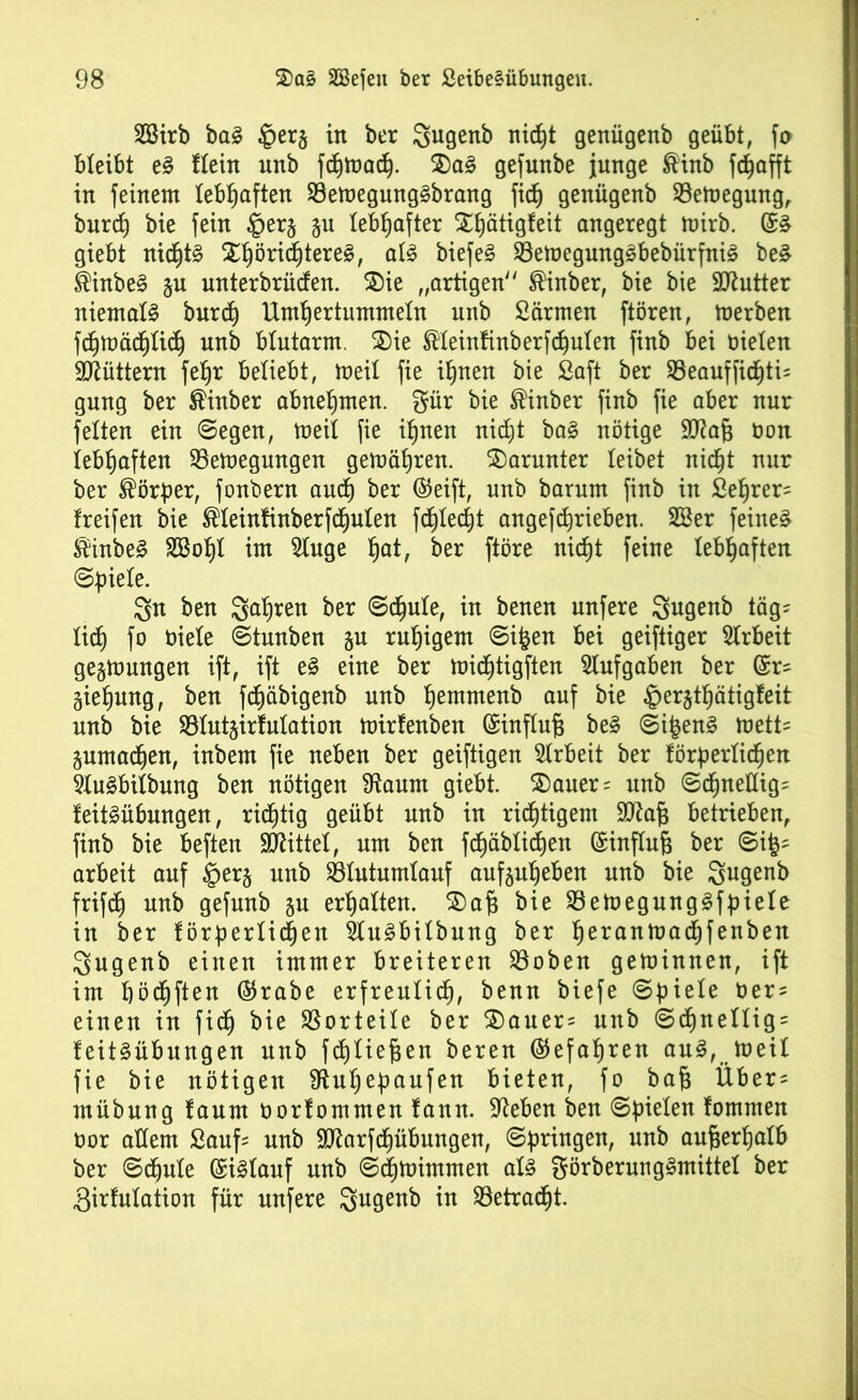 SSirb bal ©erj in ber Sugenb nicht genügenb geübt, fa bleibt el flein unb fchtoad). ®a! gefunbe junge ®inb fdjafft in feinem lebhaften 23ett>egunglbrang fich genügenb 93emegung, burd) bie fein §erj §u lebhafter Xtjätigfeit angeregt mirb. @1 giebt nid)tl %pöxiü)texe&, all biefel 93emegunglbebürfnil be£ $inbel ju unterbrüden. ©ie „artigen $inber, bie bie 9ttutter niemall burd) Umhertummeln unb Särmen ftören, merben fc^mädjlid) unb blutarm. 5)ie ®leinfinberfd)ulen finb bei bieten füttern fet)r beliebt, meil fie ihnen bie Saft ber Söeauffidjtis gung ber ®inber abnehmen. gür bie ®inber finb fie aber nur feiten ein Segen, meil fie ihnen nicht bal nötige äRag bon lebhaften SSemegungen gemäljren. darunter leibet nicht nur ber Körper, fonbern auch ber ©eift, unb barum finb in Sehren freifen bie ®leinfinberfd)ulen fd)Ied)t angefchrieben. SBer feinet föinbel 3Bof)I im 5Iuge hat, ber ftöre nid)t feine lebhaften Spiele. 3n ben Sauren ber Schule, in benen unfere Sugenb täg- lid) fo biele Stunben §u ruhigem Sifcen bei geiftiger Arbeit gelungen ift, ift el eine ber mid)tigften Aufgaben ber (fc äiefjung, ben fdjäbigenb unb Ijemmenb auf bie ©erjthätigfeit unb bie SBIutjirfulation mirfenben (Einflug bei Sifcen! tvetU juma^en, inbem fie neben ber geiftigen Arbeit ber förderlichen Slulbilbung ben nötigen Sftaum giebt. $)auer= unb Sd)nettig= feitlübungen, richtig geübt unb in richtigem Sftag betrieben, finb bie beften Mittel, um ben fdjüblidhen (Einflug ber Sxp arbeit auf §erj unb SBIutumlauf aufeuheben unb bie gugenb frifd) unb gefunb ju erhalten. $)ag bie Söemegunglfdiele in ber förderlichen Slulbilbung ber he*anmad)fenben Qugenb einen immer breiteren Söoben geminnen, ift im häuften ®rabe erfreulich, benn biefe Sgiele üers einen in fid) bie Vorteile ber 3)auer= unb Schnell^ feitlübungen unb fd)Iiegen beren ©efagren aul, meil fie bie nötigen SRugedaufen bieten, fo bag Über^ mübung faum oorfommen fann. Sieben ben Sdielen fontmen Oor adern Sauf= unb SD^arfchübungen, Sgringen, nnb außerhalb ber Schule (Eillauf unb Schmimmen all görberunglmittel ber Sirfulation für unfere Sugenb in $8etrad)t.