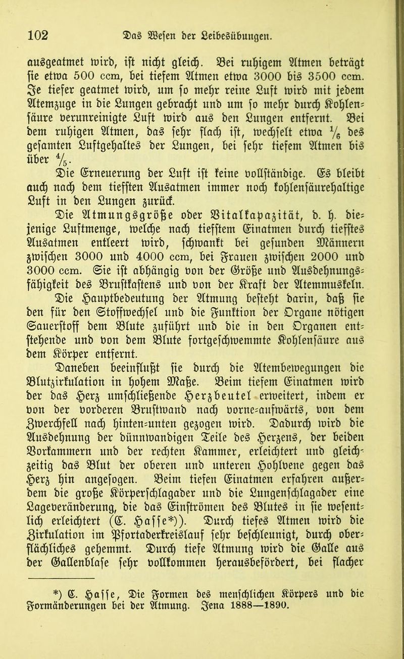 auSgeatmet mirb, ift nidfjt gleich. Sei ruhigem Hinten beträgt fie etma 500 ccm, bei tiefem Htmen etma 3000 bi§ 3500 ccm. 3e tiefer geatmet mirb, um fo mel)r reine ßuft mirb mit jebem Htemguge in bie ßungen gebracht unb um fo metjr burd) ®ol)ten= fäure üerunreinigte ßuft mirb au§ ben ßungen entfernt. Sei bem ruhigen Htmen, ba3 fet)r flad^ ift, med)fett etma % be§ gefamten ßuftget)atte3 ber ßungen, bei fefjr tiefem Hinten bi§ über %. 3)ie Erneuerung ber ßuft ift feine öottftänbige. E3 bleibt audj nacfj bem tiefften Hu^atmen immer nod) fol)tenfäuref)attige ßuft in ben ßungen jurüd. 2)ie Htmung3größe ober Sitatfapajität, b. f). bie= Jertige ßuftmenge, metdfye nacf) tiefftem Einatmen burcf) tiefften Hu^atmen entleert mirb, fcfjmanlt bei gefunbeu Männern jmifdjen 3000 unb 4000 ccm, bei grauen §mifdt)en 2000 unb 3000 ccm. @ie ift abhängig tton ber Eröße unb Hu3befjmntg§= fäßigfeit be£ Sruftfaften3 unb oon ber ®raft ber Htemmu3fetn. $)ie ©auptbebeutung ber Htmung befielt barin, baß fte ben für ben ©toffmecfjfet unb bie gunftion ber Organe nötigen ©auerftoff bem Stute jufüfjrt unb bie in ben Organen ent= ftetjenbe unb t>on bem Stute fortgefdjmemmte ®ot)tenfäure au3 bem Körper entfernt. daneben beeinflußt fie burcf) bie Htembemegungen bie Stut^irfutation in I)ot)em 9ttaße. Seim tiefem Einatmen mirb ber ba§ ©erj umfd)tießenbe ©erbeutet ermeitert, inbem er ton ber borberen Sruftmanb nadj oorne=aufmärt§, bon bent Smerd)fet( nadt) t)inten=unten gezogen mirb. 2)aburd) mirb bie HuSbeßnung ber bünnmanbigen Steile be§ ©er§en§, ber beiben Sorfammern unb ber rechten Kammer, erleichtert unb gleich' zeitig ba§ Stut ber oberen unb unteren ©ot)toene gegen ba3 ©er§ t)in angefogen. Seim tiefen Einatmen erfahren außer= bem bie große ®örßerfd)tagaber unb bie ßungenfd)tagaber eine ßageberänberung, bie ba§ Einftrömen be§ Stuten in fie mefent= fi^h erleichtert (E. ©affe*)). $)urd) tiefet Htmen mirb bie girfutatiou im fßfortaberfreiStauf fetjr befdjteunigt, burdj ober* ftäcßticße§ gehemmt. 2)urdj tiefe Htmung mirb bie Eatte au§ ber Eattenbtafe feßr totlfommen fjeraugbeförbert, bei ftadfjer *) E. ©affe, $>ie gormen beS menfd)lt(f)ett StorperS unb bie gormänberungen bei ber Htmung. gena 1888—1890.