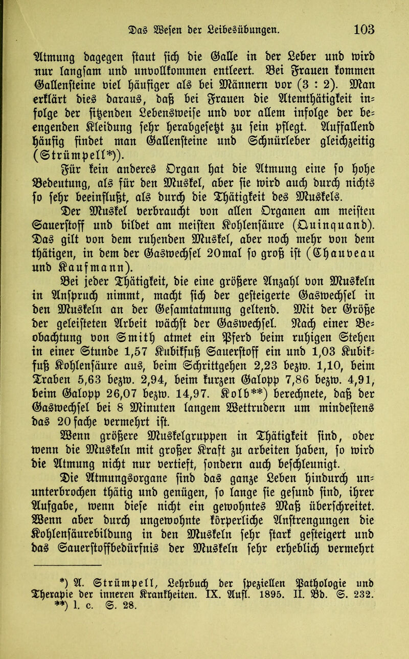 Atmung bagegen ftaut fidß bie ©alle in ber ßeber nnb ttnrb nur tangfam nnb unbottfommen entteert. S3et grauen fommen ©attenfteine biet ßäufiger atg Bei Scannern bor (3 : 2). Sftan erftärt bieg baraug, baß Bei grauen bie 5ttemtßätigfeit in= folge ber fi^enben Sebengtoeife nnb bor altem infolge ber Be= ongenben Reibung feßr ßerabgefe^t ju fein pflegt. 5tuffattenb häufig finbet man ©attenfteine nnb ©cßnürteBer gteidßjeitig (©trümpett*)). gür fein anbereg Organ ßat bie Atmung eine fo ßoße SBebeittnng, atg für ben äftugfet, aber fie mirb aud) bnrcß nicßtg fo feßr Beeinflußt, atg burcß bie Xßätigfeit beg Sttugfetg. £)er 9D7ugfet berBraucßt bon atten Organen am meiften ©auerftoff nnb Bitbet am meiften ®oßtenfäure (Oninquanb). 3)ag gilt bon bem rnßenben Sttugfet, aber nodß meßr bon bem tßätigen, in bem ber ©agmedßfet 20mat fo groß ift (©ßanbeau nnb Kaufmann). S8ei jeber £ßätigfeit, bie eine größere Stngaßt bon Sttugfetn in 9tnfprucß nimmt, madßt fic§ ber gefteigerte ©agmedßfet in ben Sttugfetn an ber ©efamtatmung gettenb. Sftit ber ©röße ber getesteten Arbeit mädßft ber ©agmedßfet. 97adß einer 93e* oBadßtung bon ©rnitß atmet ein $ferb Beim rußigen ©teßen in einer ©tmtbe 1,57 ®ubiffnß ©auerftoff ein nnb 1,03 ®ubif- fuß ®oßtenfänre ang, Beim ©dßrittgeßen 2,23 Be^m. 1,10, Beim traben 5,63 Be§m. 2,94, Beim furjen ©atopp 7,86 Be§m. 4,91, Beim ©atopp 26,07 Be^rn. 14,97. ®otb**) Beredßnete, baß ber ©agmecßfet Bei 8 Minuten tangem Sßettrnbern um minbefteng bag 20 fadße bermeßrt ift. Söenn größere Sttugfetgruppen in Sßätigfeit finb, ober toenn bie 9ttugfetn mit großer ®raft §u arbeiten ßaben, fo mirb bie Atmung nic^t nur bertieft, fonbern andß Befdßtennigt. $ie Sltmnnggorgane finb bag gange ßeben ßinbnrdß nn= nnterbrodßen tßätig nnb genügen, fo lange fie gefnnb finb, ißrer Aufgabe, menn biefe nicßt ein getooßnteg S07aß überfcßreitet. Sßenn aber burdß nngemoßnte förperticße 5tnftrengungen bie $oßtenfäurebitbung in ben Sftugfetn feßr ftarf gefteigert nnb bag ©auerftoffBebürfnig ber SJtngfetn feßr erßebtidß bermeßrt *) 91. Strümpell, Seßrfmcß ber fpegietten ißatßotogie imb Xßerapie ber inneren ^ranfßeiten. IX. 9lnft. 1895. II. 93b. S. 232. **) 1. c. ©. 28.