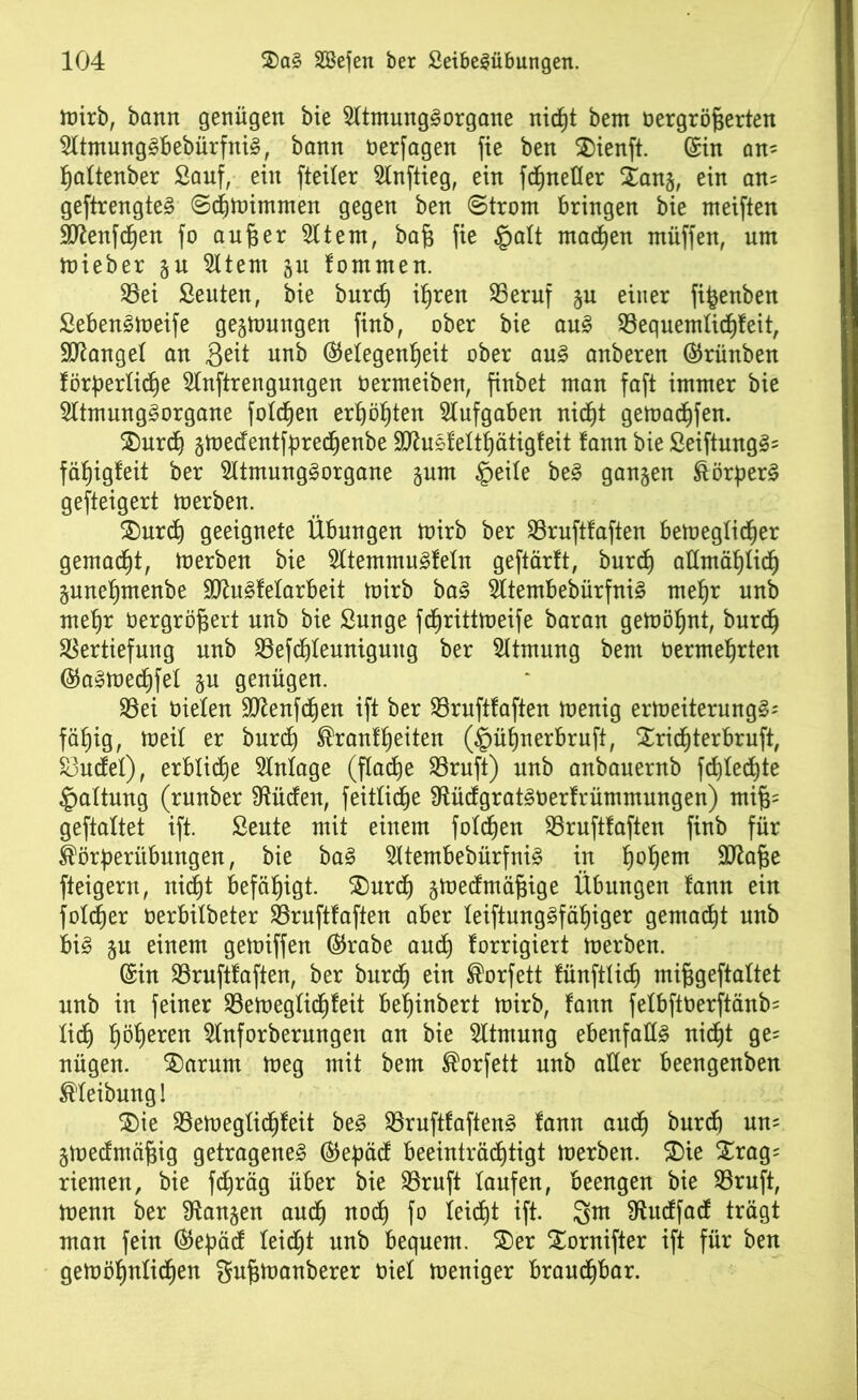 mirb, bann genügen bie Sltmunggorgane nirfjt bem Dergröfcerten Sltmunggbebürfnig, bann Derfagen fie ben $)ienft. (Sin an= Zaltenber Sauf, ein fteiler Slnftieg, ein fdZnefler Xang, ein an= geftrengteg ScZmirnrnen gegen ben Strom bringen bie meiften SftenfcZen fo au feer 211 ent, baft fie §alt madjen muffen, um mieber gu 2ltem gu fommen. Vei Seuten, bie burcZ itjren Veruf gu einer fifcenben Sebengmeife gegmungen finb, ober bie aug VequemlicZfeit, fanget an Seit nnb (Gelegenheit ober aug anberen ©rünben förderliche 2lnftrengungen oermeiben, finbet man faft immer bie 21tmunggorgane folgen erZöZten Aufgaben nicht gemacZfen. $)urcZ gmedentfprecZenbe SJhigfeltZätigfeit fann bie Seiftunggs fähigleit ber 21tmunggorgane gum §eile beg gangen Börperg gesteigert merben. £)urcZ geeignete Übungen toirb ber Vruftfaften bemeglicZer gemalt, toerben bie 21temmugfeln geftärft, burd) allmählich gunefjmenbe 9Jtu^felarbeit mirb bag 21tembebürfnig metjr nnb metjr Dergröfcert nnb bie Snnge fdjrittmeife baran gemöZnt, burcZ Vertiefung nnb Vefdjteuniguug ber Atmung bem DermeZrten ®agmecZfel gu genügen. Vei Dielen 9flenfd)en ift ber Vruftfaften menig ermeiternngg; fähig, weil er burd) Brautzeiten (ipüZnerbruft, £ricZterbruft, Vudel), erbliche Slnlage (flache Vruft) nnb anbauernb fchlechte Haltung (runber Üiüden, feitlidje SfUidgratgDerfrümmungen) mi§= geftaltet ift. Seute mit einem foldjen Vruftfaften finb für Börberübmtgen, bie bag 21tembebürfnig in Z°*)em Stta&e fteigent, nicht befähigt. ®urd) gmedmäfjige Übungen tann ein folcher oerbitbeter Vruftfaften aber leiftunggfäZiger gemalt nnb big gu einem gemiffen ®rabe and) forrigiert merben. (Sin Vruftfaften, ber burcZ ein Borfett fünftlicZ mifigeftaltet nnb in feiner VemeglicZfeit befjinbert mirb, fann felbftDerftänb= lieh fyöfyxen 21nforberungen an bie 2ltmung ebenfalls nicht ge= nügen. £)arum meg mit bem Borfett nnb aller beengenben Bleibung! $)ie Vemeglidjfeit beg Vruftfafteng fann aucZ burd) uns gmedmäfng getrageneg (Gedäcf beeinträchtigt merben. £)ie £rag= riemen, bie fcZräg über bie Vruft laufen, beengen bie Vruft, menn ber langen audj nod) fo leicht ift. 3m Sftudfad trägt man fein ®ebäd leicht nnb bequem. SDer Stornifter ift für ben gemöZnlidZen gufimanberer Diel meniger braudjbar.