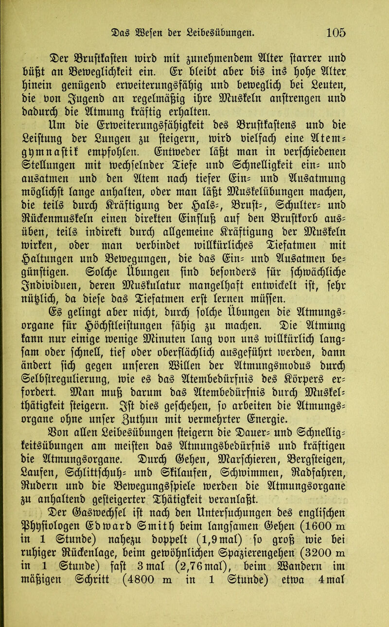 2)er 33rufttaften toirb mit gune^menbem TOer ftarrer unb büf3t an S3emegtid)feit ein. (£r bleibt aber bi3 in§ fjot)e Sitter fjinein genügenb ermeiterung§fät)ig nnb bemegtid) bei Seuten, bie non Sugenb an regelmäßig ißre 9ttu§fetn anftrengen nnb baburd) bie Sltmung träftig ermatten. Um bie (£rmeiterung§fät)igteit be§ 33ruftfaften§ nnb bie Seiftung ber Sungen ju fteigern, mirb öielfadj eine Sltem- gtjmnaftit empfohlen. ©ntmeber läßt man in oerfdjiebenen ©tettungen mit mecßfetnber Xiefe nnb ©djnetligfeit ein- unb an»atmen unb ben Sttern nacß tiefer (£in= unb SluSatmung möglidjft tauge anßatten, ober man läßt Sbtefetübungen machen, bie teils burd) Kräftigung ber §at§=, S3ruft=, ©djulter= nnb 9iüdenmuSfeln einen bireften (Einfluß auf ben S3rnfttorb auS= üben, teils inbireft burd) allgemeine Kräftigung ber SttuSfetn mirfen, ober man nerbinbet mittfürticßeS Xiefatmen mit Gattungen unb SSemegmtgen, bie baS (£in= nnb SluSatmen be= günftigen. ©otdje Übungen finb befonberS für fcßmädjlkße Snbioibuen, bereu SttuSfulatur mangettjaft entmidett ift, feßr nüßlid), ba biefe baS Siefatmen erft lernen müffen. @S gelingt aber nidjt, burd) f otdje Übungen bie 3ltmungS= organe für §ödjftleiftungen fäßig §u machen. Sie Sltmüng fann nur einige menige Spinnten taug öon uns mittfürtidj lang= fam ober fdjnelt, tief ober oberftäcßtid) auSgefütjrt merben, bann änbert fidj gegen nuferen SBitten ber SltmungSmobuS burd) ©elbfiregulierung, mie eS ba§ SltembebürfniS beS Körpert er= forbert. SJtan muß barum baS SltembebürfniS burdj £D^nSfet= t^ätigteit fteigern. gft bieS gefd)efjen, fo arbeiten bie SltmungS= organe oßne nufer 3wtt)un mit oermeßrter Energie. S5on alten SeibeSübmtgen fteigern bie Sauer= nnb ©d)neltig= feitSübungen am meiften baS SltmungSbebürfniS unb fräftigen bie SltmungSorgane. Surdj ®ef)en, Sttarfdjieren, S3ergfteigen, Saufen, ©cßtittfd)uß= unb ©filaufen, ©djmintmen, SRabfaßren, Zubern unb bie S3emegungSft)iete merben bie SltmungSorgane ju anßattenb gefteigerter Stjätigfeit oeranlaßt. Ser ®aSmed)fet ift nadj ben Unterfucßungen beS englifdjen ^St)t)fiotogen (£bmarb ©rnitf) beim tangfamen ®etjen (1600 m in 1 ©tnnbe) natjep boppett (1,9 mat) fo groß mie bei ruhiger 9tüdentage, beim gemößnticßen ©ßa^ierengeßen (3200 m in 1 ©tunbe) faft 3mat (2,76mat), beim SBanbern im mäßigen ©djritt (4800 m in 1 ©tunbe) etma 4 mat