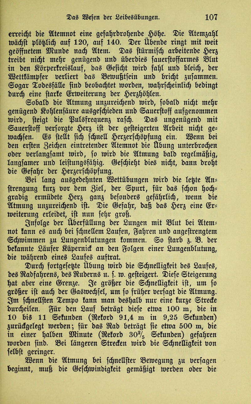 erreicht bie Atemnot eine gefaljrbrohenbe §öhe. 5)ie Sltemjahl mächft plöfytiü) auf 120, auf 140. 55er Übenbe ringt mit meit geöffnetem üftunbe nach 51tem. 5)aS ftürmifch arbeitenbe §er§ treibt nidfjt mehr genügenb unb überbieS f auerftoff armes 33Iut in ben ®örperf reislauf, baS (S5efic§t mirb fatjl unb bleich, ber tßkttfämßfer öerliert baS 93emußtfein unb bricht Rammen, ©ogar Xobe^fäUe finb beobachtet morben, mahrfcheinlidh bebingt burch eine ftarfe ©rmeiterung ber §er^ö§ten. ©obalb bie Atmung unjureidjenb mirb, fobalb nicht mehr genügenb ®ohlenfäure auSgefchieben unb ©auerftoff aufgenommen mirb, fteigt bie $ulsfrequen§ rafd). 5)aS nngenügenb mit ©auerftoff oerforgte §er§ ift ber gefteigerten Arbeit nicht ge= macfjfen. @S fteüt ficf) fdjneÜ §erserfchöbfuug ein. Sßenn bei ben erften Qeifyen eintretenber Atemnot bie Übung unterbrochen ober berlangfamt mirb, fo mirb bie Sltmung halb regelmäßig, langfamer unb leiftungSfäl)ig. ^ef^ießt bieS nicht, bann broht bie (Gefahr ber §er«$erfchöbfung. 93ei lang auSgebehnten Sßettübungen mirb bie le&te 51n= ftrengung lurj oor bem 3ml, ber ©purt, für baS fdfjon hodh= grabig ermübete §erj ganj befonberS gefährlich, menn bie Atmung uttgureichenb ift. 5)ie (Gefahr, baß baS §er§ eine (£r= meiterung erleibet, ift nun feßr groß. infolge ber Überfüüung ber Sungen mit 931ut bei 21tem= not lann eS auch bei fchneÜem Saufen, fahren unb angeftrengtem ©chmimmen §u Sungenblntungen tarnten. ©o ftarb j. 93. ber betonte Säufer ®äßernid an ben folgen einer Sungenblutmtg, bie mäßrenb eines Saufet auftrat. 55urdh fortgefe^te Übung mirb bie ©chneüigleit beS Saufet, beS SftabfahrenS, beS ÜtubernS u. f. m. gefteigert. 55iefe Steigerung hat aber eine (Trense. 3e größer bie ©chneüigleit ift, um fo größer ift auch ber daSmechfel, um fo früher üerfagt bie Atmung. 3m fdjneüften Xemßo tan man beSßalb nur eine fur§e ©trede burd)eilen. gär ben Sauf beträgt biefe etma 100 m, bie in 10 bi§ 11 ©efunben (Sfteforb 91,4 m in 9,25 ©efunben) $urüdgelegt merben; für baS 9tab beträgt fie etma 500 m, bie in einer ha^en Minute (9teforb 30% ©efunben) gefahren morben finb. 93ei längeren ©treden mirb bie ©chneüigleit oon felbft geringer. Sßenn bie Atmung bei fcßneüfter 93emegung ju oerfagen beginnt, muß bie ^efcßminbigfeit gemäßigt merben ober bie