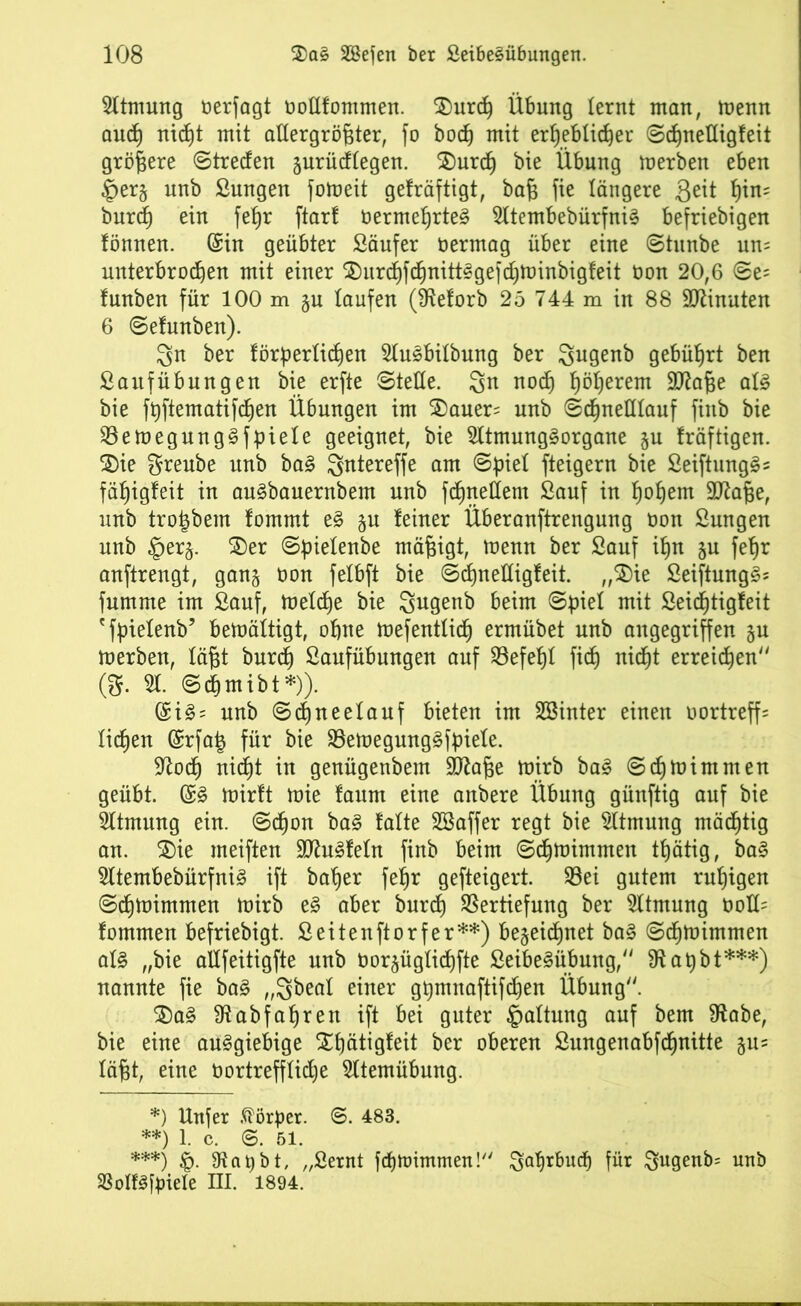 Atmung öerfagt ooüfommen. $)urdh Übung lernt man, menn and) nic^t mit allergrößter, fo hoch mit erheblicher ©djnefligfeit größere ©treden jurüdlegen. SDurch bie Übung merben eben £er§ unb Sungen fomeit gefräftigt, baß fie längere fteit t)in- burd) ein fef)r ftar! öermehrteS SltembebürfniS befriebigen fönnen. (Sin geübter Säufer üermag über eine ©tunbe uns unterbrochen mit einer ^urdhfdhnittSgefdjminbigfeit bon 20,6 ©e= Innben für 100 m §u laufen (Steforb 25 744 m in 88 Spinnten 6 ©efunben). 3n ber förderlichen SluSbilbung ber gugenb gebührt ben Sauf Übungen bie erfte ©teile. 3n noch höherem Sftaße als bie fhftematifchen Übungen im $)auer= unb ©chneülauf finb bie VemegungSfpiele geeignet, bie SltmungSorgane §u kräftigen, ©ie greube unb baS ^btereffe am ©diel fteigern bie SeiftungSs fähigleit in auSbauernbem unb fdhnellem Sauf in hohem üftaße, unb troßbem fomrnt eS zu feiner Überanftrengung bon Sungen unb §er§. Xev ©ßielenbe mäßigt, menn ber Sauf ißn §u feßr anftrengt, ganz bon felbft bie ©chneüigfeit. „SDie SeiftungSs fumme im Sauf, melcße bie Sugenb beim ©ßiel mit Seicßtigfeit 'fpielenb’ bemältigt, ohne mefenttidj ermübet unb angegriffen gu merben, läßt burch Saufübungen auf Befehl fich nicht erregen (S. 51. ©cßmibt*)). (SiS = unb ©dhneelauf bieten im SBinter einen bortreff= ließen (£rfa| für bie VemegmtgSfßiele. Stoch nidht in genügenbem SJtaße mirb baS ©ch mim men geübt. (SS mirft mie faum eine anbere Übung günftig auf bie Sltmung ein. ©cßon baS falte SBaffer regt bie Sltmung mächtig an. 3)ie meiften SJtuSfeln finb beim ©dhmimmen thätig, baS SltembebürfniS ift baher fel)r gefteigert. Vei gutem ruhigen ©dhmimmen mirb eS aber burch Vertiefung ber Sltmung boK= fommen befriebigt. Seitenftorfer**) bezeichnet baS ©dhmimmen als „bie allfeitigfte unb borzüglichfte SeibeSübung, Staßbt***) nannte fie baS „Sbeal einer gßmnaftifdjen Übung. $)aS 9tabfaf)ren ift bei guter Haltung auf bem Stabe, bie eine ausgiebige Xhätigfeit ber oberen Sungenabfdhnitte jus läßt, eine oortrefflidje Atemübung. *) Unfer Körper. 8. 483. **) 1. c. ©. 51. ***) d- Staubt, „Sernt febmimmen! Jahrbuch für ^ugenb= unb SBolfSßnele III. 1894.