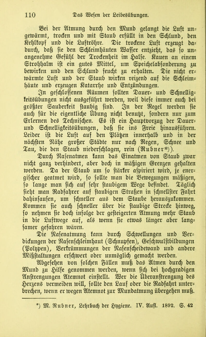 $8ei ber Sltmmtg burdh ben ÜJttunb gelangt bie ßuft un? gemärmt, trocfen unb mit ©taub erfüllt in ben Sdjlunb, ben ®ef)Ifoüf nnb bie ßuftröhre. $)ie trodene ßuft erzeugt ba? burch, baf3 fie ben Schleimhäuten SBaffer entzieht, baS fo un? angenehme ©efüht ber Srodenheit im ipatfe. ®auen an einem Strohhalm ift ein gutes SDlittet, um Speid)etabfonberung §u bemirfen nnb ben Schtunb feucht §u erhalten. 5)ie nicht er? märmte ßuft nnb ber Staub mirfen reijenb auf bie Schleim? häute unb erzeugen Katarrhe unb (£nt§ünbungen. $n gefchloffenen Räumen follten $)auer= unb Schnellig? feitSübungen nicht auSgeführt merben, weil biefe immer auch bei größter Sauberfeit ftaubig finb. gn ber Sieget merben fie auch für bie eigentliche Übung nicht benufet, fonbern nur §um Erlernen beS 5£edjnifd)en. ($S ift ein §auf)toor§ug ber 2)auer? unb SchneHigfeitSübungen, ba§ fie ins greie h™auSführen. Seiber ift bie ßuft auf ben $tä|en innerhalb unb in ber nächften Slähe großer Stäbte nur nach Siegen, Schnee unb %au, bie ben Staub nieberfchtagen, rein (Slubner*)). $)urd) Slafenatmen fann baS Einatmen oon Staub §mar nicht gan§ berljinbert, aber bod) in mäßigen ©rennen gehalten merben. $)a ber Staub um fo ftärfer afpiriert mirb, je euer? gifcher geatmet mirb, fo foüte man bie SSemegungen mäßigen, fo lange man fich auf fehr ftaubigem SBege befinbet. Xägtidj fieht man Stabfahrer auf ftaubigen Strafen in fdjneflfter gahrt bafjinfaufen, um fchneHer aus bem Staube h^an^Swfommen. kommen fie auch fchnetter über bie ftaubige Strecfe h^meg, fo nehmen fie bod) infolge ber gefteigerten Sttmung mehr Staub in bie ßuftmege auf, als menn fie etmaS länger aber lang? famer gefahren mären. £)ie Stafenatmung fann burch Schmetlungen unb SSer? bidungen ber Slafenfchleimhaut (Schnupfen), ®efchmulftbitbungen Oßotppen), SSerfrümmungen ber Slafenfcheibemanb unb anbere SÄififtaltungen erfchmert ober unmöglich gemacht merben. Slbgefehen Oon foldjen gälten mu(3 baS Sltrnen burch ben SDlunb gu §itfe genommen merben, menn fich &ei hodigrabigen Slnftrengungen Atemnot einftetlt. 2Ber bie Überanftrengung beS £>ergenS toermeiben milX, fottte ben Sauf ober bie Slabfahrt unter? brechen, menn er megen Atemnot §ur SDlunbatmung übergehen muf3. *) SOI. Stubner, Sehrbu(h ber §pgiene. IV. 5l«fl. 1892. ©. 42