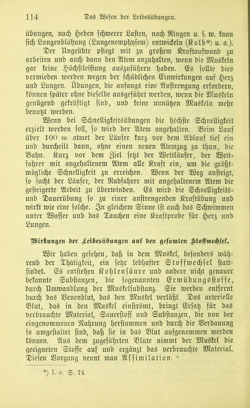 Übungen, nacf) §eben feinerer Saften, nad) Gingen u. f. m. fann fid) Sungenbläljung (Sungenempßpfem) entmideln (Kolb*) u. a.). 2)er Ungeübte pflegt mit ju großem Kraftaufmanb arbeiten unb and) bann ben 5ttem angufjalten, menn bie 2ftu3feln gar leine £öd)ftteiftung au»§ufüf)ren fjaben. @3 füllte bie§ oermieben merben megen ber fcßäblidjen (Sinmirfungen auf §er§ unb Sungen. Übungen, bie anfangs eine Slnftrengung erforbern, fönnen fpäter ofjne biefetbe auSgefüßrt merben, menn bie SDtefeln genügenb gelräftigt finb, unb feine unnützen 9ttu§feln mefjr benutzt merben. SBenn bei ©d)neüigfeit§übungen bie fjödjfte ©djnelligfeit erhielt merben fott, fo mirb ber Sltem angeljalten. 23eim Sauf über 100 m atmet ber Säufer fur§ öor bem Ablauf tief ein unb burdjeitt bann, otjne einen neuen 2ltem§ug §u tfjun, bie 33af)n. Kur§ üor bem 3ief fefet ber SBetttäufer, ber 2Bett= fairer mit angeßaltenem 2ltem alle Kraft ein, um bie größt; mögliche ©djnelligfeit $u erreichen. SBenn ber 2öeg anfteigt, fo fud)t ber Säufer, ber 9tabfaf)rer mit angeßaftenem 5ttem bie gefteigerte Arbeit gu überminben. @3 mirb bie ©djnelligleit«= unb 2)auerübnng fo gu einer anftrengenben Kraftübung unb mirft mie eine folcße. $n gleichem ©inne ift aud) ba§ ©djmimmen unter SSaffer unb ba§ Saueren eine Kraftprobe für §erg nnb Sungen. £$trßungm ber Leibesübungen auf ben gefamfen Jdofftoedjfef. 2Bir fjaben gefeßen, baß in bem SD^u^lel, befonberS mäfj= renb ber £f)ätigfeit, ein feb)r lebhafter ©toffmedjfel ftatt= finbet. ©3 entfteßen Koßtenfäure unb anbere nidjt genauer befannte ©ubftangen, bie fogenannten (Srmübung3ftoffe, burd) Urnmanbütng ber äftuäfeffubftang. ©ie merben entfernt burd) ba§ SSenenblnt, ba3 ben SCRit^lel toerläßt. $)a£ arterielle $8tut, ba3 in ben SD^u^lel einftrömt, bringt (grfafc für ba§ oerbraudjte Sttateriat, ©auerftoff nnb ©ubftangen, bie non ber eingenommenen Sprung ßerftammen unb burd) bie Verbauung fo umgeftaltet finb, baß fie in ba§ S3tut aufgenommen merben fönnen. $fu§ bem angeführten S3tute nimmt ber 90?u§fef bie geeigneten ©toffe auf unb ergänzt ba§ öerbraud)te Material, liefen Vorgang nennt man 5lf fimifation. !