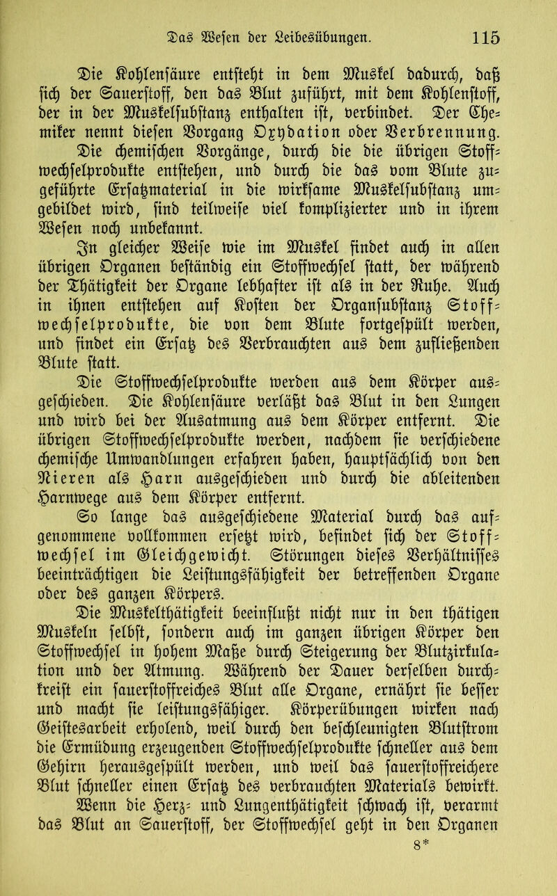 S)ie ®oI)Ienfäure entfielt in bent dftugfel baburdi, baß fid) ber Sauerftoff, ben bag 33Iut gufüßrt, mit bent ®oßIenftoff, ber in ber dftugfelfubftang enthalten ift, öerbinbet. S)er (£ße= mifer nennt biefen Vorgang O£ßbation ober Verbrennung. S)ie cßemifdjen Vorgänge, burcß bie bie übrigen Stoffe mecßfelßrobufte entfielen, nnb burd) bie bag öom Vinte gu^ geführte ©rfa|material in bie mirffante Sttugfelfubftang unt= gebilbet mirb, finb teilmeife öiel fomßligierter nnb in ißrem SSefen nocß nnbelannt. 3n gleicher VSeife mie im SJhtgfel finbet and) in allen übrigen Organen beftänbig ein Stoffmecßfel ftatt, ber mäßrenb ber Xßätigfeit ber Organe lebhafter ift alg in ber Sftuße. 2Iucß in ißnen entfielen auf Soften ber Organfubftang Stoffe medjfelbrobufte, bie oon bem Vinte fortgefßült merben, nnb finbet ein (£rfa| beg Verbrannten ang bem gufließenben Vinte ftatt. S)ie Stoffmedjfelbrobufte merben ang bem Körper aug= gefd)ieben. S)ie ®oßIenfäure üerläßt bag Vlut in ben Snngen nnb mirb bei ber 3Ingatmnng ang bem ®örßer entfernt. S)ie übrigen Stoffmedjfelßrobufte merben, nadjbem fie üerfdjiebene djemifdje Urnmanblnngen erfahren ftaben, ßau:ptfäd)Iid) oon ben Vieren alg §arn anggefd)ieben nnb burd) bie ableitenben §arnmege ang bem ®örßer entfernt. So lange bag anggefdjiebene Material burd) bag auf= genommene öodfommen erfe^t mirb, befinbet fid) ber Stoffe mec^fel im $Ieid)gemidjt. Störungen biefeg Verßältniffeg beeinträchtigen bie Seiftunggfößigfeit ber betreffenben Organe ober beg gangen ®örßerg. $>ie dftugfeltßätigfeit beeinflußt nicht nur in ben tßätigen Äuglein felbft, fonbern aud) im gangen übrigen Körper ben Stoffmechfel in ßoßem dftaße burdj Steigerung ber Vlutgirfula= tion nnb ber Atmung. Sßäßrenb ber S)auer berfelben burd)= freift ein fauerftoffreidjeg Vlut ade Organe, ernährt fie beffer nnb macßt fie leiftunggfäfjiger. ®örßerübungen mirlen nad) (55eiftegarBeit erßolenb, meil burd) ben befd^Ieunigten Vlutftrom bie ©rmübung ergeugenben Stoffmedjfelßrobufte fdjneder ang bem ®el)irn ßerauggefßült merben, nnb meil bag fauerftoffreidjere Vlut fcßneder einen (£rfa| beg oerbraudjten ättaterialg bemirtt. SBenn bie £erg= nnb Sungentßätigfeit fdjtoad) ift, öerarmt bag Vlut an Sauerftoff, ber Stoffmechfel geht in ben Organen 8*