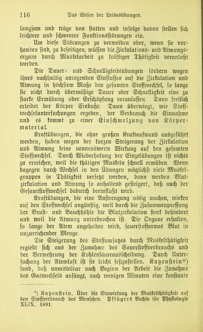 langfam imb träge öon ftatten nnb infolge baoon ftellen fid) letztere nnb fcßtoerere gunftion§ftörungen ein. Um biefe Störungen §u öermeiben ober, menn fie Oor- Rauben finb, ju befeitigen, müffen bie .ßirfutation^ nnb SltmungS; organe burd) 9Ku3fetarbeit §u kräftiger Sßätigfeit oerantaßt merben. Sie Sauer; nnb Scßnettigfeitsübnngen förbern toegen i£)re£ nacßßaltig anregenben @ltnffuffe£ auf bie .ßüfutation uttb Atmung in ßöcßftem Sttaße ben gefamten Stoffmecßfef, fo lange fie nicßt burd) übermäßige Sauer ober Scßnetligfeit eine ju ftarfe ©rmübung ober ©rfdjöpfung öerantaffen. Sann freilich erleibet ber Körper (Einbuße. Sann übermiegt, mie Stoff: med)fetnnterfud)ungen ergeben, ber SSerbraudj bie ©innaßme nnb e3 fommt $u einer Grinfd)mel§ung oon Körper: material. Kraftübungen, bie oßne großen Kraftauftuanb au^gefüßrt loerben, ßaben megen ber furgen Steigerung ber 3^^tation nnb Atmung feine nennenswerte SBirfung auf ben gefamten Stoffmecßfel Surd) 2Bieb er f) otung ber (Singefübungen ift nidjt£ gu erretten, toeil bie tfjätigen 9Jtu§fetn fdjneü ermüben. Sßenn bagegen burd) 2Bed)fet in ben Übungen mögtidjfi oiele WuäUU gruppen in Sßätigfeit berfefct merben, bann merben 331nt: girfulation nnb Atmung fo außattenb gefteigert, baß audj ber ®efamtftoffwed)feI baburcß beeinflußt wirb. Kraftübungen, bie eine 2lnftrengung nötig madjen, mirfen auf ben Stoffwedjfet nngünftig, meil burdj bie .ßufammenpreffung ber 35rnft: nnb $Baitd)f)öf)te bie Söfutgirfulation ftnrf beßinbert nnb Weit bie Atmung unterbrochen ift. Sie Organe erfjalten, fo lange ber 5ltem angehalten Wirb, fauerftoffarme3 33lut in ungureicßenber Stenge. Sie Steigerung be3 Stoffumfaigeä burd) Sftugfelthätigfeit ergiebt fid) au§ ber guitaßme be£ Sauerftoffoerbran^ nnb ber SSermeßrnng ber Kof)lenfäureau3fd)eibung. Snrd) Unter: fudjung ber Sltemluft ift fie leidjt feft^ufteUen. Katjeuftein*) fanb, baß unmittelbar nad) beginn ber Arbeit bie ,3imaf)me be3 ($a§Wed)fel3 anfängt, nad) menigen Minuten eine fonftaute *) Kapenftein, Über bie (Sintoirtmtg ber 9Jhtdeltf)ätigfeit auf ben Stoffoerbraud) be3 Sflenfcpen. Pflüger § 2trd)iö für fßbpfiologie XL IX. 1891.
