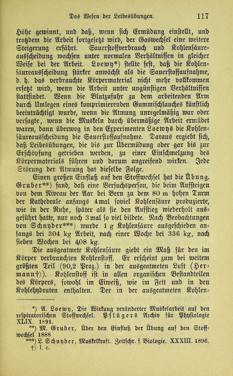 £öf)e geminnt, unb baß, menn fidb) ©rmübung einflettt, uttb tro|bem bie Arbeit fortgefefct mirb, ber ©a^medhfet eine meitere Steigerung erfährt. Sauerftoffoerbrauch unb ®ohtenfäure= au§fReibung machen unter normalen $erf)ättniffen in gleicher SBeife bei ber Arbeit. Soemß*) ftettte feft, baß bie Sohlen* fäureauSfcheibung ftärfer anmäd)ft at§ bie Sauerftoffaufnahme, b. h- ba§ öerbrauchte ®örbermateriat nicht mehr toflfommen erfe|t mirb, menn bie Arbeit unter nngünftigen SSerhättniffen ftattfinbet. SSenn bie SStutgufuhr gu bem arbeitenben 5Irm burdj Umlegen eine§ fombrimierenben ©ummifcf)Iauche§ tünfttich beeinträchtigt mürbe, menn bie Atmung unregelmäßig mar ober üerfagte, menn bie 9Jhtiteln burch übermäßige Arbeit ermübet maren, bann übermog in ben ©jjberimenten £oemt)§ bie hofften= fäureauSfcheibung bie Sauerftoffaufnahme. 2>arau3 ergiebt fid), baß SeibeSübungen, bie bi§ gur Übermübung ober gar bi§ gur (Srfc^öpfung getrieben merben, gn einer ©infchmetgung be§ ®örbermaterial3 fiteren unb barum angreifenb mirfen. $ebe Störung ber Atmung ßat biefetbe gotge. ©inen großen ©inftuß auf ben Stoffmechfet fyat bie Übung, ©ruber**) fanb, baß eine $erfudh§perfon, bie beim 2luffteigen Oon bem ÜJtioeau ber 5tar bei SBern gu bem 80 m ßoßen £urm ber ®athebrate anfangs 4 mal fobiel Stühtenfäure br°bugierte, mie in ber Sftuhe, fbäter aU fie ben Slufftieg miebertjolt au§= geführt hatte, nur noch 3 mal fo öiet bilbete. Skach Beobachtungen oon 6 d) nt) ber***) mürbe 1 g ®ot)tenfäure au§gefd)ieben an= fang£ bei 304 kg Arbeit, nach einer 28od)e bei 336 kg, nadh fieben Sßodjen bei 408 kg. $)ie au^geatmete ®ohtenfäure giebt ein 5kaß für ben im Korber oerbraud)ten ®ohtenftoff. ©r erfdjehtt gum bei meitem größten Seit (90,2 fßrog.) in ber au£ geatmeten Suft (§er= mannf)). ®ot)tenftoff ift in alten organifd)en Beftanbteiten be§ ®örber§, fomof)t im ©imeiß, mie im gett unb in ben ^ohtehßbraten enthalten. Ser in ber au^geatmeten ®ohten= *) 5t. Soetot), Sie SBirfung öeräuberter 3ku§tetarbeit auf ben refbiratorifdjen Stofffoedjfet. $ f I ü g e r § 3ttd)ib für ^5^t)fiologie XLIX. 1891. **) 5k. ©ruber, Über beu ©inftuß ber Übung auf ben Stoff* mecßfel 1888 ***)& Schuber, SfoiSleHraft. Beitfcßr. f. Biologie. XXXHI. 1896. t) 4 c-